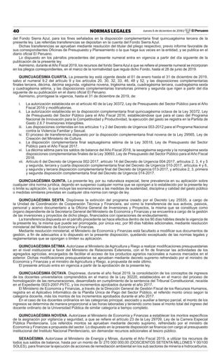 Jueves 6 de diciembre de 2018 / El Peruano40 NORMAS LEGALES
del Fondo Sierra Azul, para los ﬁnes señalados en la disposición complementaria ﬁnal quincuagésima tercera de la
presente ley. Las referidas transferencias se depositan en la cuenta del Fondo Sierra Azul.
Dichas transferencias se aprueban mediante resolución del titular del pliego respectivo, previo informe favorable de
sus correspondientes Oﬁcinas de Presupuesto y Planeamiento o la que haga sus veces en la entidad, y se publica en el
diario oﬁcial El Peruano.
Lo dispuesto en los párrafos precedentes del presente numeral entra en vigencia a partir del día siguiente de la
publicación de la presente ley.
Asimismo, durante elAño Fiscal 2019, los recursos del fondo SierraAzul a que se reﬁere el presente numeral se incorporan
en los pliegos correspondientes, en el marco de la normatividad que regula dicho Fondo, hasta el 28 de junio de 2019.
QUINCUAGÉSIMA CUARTA. La presente ley está vigente desde el 01 de enero hasta el 31 de diciembre de 2019,
salvo el numeral 9.2 del artículo 9 y los artículos 20, 30, 32, 33, 46, 48 y 52, y las disposiciones complementarias
ﬁnales tercera, décima, décima segunda, vigésima novena, trigésima sexta, cuadragésima tercera, cuadragésima sexta
y cuadragésima sétima, y las disposiciones complementarias transitorias primera y segunda que rigen a partir del día
siguiente de su publicación en el diario oﬁcial El Peruano.
Asimismo, prorrógase la vigencia, hasta el 31 de diciembre de 2019, de:
i. La autorización establecida en el artículo 40 de la Ley 30372, Ley de Presupuesto del Sector Público para el Año
Fiscal 2016 y modiﬁcatorias.
ii. La autorización establecida en la disposición complementaria ﬁnal quincuagésima octava de la Ley 30372, Ley
de Presupuesto del Sector Público para el Año Fiscal 2016, estableciéndose que para el caso del Programa
Nacional de Innovación para la Competitividad y Productividad, la ejecución del gasto se registra en la Partida de
Gasto 2.6.7 Inversiones Intangibles.
iii. Las disposiciones contenidas en los artículos 1 y 2 del Decreto de Urgencia 003-2012 para el Programa Nacional
contra la Violencia Familiar y Sexual.
iv. El proceso de transferencia dispuesto por la disposición complementaria ﬁnal novena de la Ley 29565, Ley de
Creación del Ministerio de Cultura.
v. La disposición complementaria ﬁnal septuagésima sétima de la Ley 30518, Ley de Presupuesto del Sector
Público para el Año Fiscal 2017.
vi. La décima sétima para los saldos de balance del Año Fiscal 2018, la sexagésima segunda y la nonagésima sexta
disposiciones complementarias ﬁnales de la Ley 30693, Ley de Presupuesto del Sector Público para el Año Fiscal
2018.
vii. Artículo 6 del Decreto de Urgencia 002-2017, artículo 14 del Decreto de Urgencia 004-2017, artículos 2, 3, 4 y 5
y segunda, tercera y cuarta disposición complementaria ﬁnal del Decreto de Urgencia 010-2017, artículos 4 y 6,
y segunda y tercera disposición complementaria ﬁnal del Decreto de Urgencia 013-2017, y artículos 2, 3, primera
y segunda disposición complementaria ﬁnal del Decreto de Urgencia 014-2017.
QUINCUAGÉSIMA QUINTA. La presente ley, por su naturaleza especial, tiene prevalencia en su aplicación sobre
cualquier otra norma jurídica, dejando en suspenso cualquier norma que se opongan a lo establecido por la presente ley
o limite su aplicación, lo que incluye las exoneraciones a las medidas de austeridad, disciplina y calidad del gasto público
o medidas similares previstas en cualquier otra norma con rango de ley.
QUINCUAGÉSIMA SEXTA. Dispónese la extinción del programa creado por el Decreto Ley 25535, a cargo de
la Unidad de Coordinación de Cooperación Técnica y Financiera, así como la transferencia de sus activos, pasivos,
personal y acervo documentario a la Oﬁcina General de Inversiones y Proyectos, la misma que se constituye como
órgano dependiente de la Secretaría General del Ministerio de Economía y Finanzas y se encuentra a cargo de la gestión
de las inversiones y proyectos de dicho pliego, ﬁnanciados con operaciones de endeudamiento.
La transferencia dispuesta en el párrafo precedente se hace efectiva dentro de los 90 días hábiles desde la vigencia de
la presente ley, la misma que puede ser prorrogada, por única vez, por 90 días hábiles adicionales, mediante resolución
ministerial del Ministerio de Economía y Finanzas.
Mediante resolución ministerial, el Ministerio de Economía y Finanzas está facultado a modiﬁcar sus documentos de
gestión, a ﬁn de adecuarlos a lo dispuesto en la presente disposición, quedando exceptuado de las normas legales y
reglamentarias que se opongan o limiten su aplicación.
QUINCUAGÉSIMA SÉTIMA. Autorízase al Ministerio de Agricultura y Riego a realizar modiﬁcaciones presupuestarias
en el nivel institucional a favor del Ministerio de Relaciones Exteriores, con el ﬁn de ﬁnanciar las actividades de los
agregados agrícolas, encargados de facilitar el acceso de los productos agrarios nacionales a nuevos mercados en el
exterior. Dichas modiﬁcaciones presupuestarias se aprueban mediante decreto supremo refrendado por el ministro de
Economía y Finanzas y el ministro de Agricultura y Riego, a propuesta de este último.
El presente artículo entra en vigencia a partir de la aprobación de la presente ley.
QUINCUAGÉSIMA OCTAVA. Dispónese, durante el año ﬁscal 2019, la consolidación de los conceptos de ingresos
de los docentes universitarios comprendidos en el marco de la Ley 30220, establecidos en el marco del proceso de
homologación de las remuneraciones, desarrollado en cumplimiento de la sentencia del Tribunal Constitucional, recaída
en el Expediente 0023-2007-PI/TC, y los incrementos aprobados durante el año 2017.
El Ministerio de Economía y Finanzas, a través de la Dirección General de Gestión Fiscal de los Recursos Humanos,
registra en el Aplicativo Informático de la Planilla Única de Pago del Sector Público, el referido monto único según la
categoría docente, más los montos de los incrementos aprobados durante el año 2017.
En el caso de los docentes ordinarios en las categorías principal, asociado y auxiliar a tiempo parcial, el monto de los
ingresos se determina de manera proporcional a las horas laboradas y teniendo como base el monto total del ingreso del
docente ordinario de la Universidad Pública de similar categoría a tiempo completo.
QUINCUAGÉSIMA NOVENA. Autorízase al Ministerio de Economía y Finanzas a establecer los montos especíﬁcos
de la asignación por vigilancia y seguridad, a que se reﬁere el artículo 23 de la Ley 29709, Ley de la Carrera Especial
Pública Penitenciaria. Los referidos montos se aprueban mediante decreto supremo, refrendado por el ministro de
Economía y Finanzas a propuesta del sector. Lo dispuesto en la presente disposición se ﬁnancia con cargo al presupuesto
institucional del Instituto Nacional Penitenciario, sin demandar recursos adicionales al tesoro público.
SEXAGÉSIMA. Autorízase al Ministerio de Energía y Minas, durante el Año Fiscal 2019, a utilizar los recursos de
todos sus saldos de balance, hasta por un monto de S/ 270 000 000,00 (DOSCIENTOS SETENTA MILLONES Y 00/100
SOLES), para ﬁnanciar la ejecución de acciones de remediación ambiental en los sub sectores de minería e hidrocarburos.
 