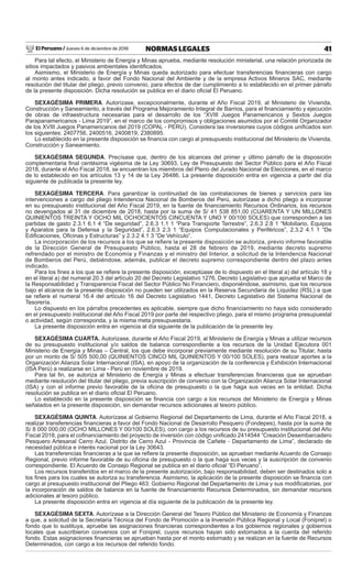 El Peruano / Jueves 6 de diciembre de 2018 41NORMAS LEGALES
Para tal efecto, el Ministerio de Energía y Minas aprueba, mediante resolución ministerial, una relación priorizada de
sitios impactados y pasivos ambientales identiﬁcados.
Asimismo, el Ministerio de Energía y Minas queda autorizado para efectuar transferencias ﬁnancieras con cargo
al monto antes indicado, a favor del Fondo Nacional del Ambiente y de la empresa Activos Mineros SAC, mediante
resolución del titular del pliego, previo convenio, para efectos de dar cumplimiento a lo establecido en el primer párrafo
de la presente disposición. Dicha resolución se publica en el diario oﬁcial El Peruano.
SEXAGÉSIMA PRIMERA. Autorízase, excepcionalmente, durante el Año Fiscal 2019, al Ministerio de Vivienda,
Construcción y Saneamiento, a través del Programa Mejoramiento Integral de Barrios, para el ﬁnanciamiento y ejecución
de obras de infraestructura necesarias para el desarrollo de los “XVIII Juegos Panamericanos y Sextos Juegos
Parapanamericanos - Lima 2019”, en el marco de los compromisos y obligaciones asumidos por el Comité Organizador
de los XVIII Juegos Panamericanos del 2019 (COPAL - PERÚ). Considera las inversiones cuyos códigos uniﬁcados son
los siguientes: 2407756, 2400516, 2400819, 2380895.
Lo establecido en la presente disposición se ﬁnancia con cargo al presupuesto institucional del Ministerio de Vivienda,
Construcción y Saneamiento.
SEXAGÉSIMA SEGUNDA. Precísase que, dentro de los alcances del primer y último párrafo de la disposición
complementaria ﬁnal centésima vigésima de la Ley 30693, Ley de Presupuesto del Sector Público para el Año Fiscal
2018, durante el Año Fiscal 2018, se encuentran los miembros del Pleno del Jurado Nacional de Elecciones, en el marco
de lo establecido en los artículos 13 y 14 de la Ley 26486. La presente disposición entra en vigencia a partir del día
siguiente de publicada la presente ley.
SEXAGÉSIMA TERCERA. Para garantizar la continuidad de las contrataciones de bienes y servicios para las
intervenciones a cargo del pliego Intendencia Nacional de Bomberos del Perú, autorízase a dicho pliego a incorporar
en su presupuesto institucional del Año Fiscal 2019, en la fuente de ﬁnanciamiento Recursos Ordinarios, los recursos
no devengados al 31 de diciembre de 2018, hasta por la suma de S/ 41 538 851,00 (CUARENTA Y UN MILLONES
QUINIENTOS TREINTA Y OCHO MIL OCHOCIENTOS CINCUENTA Y UNO Y 00/100 SOLES) que corresponden a las
partidas de gasto 2.3.1 6.1 4 “De seguridad”, 2.6.3 1.1 1 “Para Transporte Terrestre”, 2.6.3 2.8 1 “Mobiliario, Equipos
y Aparatos para la Defensa y la Seguridad”, 2.6.3 2.3 1 “Equipos Computacionales y Periféricos”, 2.3.2 4.1 1 “De
Ediﬁcaciones, Oﬁcinas y Estructuras” y 2.3.2 4.1 3 “De Vehículo”.
La incorporación de los recursos a los que se reﬁere la presente disposición se autoriza, previo informe favorable
de la Dirección General de Presupuesto Público, hasta el 28 de febrero de 2019, mediante decreto supremo
refrendado por el ministro de Economía y Finanzas y el ministro del Interior, a solicitud de la Intendencia Nacional
de Bomberos del Perú, debiéndose, además, publicar el decreto supremo correspondiente dentro del plazo antes
indicado.
Para los ﬁnes a los que se reﬁere la presente disposición, exceptúase de lo dispuesto en el literal a) del artículo 18 y
en el literal a) del numeral 20.3 del artículo 20 del Decreto Legislativo 1276, Decreto Legislativo que aprueba el Marco de
la Responsabilidad y Transparencia Fiscal del Sector Público No Financiero, disponiéndose, asimismo, que los recursos
bajo el alcance de la presente disposición no pueden ser utilizados en la Reserva Secundaria de Liquidez (RSL) a que
se reﬁere el numeral 16.4 del artículo 16 del Decreto Legislativo 1441, Decreto Legislativo del Sistema Nacional de
Tesorería.
Lo dispuesto en los párrafos precedentes es aplicable, siempre que dicho ﬁnanciamiento no haya sido considerado
en el presupuesto institucional del Año Fiscal 2019 por parte del respectivo pliego, para el mismo programa presupuestal
o actividad, según corresponda, y la misma meta presupuestaria.
La presente disposición entra en vigencia al día siguiente de la publicación de la presente ley.
SEXAGÉSIMA CUARTA. Autorizase, durante el Año Fiscal 2019, al Ministerio de Energía y Minas a utilizar recursos
de su presupuesto institucional y/o saldos de balance correspondiente a los recursos de la Unidad Ejecutora 001
Ministerio de Energía y Minas – Central, los que debe incorporar previamente mediante resolución de su Titular, hasta
por un monto de S/ 505 500,00 (QUINIENTOS CINCO MIL QUINIENTOS Y 00/100 SOLES), para realizar aportes a la
Organización Alianza Solar Internacional (ISA), en apoyo de la organización de la conferencia y Exhibición Internacional
(ISA Perú) a realizarse en Lima - Perú en noviembre de 2019.
Para tal ﬁn, se autoriza al Ministerio de Energía y Minas a efectuar transferencias ﬁnancieras que se aprueban
mediante resolución del titular del pliego, previa suscripción de convenio con la Organización Alianza Solar Internacional
(ISA) y con el informe previo favorable de la oﬁcina de presupuesto o la que haga sus veces en la entidad. Dicha
resolución se publica en el diario oﬁcial El Peruano.
Lo establecido en la presente disposición se ﬁnancia con cargo a los recursos del Ministerio de Energía y Minas
señalados en la presente disposición, sin demandar recursos adicionales al tesoro público.
SEXAGÉSIMA QUINTA. Autorízase al Gobierno Regional del Departamento de Lima, durante el Año Fiscal 2018, a
realizar transferencias ﬁnancieras a favor del Fondo Nacional de Desarrollo Pesquero (Fondepes), hasta por la suma de
S/ 8 000 000,00 (OCHO MILLONES Y 00/100 SOLES), con cargo a los recursos de su presupuesto institucional del Año
Fiscal 2018, para el coﬁnanciamiento del proyecto de inversión con código uniﬁcado 2414544 “Creación Desembarcadero
Pesquero Artesanal Cerro Azul, Distrito de Cerro Azul - Provincia de Cañete - Departamento de Lima”, declarado de
necesidad pública e interés nacional por la Ley 30643.
Las transferencias ﬁnancieras a la que se reﬁere la presente disposición, se aprueban mediante Acuerdo de Consejo
Regional, previo informe favorable de su oﬁcina de presupuesto o la que haga sus veces y la suscripción de convenio
correspondiente. El Acuerdo de Consejo Regional se publica en el diario oﬁcial “El Peruano”.
Los recursos transferidos en el marco de la presente autorización, bajo responsabilidad, deben ser destinados solo a
los ﬁnes para los cuales se autoriza su transferencia. Asimismo, la aplicación de la presente disposición se ﬁnancia con
cargo al presupuesto institucional del Pliego 463: Gobierno Regional del Departamento de Lima y sus modiﬁcatorias, por
la incorporación de saldos de balance en la fuente de ﬁnanciamiento Recursos Determinados, sin demandar recursos
adicionales al tesoro público.
La presente disposición entra en vigencia al día siguiente de la publicación de la presente ley.
SEXAGÉSIMA SEXTA. Autorízase a la Dirección General del Tesoro Público del Ministerio de Economía y Finanzas
a que, a solicitud de la Secretaría Técnica del Fondo de Promoción a la Inversión Pública Regional y Local (Foniprel) o
fondo que lo sustituya, apruebe las asignaciones ﬁnancieras correspondientes a los gobiernos regionales y gobiernos
locales que suscribieron convenios con el Foniprel, cuyos recursos hayan sido extornados a la cuenta del referido
fondo. Estas asignaciones ﬁnancieras se aprueban hasta por el monto extornado y se realizan en la fuente de Recursos
Determinados, con cargo a los recursos del referido fondo.
 
