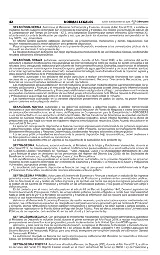 Jueves 6 de diciembre de 2018 / El Peruano42 NORMAS LEGALES
SEXAGÉSIMA SÉTIMA. Autorízase al Ministerio de Economía y Finanzas, durante el Año Fiscal 2019, a establecer
mediante decreto supremo refrendado por el ministro de Economía y Finanzas, los montos y/o fórmulas de cálculo de
la Compensación por Tiempo de Servicios – CTS, de la Asignación Económica por cumplir veinticinco (25) y treinta (30)
años de servicios y de la boniﬁcación por sepelio y luto, que percibirán los docentes universitarios comprendidos en la
Ley 30220, Ley Universitaria.
El referido decreto supremo establece, asimismo, los procedimientos, mecanismos y demás disposiciones que
resulten necesarias para la mejor aplicación de la presente disposición.
Para la implementación de lo establecido en la presente disposición, exonérase a las universidades públicas de lo
dispuesto en el artículo 6 de la presente ley.
La presente disposición se ﬁnancia con cargo al presupuesto institucional de las universidades públicas, sin demandar
recursos adicionales al tesoro público.
SEXAGÉSIMA OCTAVA. Autorízase, excepcionalmente, durante el Año Fiscal 2019, a las entidades del sector
agricultura a realizar modiﬁcaciones presupuestarias en el nivel institucional entre los pliegos del sector, con cargo a los
recursos de su presupuesto institucional por la fuente de ﬁnanciamiento Recursos Ordinarios, para ﬁnanciar el desarrollo
de intervenciones en materia agraria; innovación agraria, gestión de agua, gestión forestal y de fauna silvestre, sanidad
e inocuidad agroalimentaria, acceso al mercado; saneamiento físico legal para la formalización de la propiedad agraria y
otras acciones prioritarias de la Política Nacional Agraria.
Asimismo, autorízase a las entidades del sector agricultura a realizar transferencias ﬁnancieras con cargo a los
recursos de su presupuesto institucional por la fuente de ﬁnanciamiento Recursos Directamente Recaudados, para
ﬁnanciar las mismas ﬁnalidades señaladas en el párrafo precedente.
Las modiﬁcaciones presupuestarias en el nivel institucional se aprueban mediante decreto supremo refrendado por el
ministro de Economía y Finanzas y el ministro de Agricultura y Riego a propuesta de este último, previo informe favorable
de la Oﬁcina General de Planeamiento y Presupuesto del Ministerio de Agricultura y Riego. Las transferencias ﬁnancieras
se aprueban mediante resolución del titular de la entidad, previo informe favorable de la Oﬁcina General de Planeamiento
y Presupuesto o la que haga sus veces en la entidad y se publica en el diario oﬁcial El Peruano.
Las transferencias autorizadas en la presente disposición provenientes de gastos de capital, no podrán ﬁnanciar
gastos corrientes en los pliegos de destino.
SEXAGÉSIMA NOVENA. Autorízase a los gobiernos regionales y gobiernos locales, a aprobar transferencias
ﬁnancieras a favor del Ministerio de Agricultura y Riego, para la ejecución de Planes de Negocios a través de convenios
de colaboración interinstitucional, en el marco del Programa de Compensación para la Competitividad – AGROIDEAS
a ser implementados en sus respectivos ámbitos territoriales. Dichas transferencias ﬁnancieras se aprueban mediante
Acuerdo del Consejo Regional o Acuerdo del Concejo Municipal respectivo, previo informe favorable de la oﬁcina de
presupuesto o la que haga sus veces en el gobierno regional o municipalidad respectiva. Dicho Acuerdo se publica en el
diario oﬁcial El Peruano.
La aplicación de la presente disposición se ﬁnancia con cargo al presupuesto institucional de los gobiernos regionales
o gobiernos locales, según corresponda, que participan en dicho Programa, por las fuentes de ﬁnanciamiento Recursos
Directamente Recaudados y Recursos Determinados, sin demandar recursos adicionales al tesoro público.
Los recursos públicos transferidos en el marco de la presente disposición, bajo responsabilidad, deben destinarse a
los ﬁnes para los cuales se autorizó su transferencia.
La presente disposición entra en vigencia al día siguiente de la publicación de la presente ley.
SEPTUAGÉSIMA. Autorízase, excepcionalmente, al Ministerio de la Mujer y Poblaciones Vulnerables, durante el
Año Fiscal 2019, de manera excepcional, a realizar modiﬁcaciones presupuestarias en el nivel institucional a favor de
los Gobiernos Locales Provinciales de Huancayo, Trujillo, Arequipa, Cusco y la Municipalidad Metropolitana de Lima
, para ﬁnanciar el pago de pensiones de los pensionistas del régimen del Decreto Ley 20530, de las Sociedades de
Beneﬁcencia de Huancayo, Trujillo, Arequipa, Cusco y Lima Metropolitana.
Las modiﬁcaciones presupuestarias en el nivel institucional, autorizadas por la presente disposición, se aprueban
mediante decreto supremo refrendado por el ministro de Economía y Finanzas y la ministra de la Mujer y Poblaciones
Vulnerables, a propuesta de esta última.
Lo establecido en la presente disposición se ﬁnancia con cargo al presupuesto institucional del Ministerio de la Mujer
y Poblaciones Vulnerables, sin demandar recursos adicionales al tesoro público.
SEPTUAGÉSIMA PRIMERA. Autorízase al Ministerio de Economía y Finanzas a realizar un estudio de los ingresos
generados como consecuencia de la gestión de los Centros de Producción y similares en las universidades públicas,
a ﬁn de determinar el uso y destino de dichos ingresos y de aprobar una norma que regule los ingresos generados por
la gestión de los Centros de Producción y similares en las universidades públicas, y los gastos a ﬁnanciar con cargo a
dichos recursos.
En tal contexto, y en el marco de lo dispuesto en el artículo 81 del Decreto Legislativo 1440, Decreto Legislativo del
Sistema Nacional de Presupuesto Público, las universidades públicas quedan obligadas a remitir bajo responsabilidad
hasta el 30 de abril de 2019, al Ministerio de Economía y Finanzas la información que se requiera para la elaboración del
estudio al que hace referencia el párrafo precedente.
Asimismo, el Ministerio de Economía y Finanzas, de resultar necesario, queda autorizado a aprobar mediante decreto
supremo, las retribuciones que pueden ser otorgadas con cargo a los recursos generados por los Centros de Producción
y similares. Dichas retribuciones no tienen carácter remunerativo o pensionable y no están sujetas a cargas sociales, y
deberán ser registradas en la Planilla Única de Pago del Sector Público. Para tal efecto, exonérase a las Universidades
Públicas, de corresponder, de lo establecido en los artículos 6 y 9 de la presente ley.
SEPTUAGÉSIMA SEGUNDA. Con la ﬁnalidad de implementar mecanismos de simpliﬁcación administrativa, autorízase
al Ministerio de Desarrollo e Inclusión Social, durante el primer semestre del Año Fiscal 2019, a realizar modiﬁcaciones
presupuestarias en el nivel funcional programático, para la implementación de la Unidad Ejecutora 009 Progresa.
Asimismo, y solo para los ﬁnes de la presente disposición, exceptúase al Ministerio de Desarrollo e Inclusión Social,
de lo establecido en el acápite 4 del numeral 48.1 del artículo 48 del Decreto Legislativo 1440, Decreto Legislativo del
Sistema Nacional de Presupuesto Público, para cuyo efecto se requiere previa opinión favorable de la Dirección General
de Presupuesto Público.
La autorización otorgada se ﬁnancia con cargo al presupuesto institucional del Ministerio de Desarrollo e Inclusión
Social, sin demandar recursos adicionales al tesoro público.
SEPTUAGÉSIMA TERCERA. Autorízase al Instituto Peruano del Deporte (IPD), durante el Año Fiscal 2019, a utilizar
los recursos del Fondo Pro Deporte Escolar, creado en el marco del artículo 86 de la Ley 28036, Ley de Promoción y
 