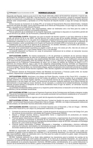 El Peruano / Jueves 6 de diciembre de 2018 43NORMAS LEGALES
Desarrollo del Deporte, hasta la suma de S/ 6 769 772,00 (SEIS MILLONES SETECIENTOS SESENTA Y NUEVE MIL
SETECIENTOS SETENTA Y DOS MIL Y 00/100 SOLES), con la ﬁnalidad de promover y apoyar la actividad deportiva
escolar, la construcción o rehabilitación de infraestructura deportiva escolar y el equipamiento deportivo. Dichas acciones
deberán estar comprendidas y aprobadas en el Plan Nacional del Deporte Escolar a cargo del Consejo del Deporte
Escolar.
Dichos recursos se incorporan en el pliego IPD, en la fuente de ﬁnanciamiento Recursos Determinados, mediante
resolución del titular del pliego, previo informe favorable de la Oﬁcina de Presupuesto o la que haga sus veces en dicho
pliego, y se publica en el diario oﬁcial El Peruano.
Los referidos recursos públicos, bajo responsabilidad, deben ser destinados solo a los ﬁnes para los cuales se
autoriza su incorporación conforme a la presente disposición.
Para la aplicación de lo establecido en la presente disposición, suspéndase lo dispuesto en el penúltimo párrafo del
artículo 86 de la Ley 28036, Ley de Promoción y Desarrollo del Deporte.
SEPTUAGÉSIMA CUARTA. Dispónese que para la emisión del decreto supremo a que hace referencia el último
párrafo del artículo 52 de la Ley 30057, Ley del Servicio Civil, para el caso de los alcaldes distritales y provinciales,
se exonera de los artículos 6 y 9, así como de la disposición complementaria ﬁnal novena de la presente ley, y de las
prohibiciones contenidas en la Ley 28212 y sus modiﬁcatorias. Dichas compensaciones económicas se aplicarán de
manera inmediata y serán consideradas en el Cuadro de Puestos de la Entidad (CPE) al momento de su aprobación.
Establézcase que a partir de la vigencia de la presente ley, los alcaldes distritales y provinciales sólo perciben la
compensación económica dispuesta en la presente disposición.
El monto de la compensación económica se pagará a razón de doce (12) veces por año, más dos (2) veces por
concepto de aguinaldos, uno (1) por Fiestas Patrias y uno (1) por Navidad.
La presente disposición se ﬁnancia con cargo al presupuesto institucional de la entidad, sin demandar recursos
adicionales al tesoro público.
SEPTUAGÉSIMA QUINTA. De manera excepcional y a ﬁn de garantizar la prestación de los servicios básicos
asociados a los establecimientos de salud de los gobiernos regionales, autorízase, durante el primer trimestre del Año
Fiscal 2019, a los gobiernos regionales, bajo responsabilidad del titular, para efectuar una modiﬁcación presupuestaria
en el nivel funcional programático entre las Partidas de Gasto 2.3.2 2.1 (Servicios de energía eléctrica, agua y gas)
programadas en los Programas Presupuestales de salud, con el objeto de habilitar las Partidas de Gasto 2.3.2 2.1
(Servicios de energía eléctrica, agua y gas) de las categorías presupuestales Acciones Centrales y/o Asignaciones
Presupuestarias que No resultan en Productos, previo informe favorable de la Oﬁcina de Presupuesto o la que haga sus
veces en el pliego. Para tal efecto, los mencionados pliegos, quedan exceptuados de la restricción prevista en el acápite
4, numeral 48.1 del artículo 48 del Decreto Legislativo 1440, Decreto Legislativo del Sistema Nacional de Presupuesto
Público.
La Dirección General de Presupuesto Público del Ministerio de Economía y Finanzas puede emitir, de resultar
necesario, disposiciones complementarias para la mejor aplicación de este artículo.
SEPTUAGÉSIMA SEXTA. Autorízase a los pliegos del Poder Ejecutivo, durante el Año Fiscal 2019, a transferir a
título gratuito a otras entidades públicas de los tres niveles de gobierno, los bienes muebles de su propiedad dados
de baja conforme a las normas legales vigentes y a la evaluación técnica de sus respectivas Oﬁcinas Generales de
Administración o las que hagan sus veces. Las donaciones se autorizan mediante resolución de la Oﬁcina General de
Administración o la que haga sus veces. Asimismo, de ser necesario, y a solicitud de la entidad beneﬁciaria, la entidad
donante proveerá también el transporte de los bienes transferidos hacia el lugar de destino, sin demandar recursos
adicionales del tesoro público.
Las entidades transferentes deben publicar en su respectivo portal institucional, la resolución con la lista de los bienes
transferidos y de las entidades beneﬁciarias.
SEPTUAGÉSIMA SÉTIMA. Autorízase al Organismo Supervisor de las Contrataciones del Estado a designar vocales
del Tribunal de Contrataciones del Estado, para lo cual queda exonerado de la prohibición establecida en el numeral 8.1
del artículo 8 de la presente ley.
La presente disposición entra en vigencia a partir del día siguiente de publicada la presente ley.
SEPTUAGÉSIMA OCTAVA. Créase la Unidad Ejecutora “Unidad de Gestión de apoyo al desarrollo sostenible del
VRAEM”, en la Comisión Nacional para el Desarrollo y Vida sin Drogas – DEVIDA, con cargo al presupuesto institucional
de esta entidad y sin demandar recursos adicionales al tesoro público.
SEPTUAGÉSIMA NOVENA. Autorízase a la Comisión Nacional para el Desarrollo y Vida sin Drogas – DEVIDA,
durante el Año Fiscal 2019 y con cargo a su presupuesto institucional, a lo siguiente:
1. Contratar los servicios de personas naturales, a través de locación de servicios en el marco del Código Civil, para
las acciones de los productos y actividades del Programa Presupuestal PIRDAIS.
2. Adquirir y entregar insumos, bienes y equipamiento menor, a organizaciones de productores y/o núcleos
ejecutores, en las zonas de intervención.
3. Financiar gastos relacionados a viáticos y pasajes a productores y organizaciones de productores destacados,
para promocionar e incrementar la demanda de los productos de desarrollo alternativo a nivel nacional y al
exterior; intervenciones previstas en los programas presupuestales a cargo de DEVIDA, alineadas a la Estrategia
Nacional de Lucha contra las Drogas (ENLCD).
4. Financiar gastos relacionados a pasajes, alimentación y hospedaje, a profesionales y técnicos caliﬁcados
externos a la institución, domiciliados y no domiciliados en el país, dentro y fuera del territorio nacional, con el ﬁn
de brindar asistencia técnica en la implementación de la ENLCD.
DEVIDA es responsable del monitoreo, seguimiento y cumplimiento de los ﬁnes y metas para los cuales son
ejecutados los gastos a que se reﬁeren los numerales 3 y 4 de la presente disposición. Los recursos correspondientes,
bajo responsabilidad, deben ser destinados solo a los ﬁnes para los cuales se autorizó su gasto, según corresponda,
conforme a la presente disposición.
DEVIDA, mediante resolución de su titular, debe establecer los mecanismos para la rendición de cuentas de los
recursos y bienes otorgados, así como gastos ejecutados, en el marco de la presente disposición, así como para la
evaluación por parte de DEVIDA de los resultados alcanzados y los beneﬁcios generados a partir de la implementación
de lo establecido en la presente disposición. Asimismo, DEVIDA publica, semestralmente, en su portal institucional, la
relación de los beneﬁciarios de los bienes y gastos comprendidos en los numerales 2, 3 y 4 de la presente disposición.
 