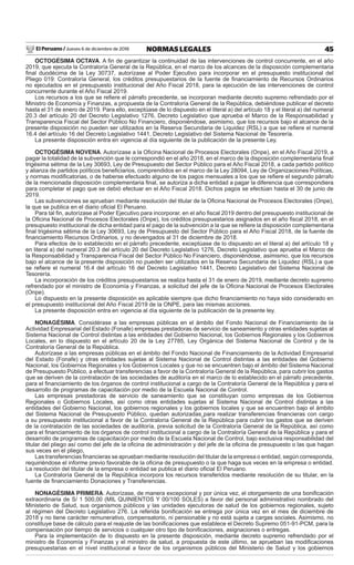 El Peruano / Jueves 6 de diciembre de 2018 45NORMAS LEGALES
OCTOGÉSIMA OCTAVA. A ﬁn de garantizar la continuidad de las intervenciones de control concurrente, en el año
2019, que ejecuta la Contraloría General de la República, en el marco de los alcances de la disposición complementaria
ﬁnal duodécima de la Ley 30737, autorízase al Poder Ejecutivo para incorporar en el presupuesto institucional del
Pliego 019: Contraloría General, los créditos presupuestarios de la fuente de ﬁnanciamiento de Recursos Ordinarios
no ejecutados en el presupuesto institucional del Año Fiscal 2018, para la ejecución de las intervenciones de control
concurrente durante el Año Fiscal 2019.
Los recursos a los que se reﬁere el párrafo precedente, se incorporan mediante decreto supremo refrendado por el
Ministro de Economía y Finanzas, a propuesta de la Contraloría General de la República, debiéndose publicar el decreto
hasta el 31 de enero de 2019. Para ello, exceptúase de lo dispuesto en el literal a) del artículo 18 y el literal a) del numeral
20.3 del artículo 20 del Decreto Legislativo 1276, Decreto Legislativo que aprueba el Marco de la Responsabilidad y
Transparencia Fiscal del Sector Público No Financiero, disponiéndose, asimismo, que los recursos bajo el alcance de la
presente disposición no pueden ser utilizados en la Reserva Secundaria de Liquidez (RSL) a que se reﬁere el numeral
16.4 del artículo 16 del Decreto Legislativo 1441, Decreto Legislativo del Sistema Nacional de Tesorería.
La presente disposición entra en vigencia al día siguiente de la publicación de la presente Ley.
OCTOGÉSIMA NOVENA. Autorízase a la Oﬁcina Nacional de Procesos Electorales (Onpe), en el Año Fiscal 2019, a
pagar la totalidad de la subvención que le correspondió en el año 2018, en el marco de la disposición complementaria ﬁnal
trigésima sétima de la Ley 30693, Ley de Presupuesto del Sector Público para el Año Fiscal 2018, a cada partido político
y alianza de partidos políticos beneﬁciarios, comprendidos en el marco de la Ley 28094, Ley de Organizaciones Políticas,
y normas modiﬁcatorias, o de haberse efectuado alguno de los pagos mensuales a los que se reﬁere el segundo párrafo
de la mencionada disposición complementaria ﬁnal, se autoriza a dicha entidad a pagar la diferencia que correspondiera
para completar el pago que se debió efectuar en el Año Fiscal 2018. Dichos pagos se efectúan hasta el 30 de junio de
2019.
Las subvenciones se aprueban mediante resolución del titular de la Oﬁcina Nacional de Procesos Electorales (Onpe),
la que se publica en el diario oﬁcial El Peruano.
Para tal ﬁn, autorízase al Poder Ejecutivo para incorporar, en el año ﬁscal 2019 dentro del presupuesto institucional de
la Oﬁcina Nacional de Procesos Electorales (Onpe), los créditos presupuestarios asignados en el año ﬁscal 2018, en el
presupuesto institucional de dicha entidad para el pago de la subvención a la que se reﬁere la disposición complementaria
ﬁnal trigésima sétima de la Ley 30693, Ley de Presupuesto del Sector Público para el Año Fiscal 2018, de la fuente de
ﬁnanciamiento Recursos Ordinarios, y no devengados al 31 de diciembre de 2018.
Para efectos de lo establecido en el párrafo precedente, exceptúase de lo dispuesto en el literal a) del artículo 18 y
en literal a) del numeral 20.3 del artículo 20 del Decreto Legislativo 1276, Decreto Legislativo que aprueba el Marco de
la Responsabilidad y Transparencia Fiscal del Sector Público No Financiero, disponiéndose, asimismo, que los recursos
bajo el alcance de la presente disposición no pueden ser utilizados en la Reserva Secundaria de Liquidez (RSL) a que
se reﬁere el numeral 16.4 del artículo 16 del Decreto Legislativo 1441, Decreto Legislativo del Sistema Nacional de
Tesorería.
La incorporación de los créditos presupuestarios se realiza hasta el 31 de enero de 2019, mediante decreto supremo
refrendado por el ministro de Economía y Finanzas, a solicitud del jefe de la Oﬁcina Nacional de Procesos Electorales
(Onpe).
Lo dispuesto en la presente disposición es aplicable siempre que dicho ﬁnanciamiento no haya sido considerado en
el presupuesto institucional del Año Fiscal 2019 de la ONPE, para las mismas acciones.
La presente disposición entra en vigencia al día siguiente de la publicación de la presente ley.
NONAGÉSIMA. Considérase a las empresas públicas en el ámbito del Fondo Nacional de Financiamiento de la
Actividad Empresarial del Estado (Fonafe) empresas prestadoras de servicio de saneamiento y otras entidades sujetas al
Sistema Nacional de Control distintas a las entidades del Gobierno Nacional, los Gobiernos Regionales y los Gobiernos
Locales, en lo dispuesto en el artículo 20 de la Ley 27785, Ley Orgánica del Sistema Nacional de Control y de la
Contraloría General de la República.
Autorízase a las empresas públicas en el ámbito del Fondo Nacional de Financiamiento de la Actividad Empresarial
del Estado (Fonafe) y otras entidades sujetas al Sistema Nacional de Control distintas a las entidades del Gobierno
Nacional, los Gobiernos Regionales y los Gobiernos Locales y que no se encuentren bajo el ámbito del Sistema Nacional
de Presupuesto Público, a efectuar transferencias a favor de la Contraloría General de la República, para cubrir los gastos
que se deriven de la contratación de las sociedades de auditoría en el marco de lo establecido en el párrafo precedente,
para el ﬁnanciamiento de los órganos de control institucional a cargo de la Contraloría General de la República y para el
desarrollo de programas de capacitación por medio de la Escuela Nacional de Control.
Las empresas prestadoras de servicio de saneamiento que se constituyan como empresas de los Gobiernos
Regionales o Gobiernos Locales, así como otras entidades sujetas al Sistema Nacional de Control distintas a las
entidades del Gobierno Nacional, los gobiernos regionales y los gobiernos locales y que se encuentren bajo el ámbito
del Sistema Nacional de Presupuesto Público, quedan autorizadas para realizar transferencias ﬁnancieras con cargo
a su presupuesto institucional a favor de la Contraloría General de la República para cubrir los gastos que se deriven
de la contratación de las sociedades de auditoría, previa solicitud de la Contraloría General de la República, así como
para el ﬁnanciamiento de los órganos de control institucional a cargo de la Contraloría General de la República y para el
desarrollo de programas de capacitación por medio de la Escuela Nacional de Control, bajo exclusiva responsabilidad del
titular del pliego así como del jefe de la oﬁcina de administración y del jefe de la oﬁcina de presupuesto o las que hagan
sus veces en el pliego,
Las transferencias ﬁnancieras se aprueban mediante resolución del titular de la empresa o entidad, según corresponda,
requiriéndose el informe previo favorable de la oﬁcina de presupuesto o la que haga sus veces en la empresa o entidad.
La resolución del titular de la empresa o entidad se publica el diario oﬁcial El Peruano.
La Contraloría General de la República incorpora los recursos transferidos mediante resolución de su titular, en la
fuente de ﬁnanciamiento Donaciones y Transferencias.
NONAGÉSIMA PRIMERA. Autorízase, de manera excepcional y por única vez, el otorgamiento de una boniﬁcación
extraordinaria de S/ 1 500,00 (MIL QUINIENTOS Y 00/100 SOLES) a favor del personal administrativo nombrado del
Ministerio de Salud, sus organismos públicos y las unidades ejecutoras de salud de los gobiernos regionales, sujeto
al régimen del Decreto Legislativo 276. La referida boniﬁcación se entrega por única vez en el mes de diciembre de
2018 y no tiene carácter remunerativo, compensatorio, ni pensionable y no está sujeta a cargas sociales. Asimismo, no
constituye base de cálculo para el reajuste de las boniﬁcaciones que establece el Decreto Supremo 051-91-PCM, para la
compensación por tiempo de servicios o cualquier otro tipo de boniﬁcaciones, asignaciones o entregas.
Para la implementación de lo dispuesto en la presente disposición, mediante decreto supremo refrendado por el
ministro de Economía y Finanzas y el ministro de salud, a propuesta de este último, se aprueban las modiﬁcaciones
presupuestarias en el nivel institucional a favor de los organismos públicos del Ministerio de Salud y los gobiernos
 