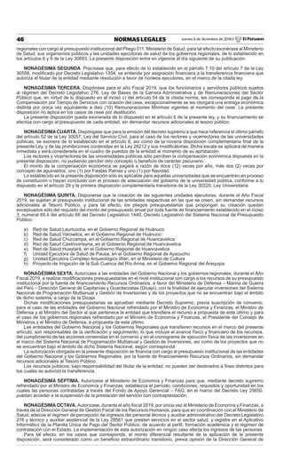 Jueves 6 de diciembre de 2018 / El Peruano46 NORMAS LEGALES
regionales con cargo al presupuesto institucional del Pliego 011: Ministerio de Salud, para tal efecto exonérase al Ministerio
de Salud, sus organismos públicos y las unidades ejecutoras de salud de los gobiernos regionales, de lo establecido en
los artículos 6 y 9 de la Ley 30693. La presente disposición entra en vigencia al día siguiente de su publicación.
NONAGÉSIMA SEGUNDA. Precísase que, para efecto de lo establecido en el párrafo 7.10 del artículo 7 de la Ley
30556, modiﬁcado por Decreto Legislativo 1354, se entiende por asignación ﬁnanciera a la transferencia ﬁnanciera que
autoriza el titular de la entidad mediante resolución a favor de núcleos ejecutores, en el marco de la citada ley.
NONAGÉSIMA TERCERA. Dispónese para el año Fiscal 2019, que los funcionarios y servidores públicos sujetos
al régimen del Decreto Legislativo 276, Ley de Bases de la Carrera Administrativa y de Remuneraciones del Sector
Público que, en virtud de lo dispuesto en el inciso c) del artículo 54 de la citada norma, les corresponda el pago de la
Compensación por Tiempo de Servicios con ocasión del cese, excepcionalmente se les otorgará una entrega económica
distinta por única vez equivalente a diez (10) Remuneraciones Mínimas vigentes al momento del cese. La presente
disposición no aplica en los casos de cese por destitución.
La presente disposición queda exonerada de lo dispuesto en el artículo 6 de la presente ley, y su ﬁnanciamiento se
efectúa con cargo al presupuesto de cada entidad, sin demandar recursos adicionales al tesoro público.
NONAGÉSIMA CUARTA. Dispóngase que para la emisión del decreto supremo a que hace referencia el último párrafo
del artículo 52 de la Ley 30057, Ley del Servicio Civil, para el caso de los rectores y vicerrectores de las universidades
públicas, se exonera de lo establecido en el artículo 6, así como de la novena disposición complementaria ﬁnal de la
presente Ley, y de las prohibiciones contenidas en la Ley 28212 y sus modiﬁcatorias. Dicha escala se aplicará de manera
inmediata y será considerada en el cuadro de puestos de la entidad al momento de su aprobación.
Los rectores y vicerrectores de las universidades públicas sólo perciben la compensación económica dispuesta en la
presente disposición, no pudiendo percibir otro concepto o beneﬁcio de carácter pecunario.
El monto de la compensación económica se pagará a razón de doce (12) veces por año, más dos (2) veces por
concepto de aguinaldos, uno (1) por Fiestas Patrias y uno (1) por Navidad.
Lo establecido en la presente disposición solo es aplicable para aquellas universidades que se encuentren en proceso
de constitución o hayan concluido con el proceso de adecuación del gobierno de la universidad pública, conforme a lo
dispuesto en el artículo 29 y la primera disposición complementaria transitoria de la Ley 30220, Ley Universitaria.
NONAGÉSIMA QUINTA. Disponerse que la creación de las siguientes unidades ejecutoras, durante el Año Fiscal
2019, se sujetan al presupuesto institucional de las entidades respectivas en las que se creen, sin demandar recursos
adicionales al Tesoro Público, y para tal efecto, los pliegos presupuestarios que propongan su creación quedan
exceptuados sólo del requisito del monto del presupuesto anual por toda fuente de ﬁnanciamiento establecido en el inciso
3, numeral 68.4 del artículo 68 del Decreto Legislativo 1440, Decreto Legislativo del Sistema Nacional de Presupuesto
Público:
a) Red de Salud Lauricocha, en el Gobierno Regional de Huánuco
b) Red de Salud Yarowilca, en el Gobierno Regional de Huánuco
c) Red de Salud Churcampa, en el Gobierno Regional de Huancavelica
d) Red de Salud Castrovirreyna, en el Gobierno Regional de Huancavelica
e) Red de Salud Huaytará, en el Gobierno Regional de Huancavelica
f) Unidad Ejecutora de Salud de Pausa, en el Gobierno Regional de Ayacucho
g) Unidad Ejecutora Complejo Arqueológico Wari, en el Ministerio de Cultura
h) Proyecto de Irrigación de la Sub Cuenca del Río Arma, en el Gobierno Regional del Arequipa.
NONAGÉSIMA SEXTA. Autorízase a las entidades del Gobierno Nacional y los gobiernos regionales, durante el Año
Fiscal 2019, a realizar modiﬁcaciones presupuestarias en el nivel institucional con cargo a los recursos de su presupuesto
institucional por la fuente de ﬁnanciamiento Recursos Ordinarios, a favor del Ministerio de Defensa – Marina de Guerra
del Perú – Dirección General de Capitanías y Guardacostas (Dicapi), con la ﬁnalidad de ejecutar inversiones del Sistema
Nacional de Programación Multianual y Gestión de Inversiones y de los proyectos que no se encuentran bajo el ámbito
de dicho sistema, a cargo de la Dicapi.
Dichas modiﬁcaciones presupuestarias se aprueban mediante Decreto Supremo, previa suscripción de convenio,
para el caso de las entidades del Gobierno Nacional refrendado por el Ministro de Economía y Finanzas, el Ministro de
Defensa y el Ministro del Sector al que pertenece la entidad que transﬁere el recurso a propuesta de este último y para
el caso de los gobiernos regionales refrendado por el Ministro de Economía y Finanzas, el Presidente del Consejo de
Ministros y el Ministro de Defensa, a propuesta de este último.
Las entidades del Gobierno Nacional y los Gobiernos Regionales que transﬁeren recursos en el marco del presente
artículo, son responsables de la veriﬁcación y seguimiento, lo que incluye el avance físico y ﬁnanciero de los recursos,
del cumplimiento de las acciones contenidas en el convenio y en el cronograma de ejecución física de las inversiones en
el marco del Sistema Nacional de Programación Multianual y Gestión de Inversiones, así como de los proyectos que no
se encuentran bajo el ámbito de dicho Sistema Nacional, según corresponda.
La autorización otorgada en la presente disposición se ﬁnancia con cargo al presupuesto institucional de las entidades
del Gobierno Nacional y los Gobiernos Regionales, por la fuente de ﬁnanciamiento Recursos Ordinarios, sin demandar
recursos adicionales al Tesoro Público.
Los recursos públicos, bajo responsabilidad del titular de la entidad, no pueden ser destinados a ﬁnes distintos para
los cuales se autorizó la transferencia.
NONAGÉSIMA SÉPTIMA. Autorícese al Ministerio de Economía y Finanzas para que, mediante decreto supremo
refrendado por el Ministro de Economía y Finanzas, establezca el período, condiciones, requisitos y oportunidad en los
cuales las personas contratadas a través del Fondo de Apoyo Gerencial – FAG, en el marco del Decreto Ley 25650,
puedan acceder a la suspensión de la prestación del servicio con contraprestación.
NONAGÉSIMA OCTAVA. Autorizase, durante el año ﬁscal 2019, por única vez al Ministerio de Economía y Finanzas, a
través de la Dirección General de Gestión Fiscal de los Recursos Humanos, para que en coordinación con el Ministerio de
Salud, adecúe el régimen de percepción de ingresos del personal técnico y auxiliar administrativo del Decreto Legislativo
276 y técnico y auxiliar asistencial de la Ley 28561 que presten servicios en el sector salud, y registre en el Aplicativo
Informático de la Planilla Única de Pago del Sector Público, de acuerdo al perﬁl, formación académica y el régimen de
contratación con el Estado. La implementación de esta autorización en ningún caso afecta los ingresos de las personas.
Para tal efecto, en los casos que corresponda, el monto diferencial resultante de la aplicación de la presente
disposición, será considerado como un beneﬁcio extraordinario transitorio, previa opinión de la Dirección General de
 