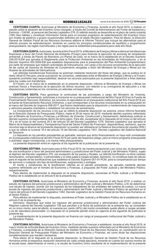 Jueves 6 de diciembre de 2018 / El Peruano48 NORMAS LEGALES
CENTÉSIMA CUARTA. Autorízase al Ministerio de Economía y Finanzas, durante el año ﬁscal 2019, a realizar un
estudio sobre la situación del Incentivo Único otorgado, a través del Comité de Administración del Fondo de Asistencia y
Estímulo – CAFAE, al personal del Decreto Legislativo 276. El referido estudio se desarrolla en el plazo de ciento ochenta
(180) días hábiles y constituye información fuente para un proceso progresivo de estandarización del Incentivo Único
por niveles de gobierno y grupos ocupacionales deﬁnidos por el citado Decreto Legislativo. Para tal efecto, la Dirección
General de Gestión Fiscal de los Recursos Humanos elabora el Informe Técnico que incluye las alternativas para el
referido proceso de estandarización, teniendo en cuenta los principios constitucionales de equilibrio y programación
presupuestaria, las reglas macroﬁscales y las reglas para la estabilidad presupuestaria para cada año ﬁscal.
CENTÉSIMAQUINTA.Autorizase,duranteelAñoFiscal2019,alMinisteriodeEnergíayMinasaefectuartransferencias
ﬁnancieras a favor del Fondo Nacional del Ambiente (Fonam) para ﬁnanciar la ejecución de acciones de remediación
ambiental, a través de Planes de Abandono y/o Planes de Cese, en el marco de lo establecido en el Decreto Supremo
039-2014-EM que aprueba el Reglamento para la Protección Ambiental en las Actividades de Hidrocarburos, y en el
Decreto Supremo 002-2006-EM que establece disposiciones para la presentación del Plan Ambiental Complementario
por parte de empresas que realicen actividades de hidrocarburos; con cargo a los recursos provenientes de la ejecución
de las cartas de Garantía de Seriedad de Cumplimiento otorgadas a favor del Ministerio de Energía y Minas por los
titulares de actividades de hidrocarburos.
Las referidas transferencias ﬁnancieras se autorizan mediante resolución del titular del pliego, que se publica en el
diario oﬁcial El Peruano, previa suscripción de convenios, celebrados entre el Ministerio de Energía y Minas y el Fonam;
quedando prohibido bajo responsabilidad, destinar los recursos autorizados por la presente disposición a ﬁnes distintos
para los cuales son transferidos.
El Fonam, en el marco de lo establecido en la presente disposición, informa al Ministerio de Energía y Minas los
avances físicos y ﬁnancieros de la ejecución de dichos recursos, con relación a su cronograma de ejecución y a las
disposiciones contenidas en los convenios y/o adendas correspondientes.
CENTÉSIMA SEXTA. Para garantizar la continuidad de las actividades a cargo del Ministerio de Vivienda,
Construcción y Saneamiento, autorízase a incorporar en su presupuesto institucional del Año Fiscal 2019 en la Fuente de
Financiamiento Recursos Ordinarios, los recursos no ejecutados en el presupuesto institucional del Año Fiscal 2018 por
la fuente de ﬁnanciamiento Recursos Ordinarios, y que correspondan a los recursos incorporados en su presupuesto en
el marco del Decreto de Urgencia 008-2017, que fueron destinados para la adquisición y mantenimiento de maquinarias
y vehículos pesados orientados a restablecer los servicios de saneamiento.
La incorporación de los recursos a los que se reﬁere la presente disposición se autoriza, previo informe favorable
de la Dirección General de Presupuesto Público, hasta el 29 de marzo de 2019, mediante decreto supremo refrendado
por el Ministro de Economía y Finanzas y el Ministro de Vivienda, Construcción y Saneamiento, debiéndose publicar el
decreto supremo correspondiente dentro de dicho plazo. Para ello, exceptúase de lo dispuesto en el inciso a) del artículo
18 y en el inciso a) del numeral 20.3 del artículo 20 del Decreto Legislativo 1276, Decreto Legislativo que aprueba el
Marco de la Responsabilidad y Transparencia Fiscal del Sector Público No Financiero, disponiéndose, asimismo, que los
recursos bajo el alcance de la presente disposición no pueden ser utilizados en la Reserva Secundaria de Liquidez (RSL)
a que se reﬁere el numeral 16.4 del artículo 16 del Decreto Legislativo 1441, Decreto Legislativo del Sistema Nacional
de Tesorería.
Lo dispuesto en los párrafos precedentes es aplicable, siempre que dicho ﬁnanciamiento no haya sido considerado
en el presupuesto institucional del Año Fiscal 2019 por parte del respectivo pliego, para el mismo programa presupuestal
o actividad, según corresponda, y la misma meta presupuestaria.
La presente disposición entra en vigencia al día siguiente de la publicación de la presente ley.
CENTÉSIMA SÉPTIMA. Autorízase para el Año Fiscal 2019, de manera excepcional y por única vez, el otorgamiento
de una boniﬁcación a favor del personal administrativo y jurisdiccional del Poder Judicial y del Ministerio Público, sujeto
al régimen del Decreto Legislativo 276, con excepción de los jueces y ﬁscales. La referida boniﬁcación no tiene carácter
remunerativo, compensatorio, ni pensionable y no está sujeta a cargas sociales. Asimismo, no constituye base de cálculo
para el reajuste de las boniﬁcaciones que establece el Decreto Supremo 051-91-PCM, para la compensación por tiempo
de servicios o cualquier otro tipo de boniﬁcaciones, asignaciones o entregas.
El monto y condiciones de la boniﬁcación referida en el párrafo precedente, se aprueba mediante decreto
supremo refrendado por el ministro de Economía y Finanzas, a propuesta del Poder Judicial y del Ministerio Público,
respectivamente.
Para efectos de implementar lo dispuesto en la presente disposición, exonerase al Poder Judicial y al Ministerio
Público de lo establecido en el artículo 6 de la presente ley.
CENTÉSIMA OCTAVA. Autorízase al Ministerio de Economía y Finanzas, durante el año ﬁscal 2019, a realizar un
estudio de ingresos del personal jurisdiccional y administrativo del Poder Judicial y Ministerio Público, a ﬁn de determinar
una escala de ingreso, acorde con los ingresos de los trabajadores de las entidades del sistema de justicia. La nueva
escala de ingresos del personal jurisdiccional y administrativo del Poder Judicial y Ministerio Público se aprobará en el
marco del artículo 8 del Decreto Legislativo 1442, Decreto Legislativo de la Gestión Fiscal de los Recursos Humanos en
el Sector Público.
Para efectos de implementar lo dispuesto, exonérese al Poder Judicial y al Ministerio Público de lo establecido en el
artículo 6 de la presente ley.
Asimismo, dispónese que todos los ingresos del personal jurisdiccional y administrativo del Poder Judicial del
Régimen Laboral del Decreto Legislativo 728 que perciben a la fecha de publicación de la presente ley, se consolidan
en un único monto; para tal efecto, el cuarenta por ciento (40%) del monto consolidado queda afecto a cargas sociales
y es de naturaleza pensionable. Lo dispuesto en el presente párrafo entra en vigencia al día siguiente de publicada la
presente ley.
La implementación de la presente disposición se ﬁnancia con cargo al presupuesto institucional del Poder Judicial y
del Ministerio Público.
CENTÉSIMA NOVENA. Autorícese al Ministerio de Economía y Finanzas a establecer, durante el año ﬁscal 2019, el
nuevo monto de la Escala Base del Incentivo Único, mediante decreto supremo refrendado por el Ministerio de Economía
y Finanzas, a propuesta de la Dirección General de Gestión Fiscal de los Recursos Humanos, en coordinación con la
Dirección General de Presupuesto Público del Ministerio de Economía y Finanzas, así como dictar las disposiciones
complementarias que resulten necesarias.
Para efecto de lo dispuesto en la presente disposición, la Dirección General de Gestión Fiscal de los Recursos
Humanos emite la respectiva resolución directoral por cada unidad ejecutora, tomando en cuenta los nuevos montos de
la escala base, determinando el monto y la escala de Incentivo Único resultante de la implementación de la presente
 