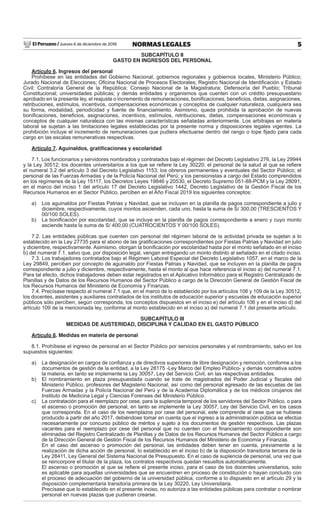 El Peruano / Jueves 6 de diciembre de 2018 5NORMAS LEGALES
SUBCAPÍTULO II
GASTO EN INGRESOS DEL PERSONAL
Artículo 6. Ingresos del personal
Prohíbese en las entidades del Gobierno Nacional, gobiernos regionales y gobiernos locales, Ministerio Público;
Jurado Nacional de Elecciones; Oﬁcina Nacional de Procesos Electorales; Registro Nacional de Identiﬁcación y Estado
Civil; Contraloría General de la República; Consejo Nacional de la Magistratura; Defensoría del Pueblo; Tribunal
Constitucional; universidades públicas; y demás entidades y organismos que cuenten con un crédito presupuestario
aprobado en la presente ley, el reajuste o incremento de remuneraciones, boniﬁcaciones, beneﬁcios, dietas, asignaciones,
retribuciones, estímulos, incentivos, compensaciones económicas y conceptos de cualquier naturaleza, cualquiera sea
su forma, modalidad, periodicidad y fuente de ﬁnanciamiento. Asimismo, queda prohibida la aprobación de nuevas
boniﬁcaciones, beneﬁcios, asignaciones, incentivos, estímulos, retribuciones, dietas, compensaciones económicas y
conceptos de cualquier naturaleza con las mismas características señaladas anteriormente. Los arbitrajes en materia
laboral se sujetan a las limitaciones legales establecidas por la presente norma y disposiciones legales vigentes. La
prohibición incluye el incremento de remuneraciones que pudiera efectuarse dentro del rango o tope ﬁjado para cada
cargo en las escalas remunerativas respectivas.
Artículo 7. Aguinaldos, gratiﬁcaciones y escolaridad
7.1. Los funcionarios y servidores nombrados y contratados bajo el régimen del Decreto Legislativo 276, la Ley 29944
y la Ley 30512; los docentes universitarios a los que se reﬁere la Ley 30220; el personal de la salud al que se reﬁere
el numeral 3.2 del artículo 3 del Decreto Legislativo 1153; los obreros permanentes y eventuales del Sector Público; el
personal de las Fuerzas Armadas y de la Policía Nacional del Perú; y los pensionistas a cargo del Estado comprendidos
en los regímenes de la Ley 15117, los Decretos Leyes 19846 y 20530, el Decreto Supremo 051-88-PCM y la Ley 28091,
en el marco del inciso 1 del artículo 17 del Decreto Legislativo 1442, Decreto Legislativo de la Gestión Fiscal de los
Recursos Humanos en el Sector Público, perciben en el Año Fiscal 2019 los siguientes conceptos:
a) Los aguinaldos por Fiestas Patrias y Navidad, que se incluyen en la planilla de pagos correspondiente a julio y
diciembre, respectivamente, cuyos montos ascienden, cada uno, hasta la suma de S/ 300,00 (TRESCIENTOS Y
00/100 SOLES).
b) La boniﬁcación por escolaridad, que se incluye en la planilla de pagos correspondiente a enero y cuyo monto
asciende hasta la suma de S/ 400,00 (CUATROCIENTOS Y 00/100 SOLES).
7.2. Las entidades públicas que cuenten con personal del régimen laboral de la actividad privada se sujetan a lo
establecido en la Ley 27735 para el abono de las gratiﬁcaciones correspondientes por Fiestas Patrias y Navidad en julio
y diciembre, respectivamente. Asimismo, otorgan la boniﬁcación por escolaridad hasta por el monto señalado en el inciso
b) del numeral 7.1, salvo que, por disposición legal, vengan entregando un monto distinto al señalado en el citado inciso.
7.3. Los trabajadores contratados bajo el Régimen Laboral Especial del Decreto Legislativo 1057, en el marco de la
Ley 29849, perciben por concepto de aguinaldo por Fiestas Patrias y Navidad, que se incluyen en la planilla de pagos
correspondiente a julio y diciembre, respectivamente, hasta el monto al que hace referencia el inciso a) del numeral 7.1.
Para tal efecto, dichos trabajadores deben estar registrados en el Aplicativo Informático para el Registro Centralizado de
Planillas y de Datos de los Recursos Humanos del Sector Público a cargo de la Dirección General de Gestión Fiscal de
los Recursos Humanos del Ministerio de Economía y Finanzas.
7.4. Precísase respecto al numeral 7.1 que, en el marco de lo establecido por los artículos 106 y 109 de la Ley 30512,
los docentes, asistentes y auxiliares contratados de los institutos de educación superior y escuelas de educación superior
públicos sólo perciben, según corresponda, los conceptos dispuestos en el inciso e) del artículo 106 y en el inciso d) del
artículo 109 de la mencionada ley, conforme al monto establecido en el inciso a) del numeral 7.1 del presente artículo.
SUBCAPÍTULO III
MEDIDAS DE AUSTERIDAD, DISCIPLINA Y CALIDAD EN EL GASTO PÚBLICO
Artículo 8. Medidas en materia de personal
8.1. Prohíbese el ingreso de personal en el Sector Público por servicios personales y el nombramiento, salvo en los
supuestos siguientes:
a) La designación en cargos de conﬁanza y de directivos superiores de libre designación y remoción, conforme a los
documentos de gestión de la entidad, a la Ley 28175 -Ley Marco del Empleo Público- y demás normativa sobre
la materia, en tanto se implemente la Ley 30057, Ley del Servicio Civil, en las respectivas entidades.
b) El nombramiento en plaza presupuestada cuando se trate de magistrados del Poder Judicial y ﬁscales del
Ministerio Público, profesores del Magisterio Nacional, así como del personal egresado de las escuelas de las
Fuerzas Armadas y la Policía Nacional del Perú y de la Academia Diplomática y de los médicos cirujanos del
Instituto de Medicina Legal y Ciencias Forenses del Ministerio Público.
c) La contratación para el reemplazo por cese, para la suplencia temporal de los servidores del Sector Público, o para
el ascenso o promoción del personal, en tanto se implemente la Ley 30057, Ley del Servicio Civil, en los casos
que corresponda. En el caso de los reemplazos por cese del personal, este comprende al cese que se hubiese
producido a partir del año 2017, debiéndose tomar en cuenta que el ingreso a la administración pública se efectúa
necesariamente por concurso público de méritos y sujeto a los documentos de gestión respectivos. Las plazas
vacantes para el reemplazo por cese del personal que no cuenten con el ﬁnanciamiento correspondiente son
eliminadas del Registro Centralizado de Planillas y de Datos de los Recursos Humanos del Sector Público a cargo
de la Dirección General de Gestión Fiscal de los Recursos Humanos del Ministerio de Economía y Finanzas.
En el caso del ascenso o promoción del personal, las entidades deben tener en cuenta, previamente a la
realización de dicha acción de personal, lo establecido en el inciso b) de la disposición transitoria tercera de la
Ley 28411, Ley General del Sistema Nacional de Presupuesto. En el caso de suplencia de personal, una vez que
se reincorpore el titular de la plaza, los contratos respectivos quedan resueltos automáticamente.
El ascenso o promoción al que se reﬁere el presente inciso, para el caso de los docentes universitarios, solo
es aplicable para aquellas universidades que se encuentren en proceso de constitución o hayan concluido con
el proceso de adecuación del gobierno de la universidad pública, conforme a lo dispuesto en el artículo 29 y la
disposición complementaria transitoria primera de la Ley 30220, Ley Universitaria.
Precísase que lo establecido en el presente inciso, no autoriza a las entidades públicas para contratar o nombrar
personal en nuevas plazas que pudieran crearse.
 