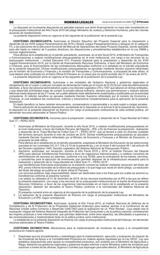Jueves 6 de diciembre de 2018 / El Peruano50 NORMAS LEGALES
Lo dispuesto en la presente disposición es aplicable siempre que dicho ﬁnanciamiento no haya sido considerado en
el presupuesto institucional del Año Fiscal 2019 del pliego Ministerio de Justicia y Derechos Humanos, para las mismas
acciones de mantenimiento.
La presente disposición entra en vigencia al día siguiente de la publicación de la presente Ley.
CENTÉSIMA DECIMOCUARTA. Autorízase al Director Ejecutivo del Proyecto Especial para la preparación y
desarrollo de los XVIII Juegos Panamericanos del 2019 y Sextos Juegos Parapanamericanos a designar en la categoría
F5, a las posiciones de la estructura funcional del Manual de Operaciones del citado Proyecto Especial, siendo aplicable
para ello hasta un máximo de 5 puestos directivos, las disposiciones y procedimientos establecidos en la Ley 29806 y
normas reglamentarias.
Para efectos de lo establecido en el párrafo precedente, autorizase, en el año ﬁscal 2019, al Ministerio de Transportes
y Comunicaciones a realizar modiﬁcaciones presupuestarias en el nivel institucional, con cargo a los recursos de su
presupuesto institucional – Unidad Ejecutora 013: Proyecto Especial para la preparación y desarrollo de los XVIII
Juegos Panamericanos 2019, por la fuente de ﬁnanciamiento Recursos Ordinarios, a favor del Ministerio de Economía
y Finanzas, para el ﬁnanciamiento de las contrataciones efectuadas conforme a lo señalado en el párrafo precedente
de la presente disposición. Dichas modiﬁcaciones presupuestarias se aprueban mediante decreto supremo refrendado
por el ministro de Economía y Finanzas y el ministro de Transportes y Comunicaciones, a propuesta de este último, el
cual deberá estar publicado en el Diario Oﬁcial El Perúano en un plazo que no podrá exceder del 21 de enero de 2019.
La presente disposición entra en vigencia al día siguiente de la publicación de la presente Ley.
CENTÉSIMA DECIMOQUINTA. Autoricese a las entidades del Gobierno Nacional y gobiernos regionales el
otorgamiento de un cupón o vale por concepto de alimentación hasta por el monto de S/ 25,00 por cada día efectivamente
laborado, a favor del personal administrativo sujeto a los Decreto Legislativo 276 y 1057 que laboran en dichas entidades,
y que desarrolla actividades luego de cumplir la jornada laboral ordinaria, siempre que permanezcan y realicen labores
efectivas hasta después de las 21 horas, las cuales deberán estar debidamente sustentadas y justiﬁcadas por la autoridad
competente. El referido beneﬁcio se aprueba mediante Decreto Supremo refrendado por el ministro de Economía y
Finanzas, el cual establece las condiciones, criterios y mecanismos complementarios para la aplicación de la presente
disposición.
El citado beneﬁcio no tiene carácter remunerativo, compensatorio ni pensionable y no está sujeto a cargas sociales.
Para la aplicación de la presente disposición, exceptúese de lo dispuesto en el artículo 6 de la presente ley. Asimismo,
lo dispuesto en la presente disposición se ﬁnancia con cargo al presupuesto institucional de cada entidad pública, sin
demandar recursos adicionales al Tesoro Público.
CENTÉSIMA DECIMOSEXTA. Acciones para la preparación, realización y desarrollo de la “Copa Mundial de Fútbol
Sub-17 – PERÚ 2019
1. Autorícese al Ministerio de Educación, durante el año ﬁscal 2019, a realizar modiﬁcaciones presupuestarias en
el nivel institucional, a favor del Instituto Peruano del Deporte – IPD, a ﬁn de ﬁnanciar la preparación, realización
y desarrollo de la “Copa Mundial de Fútbol Sub-17 – PERÚ 2019”, que se llevará a cabo en diversas ciudades
del territorio peruano durante el mes de octubre de 2019. Dichas modiﬁcaciones presupuestarias se aprueban
mediante Decreto Supremo refrendado por el Ministro de Economía y Finanzas y el Ministro de Educación, a
propuesta de este último.
Para efectos de lo establecido en el párrafo precedente, exeptúese al Ministerio de Educación de las restricciones
previstas en los numerales 9.6, 9.7, 9.8 y 9.10 de la presente ley, y en el inciso 4 del numeral 48.1 del artículo 48
del Decreto Legislativo 1440, Decreto Legislativo del Sistema Nacional de Presupuesto Público.
2. Asimismo, autorizase, por excepción, durante el Año Fiscal 2018 y 2019, al Instituto Peruano del Deporte
(IPD) para efectuar transferencias ﬁnancieras a favor de organismos internacionales y a celebrar convenios de
administración de recursos y/o adendas, conforme a la Ley 30356, para la contratación de los bienes, servicios,
y consultorías para la ejecución de inversiones que permitan disponer de la infraestructura necesaria para la
realización y desarrollo de la “Copa Mundial de Fútbol Sub-17 – PERÚ 2019”.
Las transferencias ﬁnancieras autorizadas en el presente numeral se realizan mediante resolución del titular del
IPD, previo informe favorable de la oﬁcina de presupuesto o la que haga sus veces en dicho pliego. La resolución
del titular del pliego se publica en el diario oﬁcial El Peruano.
Los recursos públicos, bajo responsabilidad, deben ser destinados solo a los ﬁnes para los cuales se autorizó su
transferencia conforme al presente numeral.
Los saldos no utilizados al 31 de diciembre de 2019, de los recursos transferidos por el IPD a las que se reﬁere
la presente disposición, con cargo a los recursos de su presupuesto institucional por la fuente de ﬁnanciamiento
Recursos Ordinarios, a favor de los organismos internacionales en el marco de lo establecido en la presente
disposición, deberán ser devueltos al Tesoro Público conforme a la normatividad del Sistema Nacional de
Tesorería.
El presente numeral entra en vigencia al día siguiente de la publicación de la presente Ley.
3. La aplicación de la presente disposición se ﬁnancia con cargo al presupuesto institucional del Ministerio de
Educación y el IPD, según corresponda.
CENTÉSIMA DECIMOSÉPTIMA. Autorízase, durante el Año Fiscal 2019, al Instituto Nacional de Defensa de la
Competencia y de la Protección de la Propiedad Intelectual (Indecopi) para realizar aportes a la Conferencia de las
Naciones Unidas sobre Comercio y Desarrollo (UNCTAD) para la realización de un “Peer Review”, cuyo objeto sea la
evaluación integral del Sistema Nacional Integrado de Protección del Consumidor y de la política nacional, considerando
las mejores prácticas a nivel internacional, que permitan determinar, entre otros aspectos, las diﬁcultades a superarse y
las recomendaciones a implementarse tanto en la esfera jurídica como institucional.
Lo establecido en la presente disposición se ﬁnancia con cargo al presupuesto institucional del Indecopi, sin demandar
recursos adicionales al Tesoro Público.
CENTÉSIMA DECIMOCTAVA. Mecanismos para la implementación de iniciativas de apoyo a la competitividad
productiva en materia agraria
1. Dispónese que los procedimientos y metodología para la implementación, ejecución y evaluación de impacto de
las Iniciativas de Apoyo a la Competitividad Productiva en materia agraria reguladas por la Ley 29337, Ley que
establece disposiciones para apoyar la competitividad productiva, son emitidos por el Ministerio de Agricultura y
Riego; debiendo los gobiernos regionales y gobiernos locales informar a dicho Ministerio sobre las Iniciativas que
autoricen a través de las oﬁcinas, órganos o comités que dispongan para tales efectos. El Ministerio de Agricultura
 