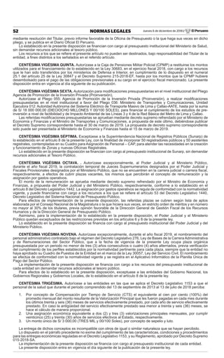 Jueves 6 de diciembre de 2018 / El Peruano52 NORMAS LEGALES
mediante resolución del Titular, previo informe favorable de la Oﬁcina de Presupuesto o la que haga sus veces en dicho
pliego, y se publica en el Diario Oﬁcial El Peruano.
Lo establecido en la presente disposición se ﬁnancian con cargo al presupuesto institucional del Ministerio de Salud,
sin demandar recursos adicionales al tesoro público.
Los recursos a los que se reﬁere el presente artículo no pueden ser destinados, bajo responsabilidad del Titular de la
entidad, a ﬁnes distintos a los señalados en el referido artículo.
CENTÉSIMA VIGÉSIMA QUINTA. Autorízase a la Caja de Pensiones Militar Policial (CPMP) a restituirse los montos
utilizados para el ﬁnanciamiento de lo establecido en la Ley 30683, en el ejercicio ﬁscal 2018, con cargo a los recursos
que le han sido transferidos por los ministerios de Defensa e Interior, en cumplimiento de lo dispuesto en el numeral
25.1 del artículo 25 de la Ley 30847 y el Decreto Supremo 215-2018-EF, hasta por los montos que la CPMP hubiere
desembolsado para el pago de las obligaciones previsionales a su cargo en el ejercicio ﬁscal mencionado. La presente
disposición entra en vigencia al día siguiente de su publicación.
CENTÉSIMA VIGÉSIMA SEXTA. Autorización para modiﬁcaciones presupuestarias en el nivel institucional del Pliego
Agencia de Promoción de la Inversión Privada (Proinversión),
Autorízase al Pliego 055: Agencia de Promoción de la Inversión Privada (Proinversión), a realizar modiﬁcaciones
presupuestarias en el nivel institucional a favor del Pliego 036: Ministerio de Transportes y Comunicaciones, Unidad
Ejecutora 012: Autoridad Autónoma del Sistema Eléctrico de Transporte Masivo de Lima y Callao-AATE, hasta por la suma
de S/ 18 000 000,00 (DIECIOCHO MILLONES Y 00/100 SOLES), para ﬁnanciar el cumplimiento de los estudios de pre-
inversión a nivel de factibilidad y de Impacto Ambiental de las Líneas 3 y 4 de la Red Básica del Metro de Lima y Callao.
Las referidas modiﬁcaciones presupuestarias se aprueban mediante decreto supremo refrendado por el Ministerio de
Economía y Finanzas y el Ministro de Transportes y Comunicaciones, a propuesta de este último, debiéndose publicar
el Decreto Supremo correspondiente hasta el 30 de marzo de 2019. La propuesta de decreto supremo correspondiente
solo puede ser presentada al Ministerio de Economía y Finanzas hasta el 15 de marzo de 2019.
CENTÉSIMA VIGÉSIMA SÉPTIMA. Exceptúese a la Superintendencia Nacional de Registros Públicos (Sunarp) de
lo establecido en el artículo 8 de la presente Ley, con la ﬁnalidad de incorporar 50 registradores públicos y 50 asistentes
registrales, contempladas en su Cuadro para Asignación de Personal – CAP, para atender las necesidades en la creación
y funcionamiento de Zonas y nuevas Oﬁcinas Registrales.
Lo establecido en la presente disposición se ﬁnancian con cargo al presupuesto institucional de Sunarp, sin demandar
recursos adicionales al Tesoro Público.
CENTÉSIMA VIGÉSIMA OCTAVA. . Autorízase excepcionalmente, al Poder Judicial y al Ministerio Público,
durante el año ﬁscal 2019, la contratación temporal de Jueces Supernumerarios designados por el Poder Judicial y
Fiscales Provisionales designados por el Ministerio Público, que no se encuentren en la carrera judicial o carrera ﬁscal,
respectivamente, a efectos de cubrir plazas vacantes, los mismos que percibirán el concepto de remuneración y la
asignación por gastos operativos.
El monto de la remuneración se aprueba mediante decreto supremo refrendado por el Ministro de Economía y
Finanzas, a propuesta del Poder Judicial y del Ministerio Público, respectivamente, conforme a lo establecido en el
artículo 8 del Decreto Legislativo 1442. La asignación por gastos operativos se regula de conformidad con la normatividad
vigente, y puede ﬁnanciarse con cargo a los recursos a los que se reﬁere el artículo 53 del Decreto Legislativo 1440,
Decreto Legislativo del Sistema Nacional de Presupuesto Público.
Para efectos de implementación de la presente disposición, las referidas plazas se cubren según lista de aptos
elaborada por el Consejo Nacional de la Magistratura o la que hiciera sus veces, en estricto orden de méritos y en número
no mayor al 30% de los titulares, previa opinión favorable de la Dirección General de Gestión Fiscal de los Recursos
Humanos y de la Dirección General de Presupuesto Público.
Asimismo, para la implementación de lo establecido en la presente disposición, el Poder Judicial y el Ministerio
Público quedan exceptuados de las restricciones previstas en los artículos 6 y 8 de la presente ley.
Lo establecido en la presente disposición se ﬁnancia con cargo al presupuesto institucional del Poder Judicial y del
Ministerio Público.
CENTÉSIMA VIGÉSIMA NOVENA. Autorízase excepcionalmente, durante el año ﬁscal 2019, el nombramiento del
personal administrativo contratado bajo el régimen del Decreto Legislativo 276, Ley de Bases de la Carrera Administrativa
y de Remuneraciones del Sector Público, que a la fecha de vigencia de la presente Ley ocupa plaza orgánica
presupuestada por un periodo no menor de tres (3) años consecutivos o cuatro (4) años alternados, previa veriﬁcación
del cumplimiento de los perﬁles establecidos por la normatividad pertinente para cada plaza, siempre que la entidad no
haya aprobado su Cuadro de Puestos de la Entidad en el marco de la Ley 30057, Ley del Servicio Civil. El nombramiento
se efectúa de conformidad con la normatividad vigente y se registra en el Aplicativo Informático de la Planilla Única de
Pago del Sector Público.
La implementación de la presente disposición se ﬁnancia con cargo a los recursos del presupuesto institucional de
cada entidad sin demandar recursos adicionales al tesoro público.
Para efectos de lo establecido en la presente disposición, exceptuase a las entidades del Gobierno Nacional, los
Gobiernos Regionales y Gobiernos Locales, de lo establecido en el artículo 8 de la presente ley.
CENTÉSIMA TRIGÉSIMA. Autorícese a las entidades en las que se aplica el Decreto Legislativo 1153 a que el
personal de la salud que durante el periodo comprendido del 13 de septiembre de 2013 al 13 de julio de 2018 perciba:
1. Por concepto de Compensación por Tiempo de Servicio (CTS) el equivalente al cien por ciento (100%) del
promedio mensual del monto resultante de la Valorización Principal que les fueron pagadas en cada mes durante
los últimos treinta y seis (36) meses de servicios efectivamente prestado, por cada año de servicio efectivamente
prestado. En caso la antigüedad del servicio efectivamente prestado sea menor a treinta y seis (36) meses, se
hace el cálculo de manera proporcional.
2. Una asignación económica equivalente a dos (2) y tres (3) valorizaciones principales mensuales, por cumplir
veinticinco (25) y treinta (30) años de servicios efectivos al Estado, respectivamente.
3. Un monto único de S/ 3 000,00 (TRES MIL y 00/100 Soles), por concepto de sepelio y luto.
La entrega de dichos conceptos es incompatible con otros de igual o similar naturaleza que se hayan percibido.
Lo dispuesto en el párrafo precedente no exime del cumplimiento de las características, condiciones y procedimientos
para las entregas económicas reguladas en el Decreto Legislativo 1153, y su Reglamento, aprobado por Decreto Supremo
015-2018-SA.
La implementación de la presente disposición se ﬁnancia con cargo al presupuesto institucional de cada entidad.
La presente disposición entra en vigencia el día siguiente de la publicación de la presente ley.
 
