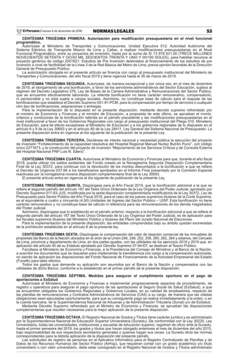 El Peruano / Jueves 6 de diciembre de 2018 53NORMAS LEGALES
CENTÉSIMA TRIGÉSIMA PRIMERA. Autorización para modiﬁcación presupuestaria en el nivel funcional
programático,
Autorízase al Ministerio de Transportes y Comunicaciones, Unidad Ejecutora 012: Autoridad Autónoma del
Sistema Eléctrico de Transporte Masivo de Lima y Callao, a realizar modiﬁcaciones presupuestarias en el Nivel
Funcional Programático, entre su proyectos de inversión, hasta por la suma de S/ 13 978 631,00 (TRECE MILLONES
NOVECIENTOS SETENTA Y OCHO MIL SEICIENTOS TREINTA Y UNO Y 00/100 SOLES), para habilitar recursos al
proyecto genérico de código 2001621: Estudios de Pre Inversión destinados al ﬁnanciamiento de los estudios de pre
inversión a nivel de factibilidad de la Línea 3 de la Red Básica del Metro de Lima, previa opinión favorable de la Dirección
General de Presupuesto Público.
La autorización otorgada en el presente artículo se ﬁnancia con cargo al presupuesto institucional del Ministerio de
Transportes y Comunicaciones, del año ﬁscal 2019 y tiene vigencia hasta el 30 de marzo de 2019.
CENTÉSIMA TRIGÉSIMA SEGUNDA. Autorizase, de manera excepcional y por única vez, en el mes de diciembre
de 2018, el otorgamiento de una boniﬁcación, a favor de los servidores administrativos del Sector Educación, sujetos al
régimen del Decreto Legislativo 276, Ley de Bases de la Carrera Administrativa y Remuneraciones del Sector Público,
que se encuentre efectivamente laborando. La referida boniﬁcación no tiene carácter remunerativo, compensatorio,
ni pensionable y no está sujeta a cargas sociales. Asimismo, no constituye base de cálculo para el reajuste de las
boniﬁcaciones que establece el Decreto Supremo 051-91-PCM, para la compensación por tiempo de servicios o cualquier
otro tipo de boniﬁcaciones, asignaciones o entregas.
Para la implementación de lo dispuesto en la presente disposición, mediante decreto supremo refrendado por
el ministro de Economía y Finanzas y el ministro de Educación, a propuesta de este último, se aprueban el monto,
criterios y condiciones de la boniﬁcación referida en el párrafo precedente y las modiﬁcaciones presupuestarias en el
nivel institucional a favor de los Gobiernos Regionales con cargo al presupuesto institucional del Pliego 010. Ministerio
de Educación, para tal efecto exceptúese al Ministerio de Educación y a los gobiernos regionales de lo dispuesto en el
artículo 6 y 9 de la Ley 30693 y en el artículo 80 de la Ley 28411, Ley General del Sistema Nacional de Presupuesto. La
presente disposición entra en vigencia al día siguiente de la publicación de la presente Ley.
CENTÉSIMA TRIGÉSIMA TERCERA. Declárese de interés nacional y necesidad pública la ejecución del proyecto
de inversión “Fortalecimiento de la capacidad resolutiva del Hospital Regional Manuel Nuñez Butrón Puno”, con código
único 2271673, y la construcción del proyecto de inversión “Mejoramiento de los Servicios Críticos y de Consulta Externa
del Hospital Nacional PNP Luis N. Sáenz”.
CENTÉSIMA TRIGÉSIMA CUARTA. Autorícese al Ministerio de Economía y Finanzas para que, durante el año ﬁscal
2018, pueda utilizar los saldos existentes del Fondo creado en la Nonagésima Segunda Disposición Complementaria
Final de la Ley 30372, para continuar con la devolución de los montos descontados a la boniﬁcación a que se reﬁere
el Decreto de Urgencia 037-94 a los beneﬁciarios aprobados en el Informe Final presentado por la Comisión Especial
reactivada por la nonagésima novena disposición complementaria ﬁnal de la Ley 30693.
El presente artículo entra en vigencia al día siguiente de publicación de la presente Ley.
CENTÉSIMA TRIGÉSIMA QUINTA. Dispóngase para el Año Fiscal 2019, que la boniﬁcación adicional a la que se
reﬁere el segundo párrafo del artículo 187 del Texto Único Ordenado de la Ley Orgánica del Poder Judicial, aprobado por
Decreto Supremo 017-93-JUS, modiﬁcada por la sexta disposición complementaria modiﬁcatoria de la Ley 30372, Ley de
Presupuesto para Sector Público del Año Fiscal 2016, para el caso de los jueces supremos titulares de la Corte Suprema,
es el equivalente a cuatro y cincuenta (4,50) Unidades de Ingreso del Sector Público – UISP. Esta boniﬁcación no tiene
carácter remunerativo y no constituye base de cálculo ni referencia para las remuneraciones de los demás magistrados
del Poder Judicial.
Asimismo, dispóngase que lo establecido en el párrafo anterior, respecto a la boniﬁcación adicional a que se reﬁere el
segundo párrafo del artículo 187 del Texto Único Ordenado de la Ley Orgánica del Poder Judicial, es de aplicación para
los ﬁscales supremos titulares del Ministerio Público y titulares del Pleno del Jurado Nacional de Elecciones.
Para la implementación de la presente disposición, las entidades comprendidas bajo su ámbito quedan exoneradas
de la prohibición establecida en el artículo 6 de la presente ley.
CENTÉSIMA TRIGÉSIMA SEXTA. Dispóngase la compensación del valor de tasación comercial de los inmuebles de
propiedad del Banco de la Nación ubicados en el Jirón de la Unión 246, 248, 252, 258, 260, 262, 264 y sótanos, del Cercado
de Lima, provincia y departamento de Lima, en dos partes iguales, con las utilidades de los ejercicios 2018 y 2019 que, en
aplicación del artículo 40 de su Estatuto aprobado por Decreto Supremo 07-94-EF, se destinan al Tesoro Público.
Facúltase al Ministerio de Economía y Finanzas, a la Presidencia del Consejo de Ministros y al Banco de la Nación,
a suscribir los documentos que se requieran para implementar la transferencia con cargo a la compensación autorizada,
no siendo de aplicación las disposiciones del Fondo Nacional de Financiamiento de la Actividad Empresarial del Estado
(Fonafe) para tales efectos.
Todos los gastos que demande su aplicación son asumidos por el Banco de la Nación y compensados con las
utilidades de dicho Banco, conforme a lo establecido en el primer párrafo de la presente disposición.
CENTÉSIMA TRIGÉSIMA SÉPTIMA. Medidas para asegurar el cumplimiento oportuno en el pago de
aportaciones a EsSalud
Autorízase al Ministerio de Economía y Finanzas a implementar progresivamente aspectos de procedimiento, de
registro u operativos para asegurar el pago oportuno de las aportaciones al Seguro Social de Salud (EsSalud), a que
se encuentren obligados los Gobiernos Regionales y Gobiernos Locales, en su calidad de empleadores, respecto de
las planillas de remuneraciones y Contratos Administrativos de Servicios (CAS) a su cargo, de manera que las citadas
obligaciones sean ejecutadas oportunamente, para que su consiguiente pago se realice inmediatamente a la orden, o en
la cuenta bancaria, de la Superintendencia Nacional de Aduanas y de Administración Tributaria (Sunat) y/o de EsSalud.
Mediante Decreto Supremo refrendado por el Ministro de Economía y Finanzas, se aprueban las disposiciones
complementarias que resulten necesarias para la mejor aplicación de la presente disposición.
CENTÉSIMA TRIGÉSIMA OCTAVA. El Registro Nacional de Grados y Títulos tiene carácter jurídico y es administrado
por la Superintendencia Nacional de Educación Superior Universitaria (Sunedu). De conformidad con la Ley 30220, Ley
Universitaria, todas las universidades, instituciones y escuelas de educación superior, registran de oﬁcio ante la Sunedu,
hasta el primer semestre del 2019, los grados y títulos que hayan otorgado anteriores al mes de diciembre del año 2015,
bajo responsabilidad de sus respectivos secretarios generales o quienes hagan sus veces. La Sunedu dicta las normas
correspondientes para la debida aplicación de la disposición del presente párrafo.
Las solicitudes de registro de personas en el Aplicativo Informático para el Registro Centralizado de Planillas y de
Datos de los Recursos Humanos del Sector Público (Airhsp), que requieran contar con un grado académico y/o título
universitario o con valor universitario, debe estar consignado en el Registro Nacional de Grados y Títulos administrado
 