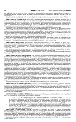 Jueves 6 de diciembre de 2018 / El Peruano54 NORMAS LEGALES
por la Sunedu o en el registro de títulos universitarios, grados académicos o estudios de posgrado emitidos por una
universidad o entidad extranjera, a que se reﬁere la octava disposición complementaria ﬁnal de la Ley 30057, Ley del
Servicio Civil.
La aplicación de lo establecido en la presente disposición no demandará recursos adicionales al Tesoro Público.
CENTÉSIMA TRIGÉSIMA NOVENA. Autorízase al Ministerio de Economía y Finanzas, durante el año ﬁscal 2019, a
aprobar una nueva escala remunerativa, para los trabajadores sujetos al régimen laboral del Decreto Legislativo 728 del
Programa Integral Nacional para el Bienestar Familiar (Inabif), la cual tiene carácter transitorio hasta la implementación
del régimen de la Ley 30057, Ley del Servicio Civil, la misma que debe culminar como máximo hasta el mes de junio de
2020. La aprobación de la escala remunerativa se sujeta a lo establecido en el artículo 8 del Decreto Legislativo 1442,
Decreto Legislativo de la Gestión Fiscal de los Recursos Humanos en el Sector Público.
Lo dispuesto en la presente disposición se ﬁnancia con cargo al presupuesto institucional del Inabif.
Asimismo, Autorízase para el Año Fiscal 2019, de manera excepcional y por única vez, el otorgamiento de una
boniﬁcación a favor del personal sujeto al régimen del Decreto Legislativo 276 del Inabif. La referida boniﬁcación no tiene
carácter remunerativo, compensatorio, ni pensionable y no está sujeta a cargas sociales. Asimismo, no constituye base
de cálculo para el reajuste de las boniﬁcaciones que establece el Decreto Supremo 051-91-PCM, para la compensación
por tiempo de servicios o cualquier otro tipo de boniﬁcaciones, asignaciones o entregas.
El monto y condiciones de la boniﬁcación referida en el párrafo precedente, se aprueba mediante decreto supremo
refrendado por el ministro de Economía y Finanzas, a propuesta del Sector.
Para efectos de implementar lo dispuesto en la presente disposición, exonérase al Inabif de lo establecido en
los artículos 6 y 9 de la presente Ley, lo cual no exceptúa de la opinión previa favorable de la Dirección General de
Presupuesto Público para el caso de los numerales 9.1 y 9.4 del artículo 9 de la presente Ley.
CENTÉSIMA CUADRAGÉSIMA. Precisase que el personal caliﬁcado a que se hace referencia en la Ley 24053,
Denominan “Campaña Militar de 1941”, a los gloriosos hechos de armas cumplidos en Zarumilla y en la Frontera Nor
Oriente; y declaran el 31 de Julio Día Central Conmemorativo, percibe una única boniﬁcación equivalente a S/ 2 550,00
(DOS MIL QUINIENTOS CINCUENTA Y 00/100 SOLES), mensuales, con carácter vitalicio e intransferible; monto que no
es reajustable o indexable.
Los únicos beneﬁciarios son los registrados en el Aplicativo Informático de la Planilla Única de Pago del Sector
Público del Ministerio de Economía y Finanzas a la fecha de publicación de la presente Ley.
La implementación de la presente disposición se ﬁnancia con cargo al presupuesto institucional del Ministerio de
Defensa y del Ministerio del Interior.
CENTÉSIMA CUADRAGÉSIMA PRIMERA. Para garantizar la continuidad de las inversiones bajo el ámbito del
Sistema Nacional de Programación Multianual y Gestión de Inversiones y de los proyectos que no se encuentran
bajo el ámbito de dicho sistema, del Plan de Modernización y Gestión a cargo de la Superintendencia de Transportes
Terrestres de Personas, Cargas y Mercancías (Sutran), autorízase a incorporar en su presupuesto institucional del
Año Fiscal 2019 en la Fuente de Financiamiento Recursos Ordinarios, los recursos que fueron asignados en el Anexo
8 – B “Transferencia de partidas del Pliego Ministerio de Transportes y Comunicaciones para el ﬁnanciamiento de las
actividades” del numeral 4.1 del artículo 4 de la Ley 30847, Ley que aprueba diversas disposiciones presupuestarias
para promover la ejecución del gasto público en Inversiones Públicas y otras medidas, que no fueron devengados al
31 de diciembre del 2018.
La incorporación de los recursos a los que se reﬁere la presente disposición se autoriza, mediante decreto supremo
refrendado por el ministro de Economía y Finanzas y el Ministro de Transportes y Comunicaciones, a propuesta de este
último, debiéndose publicar el decreto supremo correspondiente hasta el 31 de enero de 2019. Para ello, exceptúase de
lo dispuesto en el inciso a) del artículo 18 y en el inciso a) del numeral 20.3 del artículo 20 del Decreto Legislativo 1276,
Decreto Legislativo que aprueba el Marco de la Responsabilidad y Transparencia Fiscal del Sector Público No Financiero,
disponiéndose, asimismo, que los recursos bajo el alcance de la presente disposición no pueden ser utilizados en la
Reserva Secundaria de Liquidez (RSL) a que se reﬁere el numeral 16.4 del artículo 16 del Decreto Legislativo 1441,
Decreto Legislativo del Sistema Nacional de Tesorería.
Lo dispuesto en los párrafos precedentes es aplicable, siempre que dicho ﬁnanciamiento no haya sido considerado
en el presupuesto institucional del Año Fiscal 2019 por parte del respectivo pliego, para las mismas inversiones y/o
proyectos, según corresponda, y la misma meta presupuestaria.
La presente disposición entra en vigencia al día siguiente de la publicación de la presente ley.”
CENTÉSIMA CUADRAGÉSIMA SEGUNDA. Autorícese a las entidades del Gobierno Nacional, gobiernos regionales
y gobiernos locales, a realizar modiﬁcaciones presupuestarias en el nivel funcional programático para ﬁnanciar las
transferencias de recursos que efectúen a favor de la Contraloría General de la República, en el marco de la tercera y
cuarta disposiciones complementarias ﬁnales de la Ley 30742, Ley de fortalecimiento de la Contraloría General de la
República y del Sistema Nacional de Control.
Para tal efecto, las referidas entidades quedan exceptuadas de las restricciones previstas en los numerales 9.4 y 9.10
del artículo 9 de la presente ley.
CENTÉSIMA CUADRAGÉSIMA TERCERA. Dispónese que, en el Presupuesto del Sector Público para el Año Fiscal
2019, en la Reserva de Contingencia, se ha incluido lo siguiente:
- La suma de hasta de S/ 2 900 000,00 (DOS MILLONES NOVECIENTOS MIL Y 00/100 SOLES), para ﬁnanciar
las acciones a cargo de la Defensoría del Pueblo relacionadas con la implementación y funcionamiento de
la Comisión Especial encargada del concurso público de méritos para la conformación de la Junta Nacional
de Justicia; y ﬁnanciar un mecanismo independiente para promover, proteger y supervisar la aplicación de la
Convención sobre los Derechos de las Personas con Discapacidad, en cumplimiento de la Ley 29973.
- La suma de hasta S/ 8 648 395,00 (OCHO MILLONES SEISCIENTOS CUARENTA Y OCHO MIL TRESCIENTOS
NOVENTAY CINCO Y 00/100 SOLES), para el ﬁnanciamiento de los gastos concernientes a la implementación de
la nueva ediﬁcación de la sede institucional del Consejo Nacional de la Magistratura o entidad que lo reemplace,
a efectos de garantizar su funcionamiento.
CENTÉSIMA CUADRAGÉSIMA CUARTA. Autorícese al Ministerio del Interior a realizar modiﬁcaciones
presupuestarias en el nivel funcional programático, hasta por la suma de S/ 1 200 000,00 (UN MILLÓN DOSCIENTOS
MIL Y 00/100 SOLES), para ﬁnanciar la implementación de la Ley 30876, “Ley que otorga el reconocimiento de tiempo
de servicios, regulariza la transferencia de aportes a la Caja de Pensiones Militar-Policial y otorga el grado inmediato
superior a los oﬁciales de servicio de la Policía Nacional del Perú, en situación de actividad, que ingresaron en el proceso
de asimilación PNP 1995, comprendidos en las Resoluciones Ministeriales 929-2015-IN-PNP y 0112-2016-IN-PNP”.
Para tal efecto, queda exceptuado de las restricciones previstas en los numerales 9.6, 9.7, 9.8, 9,9 y 9.10 del artículo
9 de la presente ley.
 