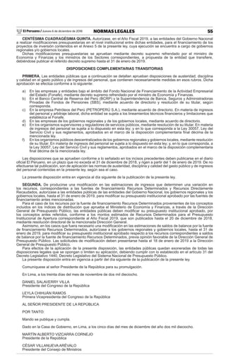 El Peruano / Jueves 6 de diciembre de 2018 55NORMAS LEGALES
CENTÉSIMA CUADRAGÉSIMA QUINTA. Autorízase, en el Año Fiscal 2019, a las entidades del Gobierno Nacional
a realizar modiﬁcaciones presupuestarias en el nivel institucional entre dichas entidades, para el ﬁnanciamiento de los
proyectos de inversión contenidos en el Anexo 5 de la presente ley, cuya ejecución se encuentra a cargo de gobiernos
regionales y/o gobiernos locales.
Dichas modiﬁcaciones presupuestarias se aprueban mediante decreto supremo refrendado por el ministro de
Economía y Finanzas y los ministros de los Sectores correspondientes, a propuesta de la entidad que transﬁere,
debiéndose publicar el referido decreto supremo hasta el 31 de enero de 2019.
DISPOSICIONES COMPLEMENTARIAS TRANSITORIAS
PRIMERA. Las entidades públicas que a continuación se detallan aprueban disposiciones de austeridad, disciplina
y calidad en el gasto público y de ingresos del personal, que contienen necesariamente medidas en esos rubros. Dicha
aprobación se efectúa conforme a lo siguiente:
a) En las empresas y entidades bajo el ámbito del Fondo Nacional de Financiamiento de la Actividad Empresarial
del Estado (Fonafe), mediante decreto supremo refrendado por el ministro de Economía y Finanzas.
b) En el Banco Central de Reserva del Perú (BCRP) y la Superintendencia de Banca, Seguros y Administradoras
Privadas de Fondos de Pensiones (SBS), mediante acuerdo de directorio y resolución de su titular, según
corresponda.
c) En la empresa Petróleos del Perú (PETROPERÚ S.A.), mediante acuerdo de directorio. En materia de ingresos
del personal y arbitraje laboral, dicha entidad se sujeta a los lineamientos técnicos ﬁnancieros y limitaciones que
establezca el Fonafe.
d) En las empresas de los gobiernos regionales y de los gobiernos locales, mediante acuerdo de directorio.
e) En los organismos supervisores y reguladores de servicios públicos, mediante resolución de su titular. En materia
de ingresos del personal se sujeta a lo dispuesto en esta ley; y en lo que corresponda a la Ley 30057, Ley del
Servicio Civil y sus reglamentos, aprobados en el marco de la disposición complementaria ﬁnal décima de la
mencionada ley.
f) En los organismos públicos descentralizados de los gobiernos regionales y gobiernos locales, mediante resolución
de su titular. En materia de ingresos del personal se sujeta a lo dispuesto en esta ley; y, en lo que corresponda, a
la Ley 30057, Ley del Servicio Civil y sus reglamentos, aprobados en el marco de la disposición complementaria
ﬁnal décima de la mencionada ley.
Las disposiciones que se aprueben conforme a lo señalado en los incisos precedentes deben publicarse en el diario
oﬁcial El Peruano, en un plazo que no exceda el 31 de diciembre de 2018, y rigen a partir del 1 de enero de 2019. De no
efectuarse tal publicación, son de aplicación las normas de austeridad, disciplina y calidad del gasto público y de ingresos
del personal contenidas en la presente ley, según sea el caso.
La presente disposición entra en vigencia al día siguiente de la publicación de la presente ley.
SEGUNDA. De producirse una modiﬁcación en las estimaciones de ingresos que determinen una variación en
los recursos, correspondientes a las fuentes de ﬁnanciamiento Recursos Determinados y Recursos Directamente
Recaudados, autorízase a las entidades públicas de las entidades del Gobierno Nacional, los gobiernos regionales y los
gobiernos locales, hasta el 31 de enero de 2019, para modiﬁcar su presupuesto institucional aprobado por las fuentes de
ﬁnanciamiento antes mencionadas.
Para el caso de los recursos por la fuente de ﬁnanciamiento Recursos Determinados provenientes de los conceptos
incluidos en los índices de distribución que aprueba el Ministerio de Economía y Finanzas, a través de la Dirección
General de Presupuesto Público, las entidades públicas deben modiﬁcar su presupuesto institucional aprobado, por
los conceptos antes referidos, conforme a los montos estimados de Recursos Determinados para el Presupuesto
Institucional de Apertura correspondiente al Año Fiscal 2019, que son publicados hasta el 20 de diciembre de 2018,
mediante resolución directoral de la mencionada Dirección General.
Asimismo, en los casos que fuera necesario una modiﬁcación en las estimaciones de saldos de balance por la fuente
de ﬁnanciamiento Recursos Determinados, autorízase a los gobiernos regionales y gobiernos locales, hasta el 31 de
enero de 2019, para modiﬁcar su presupuesto institucional aprobado respecto a los recursos correspondientes a saldos
de balance por la fuente de ﬁnanciamiento Recursos Determinados, previa opinión favorable de la Dirección General de
Presupuesto Público. Las solicitudes de modiﬁcación deben presentarse hasta el 18 de enero de 2019 a la Dirección
General de Presupuesto Público.
Para efectos de la aplicación de la presente disposición, las entidades públicas quedan exoneradas de todas las
disposiciones legales que se opongan o limiten su aplicación, debiendo cumplir con lo establecido en el artículo 31 del
Decreto Legislativo 1440, Decreto Legislativo del Sistema Nacional de Presupuesto Público.
La presente disposición entra en vigencia a partir del día siguiente de la publicación de la presente ley.
Comuníquese al señor Presidente de la República para su promulgación.
En Lima, a los treinta días del mes de noviembre de dos mil dieciocho.
DANIEL SALAVERRY VILLA
Presidente del Congreso de la República
LEYLA CHIHUÁN RAMOS
Primera Vicepresidenta del Congreso de la República
AL SEÑOR PRESIDENTE DE LA REPÚBLICA
POR TANTO:
Mando se publique y cumpla.
Dado en la Casa de Gobierno, en Lima, a los cinco días del mes de diciembre del año dos mil dieciocho.
MARTÍN ALBERTO VIZCARRA CORNEJO
Presidente de la República
CÉSAR VILLANUEVA ARÉVALO
Presidente del Consejo de Ministros
 