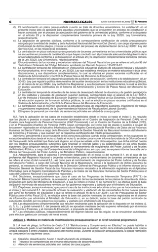 Jueves 6 de diciembre de 2018 / El Peruano6 NORMAS LEGALES
d) El nombramiento en plaza presupuestada cuando se trate de docentes universitarios. Lo establecido en el
presente inciso sólo es aplicable para aquellas universidades que se encuentren en proceso de constitución o
hayan concluido con el proceso de adecuación del gobierno de la universidad pública, conforme a lo dispuesto
en el artículo 29 y la disposición complementaria transitoria primera de la Ley 30220, Ley Universitaria,
respectivamente.
e) La asignación de gerentes públicos, conforme a la correspondiente certiﬁcación de crédito presupuestario
otorgada por la entidad de destino y de la Autoridad Nacional del Servicio Civil (Servir), con cargo al presupuesto
institucional de dichos pliegos, y hasta la culminación del proceso de implementación de la Ley 30057, Ley del
Servicio Civil, en las respectivas entidades.
f) La contratación en plaza validada y presupuestada de docentes universitarios en las universidades públicas que
se encuentren en proceso de constitución o que hayan concluido con el proceso de adecuación del gobierno de la
universidad pública conforme a lo dispuesto en el artículo 29 y la disposición complementaria transitoria primera
de la Ley 30220, Ley Universitaria, respectivamente.
g) El nombramiento de los vocales y secretarios relatores del Tribunal Fiscal a los que se reﬁere el artículo 99 del
Texto Único Ordenado del Código Tributario, aprobado por Decreto Supremo 133-2013-EF.
h) La contratación temporal del profesorado en instituciones educativas públicas de educación básica y educación
técnico-productiva, en el marco de la Ley 30328, Ley que establece medidas en materia educativa y dicta otras
disposiciones, y sus dispositivos complementarios, la cual se efectúa en plazas vacantes codiﬁcadas en el
Sistema de Administración y Control de Plazas Nexus del Ministerio de Educación.
i) La contratación temporal en plaza presupuestada de auxiliares de educación, conforme a lo establecido en la Ley
30493, Ley que regula la política remunerativa del auxiliar de educación en las instituciones educativas públicas,
en el marco de la Ley 29944, Ley de Reforma Magisterial, y sus dispositivos complementarios, la cual se efectúa
en plazas vacantes codiﬁcadas en el Sistema de Administración y Control de Plazas Nexus del Ministerio de
Educación.
j) La contratación temporal de docentes de las áreas de desempeño laboral de docencia y de gestión pedagógica
en los institutos y escuelas de educación superior públicas, comprendidos bajo el alcance de la Ley 30512,
Ley de Institutos y Escuelas de Educación Superior y de la Carrera Pública de sus Docentes, y en las escuelas
de educación superior de formación artística públicas, la cual se efectúa en plazas vacantes codiﬁcadas en el
Sistema de Administración y Control de Plazas Nexus del Ministerio de Educación.
k) La contratación, bajo el régimen laboral de la actividad privada, de inspectores auxiliares, inspectores de trabajo
y supervisores inspectores, de la Superintendencia Nacional de Fiscalización Laboral (Sunaﬁl).
l) El ingreso de personal por mandato de sentencias judiciales en calidad de cosa juzgada.
8.2. Para la aplicación de los casos de excepción establecidos desde el inciso a) hasta el inciso l), es requisito
que las plazas o puestos a ocupar se encuentren aprobados en el Cuadro de Asignación de Personal (CAP), en el
Cuadro para Asignación de Personal Provisional (CAP Provisional) o en el Cuadro de Puestos de la Entidad (CPE),
y en el Presupuesto Analítico de Personal (PAP), según corresponda, así como que las plazas o puestos a ocupar se
encuentren registradas en el Aplicativo Informático para el Registro Centralizado de Planillas y de Datos de los Recursos
Humanos del Sector Público a cargo de la Dirección General de Gestión Fiscal de los Recursos Humanos del Ministerio
de Economía y Finanzas, y que cuenten con la respectiva certiﬁcación del crédito presupuestario.
Asimismo, previamente a la convocatoria de los concursos públicos cuando estos correspondan, en los supuestos de
excepción establecidos desde el inciso a) hasta el inciso l), se debe contar con el informe favorable de la Oﬁcina General
de Presupuesto de la entidad que ﬁnanciará el gasto, en el que se señale, entre otros aspectos, que dicha entidad cuenta
con los créditos presupuestarios suﬁcientes para ﬁnanciar el referido gasto y su sostenibilidad en los años ﬁscales
siguientes. Esta obligación resulta también aplicable al nombramiento de magistrados del Poder Judicial y de ﬁscales
del Ministerio Público, a cargo del Consejo Nacional de la Magistratura, en cuyo caso se requiere informe favorable de la
Oﬁcina de Presupuesto del Poder Judicial y del Ministerio Público, respectivamente.
8.3. Adicionalmente, para el ascenso o promoción establecido en el inciso c) del numeral 8.1. en el caso de los
profesores del Magisterio Nacional y docentes universitarios, para el nombramiento de docentes universitarios al que
se reﬁere el inciso d) del numeral 8.1., así como para el nombramiento de magistrados del Poder Judicial y de ﬁscales
del Ministerio Público, a cargo del Consejo Nacional de la Magistratura, previo a la realización de dichas acciones de
personal, es necesario el informe favorable de la Dirección General de Presupuesto Público y el informe técnico de la
Dirección General de Gestión Fiscal de los Recursos Humanos vinculado a la información registrada en el Aplicativo
Informático para el Registro Centralizado de Planillas y de Datos de los Recursos Humanos del Sector Público para el
caso del Gobierno Nacional y los gobiernos regionales.
8.4. Dispónese, excepcionalmente que, para el caso de los Programas de Intervención Temprana (PRITE) de
Educación Básica Especial públicos, la evaluación y validación de las necesidades de las plazas de docentes de dichos
programas por parte del Ministerio de Educación, a que se reﬁere el inciso h) del numeral 8.1, se efectúa sobre la base
del padrón nominado de estudiantes remitido por los gobiernos regionales y validado por el Ministerio de Educación.
8.5. Dispónese, excepcionalmente, que para el caso de las instituciones educativas a las que se hace referencia en
el inciso j) del numeral 8.1. del presente artículo, la evaluación y validación de las necesidades de las nuevas plazas
por parte del Ministerio de Educación a que se reﬁere el artículo 16 de la Ley 30281, Ley de Presupuesto del Sector
Público para el Año Fiscal 2015, se efectúa sobre la base del padrón nominado de alumnos registrados en el sistema
de información que administre el Ministerio de Educación o, en su defecto, sobre la base del padrón nominado de
estudiantes remitido por los gobiernos regionales, y validado por el Ministerio de Educación.
8.6. Las disposiciones complementarias que resulten necesarias para la aplicación de lo dispuesto en los incisos c),
d), f), h), i) y j) del numeral 8.1. del presente artículo se aprueban mediante decreto supremo refrendado por el ministro
de Economía y Finanzas, y el ministro de Educación, a propuesta de este último.
8.7. Las entidades públicas, independientemente del régimen laboral que las regule, no se encuentran autorizadas
para efectuar gastos por concepto de horas extras.
Artículo 9. Medidas en materia de modiﬁcaciones presupuestarias en el nivel funcional programático
9.1. A nivel de pliego, la Partida de Gasto 2.1.1 “Retribuciones y Complementos en Efectivo” no puede habilitar a
otras partidas de gasto ni ser habilitada, salvo las habilitaciones que se realicen dentro de la indicada partida en la misma
unidad ejecutora o entre unidades ejecutoras del mismo pliego. Durante la ejecución presupuestaria, la citada restricción
no comprende los siguientes casos:
a) Creación, desactivación, fusión o reestructuración de entidades.
b) Traspaso de competencias en el marco del proceso de descentralización.
c) Atención de sentencias judiciales con calidad de cosa juzgada.
 