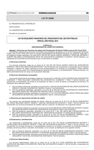 El Peruano / Jueves 6 de diciembre de 2018 65NORMAS LEGALES
LEY Nº 30880
EL PRESIDENTE DE LA REPÚBLICA
POR CUANTO:
EL CONGRESO DE LA REPÚBLICA;
Ha dado la Ley siguiente:
LEY DE EQUILIBRIO FINANCIERO DEL PRESUPUESTO DEL SECTOR PÚBLICO
PARA EL AÑO FISCAL 2019
CAPÍTULO I
DISPOSICIONES DE CARÁCTER GENERAL
Artículo 1. Recursos que ﬁnancian los gastos del Presupuesto del Sector Público para el Año Fiscal 2019
Los recursos estimados que ﬁnancian los créditos presupuestarios aprobados en la Ley de Presupuesto del Sector
Público para el Año Fiscal 2019 para los pliegos presupuestarios del Gobierno Nacional, los gobiernos regionales y
los gobiernos locales ascienden a la suma de S/ 168 074 407 244,00 (CIENTO SESENTA Y OCHO MIL SETENTA Y
CUATRO MILLONES CUATROCIENTOS SIETE MIL DOSCIENTOS CUARENTA Y CUATRO Y 00/100 SOLES) y se
establecen por las fuentes de ﬁnanciamiento que a continuación se detallan:
a) Recursos ordinarios
Los recursos ordinarios, hasta por el monto de S/ 105 797 700 000,00 (CIENTO CINCO MIL SETECIENTOS
NOVENTA Y SIETE MILLONES SETECIENTOS MIL Y 00/100 SOLES) que comprenden la recaudación de los ingresos
corrientes e ingresos de capital, deducida la suma correspondiente a la comisión por recaudación. Dicha comisión
constituye un recurso propio de la Superintendencia Nacional de Aduanas y de Administración Tributaria (Sunat) y se
debita automáticamente con cargo a la recaudación efectuada.
b) Recursos directamente recaudados
Los recursos directamente recaudados, hasta por el monto de S/ 14 943 022 743,00 (CATORCE MIL NOVECIENTOS
CUARENTA Y TRES MILLONES VEINTIDÓS MIL SETECIENTOS CUARENTA Y TRES Y 00/100 SOLES), que
comprenden, principalmente, las rentas de la propiedad, las tasas, la venta de bienes y la prestación de servicios, se
distribuyen de la siguiente manera:
i) Para el Gobierno Nacional, ascienden a la suma de S/ 11 000 232 239,00 (ONCE MIL MILLONES DOSCIENTOS
TREINTA Y DOS MIL DOSCIENTOS TREINTA Y NUEVE Y 00/100 SOLES).
ii) Para los gobiernos regionales, ascienden a la suma de S/ 829 020 337,00 (OCHOCIENTOS VEINTINUEVE
MILLONES VEINTE MIL TRESCIENTOS TREINTA Y SIETE Y 00/100 SOLES).
iii) Para los gobiernos locales, ascienden a la suma de S/ 3 113 770 167,00 (TRES MIL CIENTO TRECE MILLONES
SETECIENTOS SETENTA MIL CIENTO SESENTA Y SIETE Y 00/100 SOLES).
c) Recursos por operaciones oﬁciales de crédito
Los recursos por operaciones oﬁciales de crédito, hasta por el monto de S/ 25 013 136 993,00 (VEINTICINCO
MIL TRECE MILLONES CIENTO TREINTA Y SEIS MIL NOVECIENTOS NOVENTA Y TRES Y 00/100 SOLES), que
comprenden los recursos provenientes de créditos internos y externos, se distribuyen de la siguiente manera:
i) Para el Gobierno Nacional, ascienden a la suma de S/ 23 079 099 652,00 (VEINTITRÉS MIL SETENTA Y NUEVE
MILLONES NOVENTA Y NUEVE MIL SEISCIENTOS CINCUENTA Y DOS Y 00/100 SOLES).
ii) Para los gobiernos regionales, ascienden a la suma de S/ 1 401 326 384,00 (MIL CUATROCIENTOS UN
MILLONES TRESCIENTOS VEINTISEIS MIL TRESCIENTOS OCHENTA Y CUATRO 00/100 SOLES).
iii) Para los gobiernos locales, ascienden a la suma de S/ 532 710 957,00 (QUINIENTOS TREINTA Y DOS
MILLONES SETECIENTOS DIEZ MIL NOVECIENTOS CINCUENTA Y SIETE Y 00/100 SOLES).
d) Donaciones y transferencias
Las donaciones y transferencias, hasta por el monto de S/ 491 733 793,00 (CUATROCIENTOS NOVENTA Y
UN MILLONES SETECIENTOS TREINTA Y TRES MIL SETECIENTOS NOVENTA Y TRES Y 00/100 SOLES), que
comprenden los recursos ﬁnancieros no reembolsables recibidos por el Estado, provenientes de entidades públicas o
privadas, personas jurídicas o naturales, domiciliadas o no en el país, se distribuyen de la siguiente manera:
i) Para el Gobierno Nacional, ascienden a la suma de S/ 292 674 966,00 (DOSCIENTOS NOVENTA Y DOS
MILLONES SEISCIENTOS SETENTA Y CUATRO MIL NOVECIENTOS SESENTA Y SEIS Y 00/100 SOLES).
ii) Para los gobiernos locales, ascienden a la suma de S/ 199 058 827,00 (CIENTO NOVENTAY NUEVE MILLONES
CINCUENTA Y OCHO MIL OCHOCIENTOS VEINTISIETE Y 00/100 SOLES).
e) Recursos determinados
Los recursos determinados, hasta por el monto de S/ 21 828 813 715,00 (VEINTIÚN MIL OCHOCIENTOS
VEINTIOCHO MILLONES OCHOCIENTOS TRECE MIL SETECIENTOS QUINCE Y 00/100 SOLES), comprenden los
siguientes rubros:
 