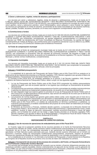 Jueves 6 de diciembre de 2018 / El Peruano66 NORMAS LEGALES
i) Canon y sobrecanon, regalías, rentas de aduanas y participaciones
Los recursos por canon y sobrecanon, regalías, rentas de aduanas y participaciones, hasta por el monto de S/
8 896 827 498,00 (OCHO MIL OCHOCIENTOS NOVENTA Y SEIS MILLONES OCHOCIENTOS VEINTISIETE MIL
CUATROCIENTOS NOVENTA Y OCHO Y 00/100 SOLES), que comprenden los ingresos por concepto de canon minero,
canon gasífero, canon y sobrecanon petrolero, canon hidroenergético, canon pesquero y canon forestal; las regalías;
los recursos por participación en rentas de aduanas, provenientes de las rentas recaudadas por las aduanas marítimas,
aéreas, postales, ﬂuviales, lacustres y terrestres, en el marco de la regulación correspondiente; entre otros.
ii) Contribuciones a fondos
Los recursos por contribuciones a fondos, hasta por el monto de S/ 4 584 832 452,00 (CUATRO MIL QUINIENTOS
OCHENTA Y CUATRO MILLONES OCHOCIENTOS TREINTA Y DOS MIL CUATROCIENTOS CINCUENTA Y DOS
Y 00/100 SOLES), que comprenden, principalmente, los aportes obligatorios correspondientes a lo establecido en
el Decreto Ley 19990, las transferencias del Fondo Consolidado de Reservas Previsionales, los aportes del Seguro
Complementario de Trabajo de Riesgo y las contribuciones para la asistencia previsional a que se reﬁere la Ley 28046,
Ley que Crea el Fondo y la Contribución Solidaria para la Asistencia Previsional.
iii) Fondo de compensación municipal
Los recursos por el fondo de compensación municipal, hasta por el monto de S/ 5 244 030 443,00 (CINCO MIL
DOSCIENTOS CUARENTA Y CUATRO MLLONES TREINTA MIL CUATROCIENTOS CUARENTA Y TRES Y 00/100
SOLES), que comprenden la recaudación neta del impuesto de promoción municipal, del impuesto al rodaje y del
impuesto a las embarcaciones de recreo, de acuerdo con lo establecido en el Decreto Legislativo 776, Ley de Tributación
Municipal, y demás normas modiﬁcatorias y complementarias.
iv) Impuestos municipales
Los recursos por impuestos municipales, hasta por el monto de S/ 3 103 123 322,00 (TRES MIL CIENTO TRES
MILLONES CIENTO VEINTITRÉS MIL TRECIENTOS VEINTIDÓS Y 00/100 SOLES), que comprenden la recaudación
del impuesto predial, de alcabala y patrimonio vehicular, entre los principales.
Artículo 2. Estabilidad presupuestaria
2.1 La estabilidad de la ejecución del Presupuesto del Sector Público para el Año Fiscal 2019 se sustenta en la
observancia de las disposiciones previstas en el Decreto Legislativo 1276, Decreto Legislativo que aprueba el Marco de
la Responsabilidad y Transparencia Fiscal del Sector Público No Financiero.
2.2 Durante el Año Fiscal 2019, las entidades señaladas en el artículo 3 del Decreto Legislativo 1440, Decreto
Legislativo del Sistema Nacional de Presupuesto Público, deben cumplir con las siguientes reglas:
1. La Ley de Presupuesto del Sector Público para el Año Fiscal 2019 comprende los créditos presupuestarios
máximos de gasto, que solo se pueden ejecutar si los ingresos que constituyen su ﬁnanciamiento se perciben
efectivamente.
2. Las disposiciones que autorizan créditos presupuestarios en función a porcentajes de variables macroeconómicas
o patrones de referencia se implementan progresivamente, de acuerdo con la real disponibilidad ﬁscal.
3. En todo dispositivo legal que autorice gastos no previstos en la Ley de Presupuesto del Sector Público para el
Año Fiscal 2019, se debe especiﬁcar el ﬁnanciamiento, bajo sanción de ineﬁcacia de los actos que se deriven de
la aplicación de los dispositivos legales.
4. Los proyectos de normas legales que generen gasto público deben contar, como requisito para el inicio de su
trámite, con una evaluación presupuestal que demuestre la disponibilidad de los créditos presupuestarios que
pueden ser destinados a su aplicación, así como el impacto de dicha aplicación en el Presupuesto del Sector
Público para el Año Fiscal 2019, y un análisis de costo-beneﬁcio en términos cuantitativos y cualitativos. La
evaluación presupuestaria y el análisis costo-beneﬁcio del proyecto de norma deben ser elaborados por el pliego
presupuestario respectivo.
5. El Ministerio de Economía y Finanzas, mediante decreto supremo, a propuesta de la Dirección General de
Presupuesto Público y de la Dirección General de Política Macroeconómica y Descentralización Fiscal, puede
establecer, durante la etapa de ejecución presupuestal, medidas económico-ﬁnancieras a través del gasto
público, con la ﬁnalidad de cumplir con las metas y reglas ﬁscales previstas en el Decreto Legislativo 1276,
Decreto Legislativo que aprueba el Marco de la Responsabilidad y Transparencia Fiscal del Sector Público No
Financiero, y en el Marco Macroeconómico Multianual 2019-2022.
CAPÍTULO II
DISPOSICIONES DE CARÁCTER ESPECIAL
Artículo 3. Uso de recursos de operaciones de endeudamiento para el Año Fiscal 2019
3.1 Cuando, luego de la evaluación periódica de los recursos previstos en la fuente de ﬁnanciamiento Recursos
por Operaciones Oﬁciales de Crédito, resulte necesario realizar modiﬁcaciones presupuestarias en el nivel institucional
-incluyendo, de ser el caso, las contrapartidas asociadas a las operaciones de endeudamiento contratadas y no
ejecutadas- el Poder Ejecutivo queda autorizado para que, mediante decreto supremo refrendado por el ministro de
Economía y Finanzas, realice las mencionadas modiﬁcaciones presupuestarias, únicamente, respecto de aquellos
Recursos por Operaciones Oﬁciales de Crédito en proceso de desembolso o con contratos de préstamo suscritos.
3.2 Lo establecido en el numeral 3.1 es informado a la Comisión de Presupuesto y Cuenta General de la República
del Congreso de la República durante los primeros cinco (5) días de haber sido realizados los cambios.
Artículo 4. Incorporación de recursos de los procesos de concesión y del Fondo y el Impuesto Extraordinario
para la Promoción y Desarrollo Turístico Nacional
Los recursos que provengan de los procesos de concesión que se orienten a ﬁnanciar obligaciones previstas en los
respectivos contratos o gastos imputables, directa o indirectamente a la ejecución de los mismos; y por la aplicación de
la Ley 27889, Ley que Crea el Fondo y el Impuesto Extraordinario para la Promoción y Desarrollo Turístico Nacional, se
incorporan en los presupuestos institucionales respectivos conforme a lo siguiente:
 