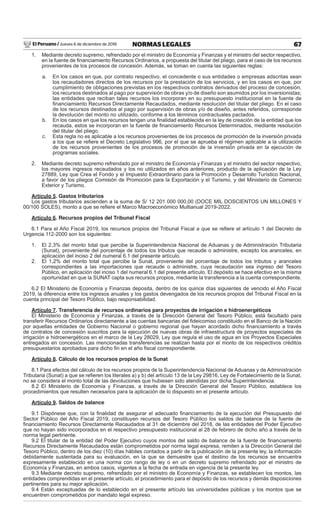 El Peruano / Jueves 6 de diciembre de 2018 67NORMAS LEGALES
1. Mediante decreto supremo, refrendado por el ministro de Economía y Finanzas y el ministro del sector respectivo,
en la fuente de ﬁnanciamiento Recursos Ordinarios, a propuesta del titular del pliego, para el caso de los recursos
provenientes de los procesos de concesión. Además, se toman en cuenta las siguientes reglas:
a. En los casos en que, por contrato respectivo, el concedente o sus entidades o empresas adscritas sean
los recaudadores directos de los recursos por la prestación de los servicios, y en los casos en que, por
cumplimiento de obligaciones previstas en los respectivos contratos derivados del proceso de concesión,
los recursos destinados al pago por supervisión de obras y/o de diseño son asumidos por los inversionistas;
las entidades que reciban tales recursos los incorporan en su presupuesto institucional en la fuente de
ﬁnanciamiento Recursos Directamente Recaudados, mediante resolución del titular del pliego. En el caso
de los recursos destinados al pago por supervisión de obras y/o de diseño, antes referidos, corresponde
la devolución del monto no utilizado, conforme a los términos contractuales pactados.
b. En los casos en que los recursos tengan una ﬁnalidad establecida en la ley de creación de la entidad que los
recauda, estos se incorporan en la fuente de ﬁnanciamiento Recursos Determinados, mediante resolución
del titular del pliego.
c. Esta regla no es aplicable a los recursos provenientes de los procesos de promoción de la inversión privada
a los que se reﬁere el Decreto Legislativo 996, por el que se aprueba el régimen aplicable a la utilización
de los recursos provenientes de los procesos de promoción de la inversión privada en la ejecución de
programas sociales.
2. Mediante decreto supremo refrendado por el ministro de Economía y Finanzas y el ministro del sector respectivo,
los mayores ingresos recaudados y los no utilizados en años anteriores, producto de la aplicación de la Ley
27889, Ley que Crea el Fondo y el Impuesto Extraordinario para la Promoción y Desarrollo Turístico Nacional,
a favor de los pliegos Comisión de Promoción para la Exportación y el Turismo, y del Ministerio de Comercio
Exterior y Turismo.
Artículo 5. Gastos tributarios
Los gastos tributarios ascienden a la suma de S/ 12 201 000 000,00 (DOCE MIL DOSCIENTOS UN MILLONES Y
00/100 SOLES), monto a que se reﬁere el Marco Macroeconómico Multianual 2019-2022.
Artículo 6. Recursos propios del Tribunal Fiscal
6.1 Para el Año Fiscal 2019, los recursos propios del Tribunal Fiscal a que se reﬁere el artículo 1 del Decreto de
Urgencia 112-2000 son los siguientes:
1. El 2,3% del monto total que percibe la Superintendencia Nacional de Aduanas y de Administración Tributaria
(Sunat), proveniente del porcentaje de todos los tributos que recaude o administre, excepto los aranceles, en
aplicación del inciso 2 del numeral 6.1 del presente artículo.
2. El 1,2% del monto total que percibe la Sunat, proveniente del porcentaje de todos los tributos y aranceles
correspondientes a las importaciones que recaude o administre, cuya recaudación sea ingreso del Tesoro
Público, en aplicación del inciso 1 del numeral 6.1 del presente artículo. El depósito se hace efectivo en la misma
oportunidad en que la SUNAT capta sus recursos propios, mediante la transferencia a la cuenta correspondiente.
6.2 El Ministerio de Economía y Finanzas deposita, dentro de los quince días siguientes de vencido el Año Fiscal
2019, la diferencia entre los ingresos anuales y los gastos devengados de los recursos propios del Tribunal Fiscal en la
cuenta principal del Tesoro Público, bajo responsabilidad.
Artículo 7. Transferencia de recursos ordinarios para proyectos de irrigación e hidroenergéticos
El Ministerio de Economía y Finanzas, a través de la Dirección General del Tesoro Público, está facultado para
transferir Recursos Ordinarios directamente a las cuentas bancarias del ﬁdeicomiso constituido en el Banco de la Nación
por aquellas entidades de Gobierno Nacional o gobierno regional que hayan acordado dicho ﬁnanciamiento a través
de contratos de concesión suscritos para la ejecución de nuevas obras de infraestructura de proyectos especiales de
irrigación e hidroenergéticos en el marco de la Ley 28029, Ley que regula el uso de agua en los Proyectos Especiales
entregados en concesión. Las mencionadas transferencias se realizan hasta por el monto de los respectivos créditos
presupuestarios aprobados para dicho ﬁn en el año ﬁscal correspondiente.
Artículo 8. Cálculo de los recursos propios de la Sunat
8.1 Para efectos del cálculo de los recursos propios de la Superintendencia Nacional de Aduanas y de Administración
Tributaria (Sunat) a que se reﬁeren los literales a) y b) del artículo 13 de la Ley 29816, Ley de Fortalecimiento de la Sunat,
no se considera el monto total de las devoluciones que hubiesen sido atendidas por dicha Superintendencia.
8.2 El Ministerio de Economía y Finanzas, a través de la Dirección General del Tesoro Público, establece los
procedimientos que resulten necesarios para la aplicación de lo dispuesto en el presente artículo.
Artículo 9. Saldos de balance
9.1 Dispónese que, con la ﬁnalidad de asegurar el adecuado ﬁnanciamiento de la ejecución del Presupuesto del
Sector Público del Año Fiscal 2019, constituyen recursos del Tesoro Público los saldos de balance de la fuente de
ﬁnanciamiento Recursos Directamente Recaudados al 31 de diciembre del 2018, de las entidades del Poder Ejecutivo
que no hayan sido incorporados en el respectivo presupuesto institucional al 28 de febrero de dicho año a través de la
norma legal pertinente.
9.2 El titular de la entidad del Poder Ejecutivo cuyos montos del saldo de balance de la fuente de ﬁnanciamiento
Recursos Directamente Recaudados están comprometidos por norma legal expresa, remiten a la Dirección General del
Tesoro Público, dentro de los diez (10) días hábiles contados a partir de la publicación de la presente ley, la información
debidamente sustentada para su evaluación, en la que se demuestre que el destino de los recursos se encuentra
expresamente establecido en una norma con rango de ley o en un decreto supremo refrendado por el ministro de
Economía y Finanzas, en ambos casos, vigentes a la fecha de entrada en vigencia de la presente ley.
9.3 Mediante decreto supremo, refrendado por el ministro de Economía y Finanzas, se establecen los montos, las
entidades comprendidas en el presente artículo, el procedimiento para el depósito de los recursos y demás disposiciones
pertinentes para su mejor aplicación.
9.4 Están exceptuadas de lo establecido en el presente artículo las universidades públicas y los montos que se
encuentren comprometidos por mandato legal expreso.
 