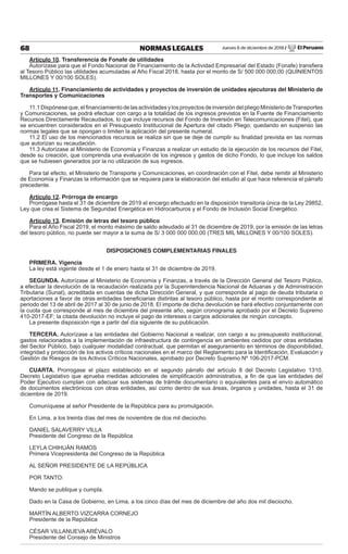 Jueves 6 de diciembre de 2018 / El Peruano68 NORMAS LEGALES
Artículo 10. Transferencia de Fonafe de utilidades
Autorízase para que el Fondo Nacional de Financiamiento de la Actividad Empresarial del Estado (Fonafe) transﬁera
al Tesoro Público las utilidades acumuladas al Año Fiscal 2018, hasta por el monto de S/ 500 000 000,00 (QUINIENTOS
MILLONES Y 00/100 SOLES).
Artículo 11. Financiamiento de actividades y proyectos de inversión de unidades ejecutoras del Ministerio de
Transportes y Comunicaciones
11.1Dispóneseque,elﬁnanciamientodelasactividadesylosproyectosdeinversióndelpliegoMinisteriodeTransportes
y Comunicaciones, se podrá efectuar con cargo a la totalidad de los ingresos previstos en la Fuente de Financiamiento
Recursos Directamente Recaudados, lo que incluye recursos del Fondo de Inversión en Telecomunicaciones (Fitel), que
se encuentren considerados en el Presupuesto Institucional de Apertura del citado Pliego; quedando en suspenso las
normas legales que se opongan o limiten la aplicación del presente numeral.
11.2 El uso de los mencionados recursos se realiza sin que se deje de cumplir su ﬁnalidad prevista en las normas
que autorizan su recaudación.
11.3 Autorízase al Ministerio de Economía y Finanzas a realizar un estudio de la ejecución de los recursos del Fitel,
desde su creación, que comprenda una evaluación de los ingresos y gastos de dicho Fondo, lo que incluye los saldos
que se hubiesen generados por la no utilización de sus ingresos.
Para tal efecto, el Ministerio de Transporte y Comunicaciones, en coordinación con el Fitel, debe remitir al Ministerio
de Economía y Finanzas la información que se requiera para la elaboración del estudio al que hace referencia el párrafo
precedente.
Artículo 12. Prórroga de encargo
Prorrógase hasta el 31 de diciembre de 2019 el encargo efectuado en la disposición transitoria única de la Ley 29852,
Ley que crea el Sistema de Seguridad Energética en Hidrocarburos y el Fondo de Inclusión Social Energético.
Artículo 13. Emisión de letras del tesoro público
Para el Año Fiscal 2019, el monto máximo de saldo adeudado al 31 de diciembre de 2019, por la emisión de las letras
del tesoro público, no puede ser mayor a la suma de S/ 3 000 000 000,00 (TRES MIL MILLONES Y 00/100 SOLES).
DISPOSICIONES COMPLEMENTARIAS FINALES
PRIMERA. Vigencia
La ley está vigente desde el 1 de enero hasta el 31 de diciembre de 2019.
SEGUNDA. Autorízase al Ministerio de Economía y Finanzas, a través de la Dirección General del Tesoro Público,
a efectuar la devolución de la recaudación realizada por la Superintendencia Nacional de Aduanas y de Administración
Tributaria (Sunat), acreditada en cuentas de dicha Dirección General, y que corresponde al pago de deuda tributaria o
aportaciones a favor de otras entidades beneﬁciarias distintas al tesoro público, hasta por el monto correspondiente al
periodo del 13 de abril de 2017 al 30 de junio de 2018. El importe de dicha devolución se hará efectivo conjuntamente con
la cuota que corresponde al mes de diciembre del presente año, según cronograma aprobado por el Decreto Supremo
410-2017-EF; la citada devolución no incluye el pago de intereses o cargos adicionales de ningún concepto.
La presente disposición rige a partir del día siguiente de su publicación.
TERCERA. Autorízase a las entidades del Gobierno Nacional a realizar, con cargo a su presupuesto institucional,
gastos relacionados a la implementación de infraestructura de contingencia en ambientes cedidos por otras entidades
del Sector Público, bajo cualquier modalidad contractual, que permitan el aseguramiento en términos de disponibilidad,
integridad y protección de los activos críticos nacionales en el marco del Reglamento para la Identiﬁcación, Evaluación y
Gestión de Riesgos de los Activos Críticos Nacionales, aprobado por Decreto Supremo Nº 106-2017-PCM.
CUARTA. Prorrogase el plazo establecido en el segundo párrafo del artículo 8 del Decreto Legislativo 1310,
Decreto Legislativo que aprueba medidas adicionales de simpliﬁcación administrativa, a ﬁn de que las entidades del
Poder Ejecutivo cumplan con adecuar sus sistemas de trámite documentario o equivalentes para el envío automático
de documentos electrónicos con otras entidades, así como dentro de sus áreas, órganos y unidades, hasta el 31 de
diciembre de 2019.
Comuníquese al señor Presidente de la República para su promulgación.
En Lima, a los treinta días del mes de noviembre de dos mil dieciocho.
DANIEL SALAVERRY VILLA
Presidente del Congreso de la República
LEYLA CHIHUÁN RAMOS
Primera Vicepresidenta del Congreso de la República
AL SEÑOR PRESIDENTE DE LA REPÚBLICA
POR TANTO:
Mando se publique y cumpla.
Dado en la Casa de Gobierno, en Lima, a los cinco días del mes de diciembre del año dos mil dieciocho.
MARTÍN ALBERTO VIZCARRA CORNEJO
Presidente de la República
CÉSAR VILLANUEVA ARÉVALO
Presidente del Consejo de Ministros
 