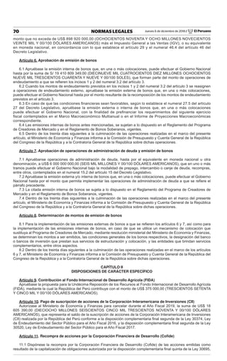 Jueves 6 de diciembre de 2018 / El Peruano70 NORMAS LEGALES
monto que no exceda de US$ 898 920 000,00 (OCHOCIENTOS NOVENTA Y OCHO MILLONES NOVECIENTOS
VEINTE MIL Y 00/100 DÓLARES AMERICANOS) más el Impuesto General a las Ventas (IGV), o su equivalente
en moneda nacional, en concordancia con lo que establece el artículo 29 y el numeral 46.4 del artículo 46 del
Decreto Legislativo.
Artículo 6. Aprobación de emisión de bonos
6.1 Apruébase la emisión interna de bonos que, en una o más colocaciones, puede efectuar el Gobierno Nacional
hasta por la suma de S/ 19 410 809 349,00 (DIECINUEVE MIL CUATROCIENTOS DIEZ MILLONES OCHOCIENTOS
NUEVE MIL TRESCIENTOS CUARENTA Y NUEVE Y 00/100 SOLES), que forman parte del monto de operaciones de
endeudamiento a que se reﬁeren los incisos 1 y 2 del numeral 3.2 del artículo 3.
6.2 Cuando los montos de endeudamiento previstos en los incisos 1 y 2 del numeral 3.2 del artículo 3 se reasignen
a operaciones de endeudamiento externo, apruébase la emisión externa de bonos que, en una o más colocaciones,
puede efectuar el Gobierno Nacional hasta por el monto resultante de la recomposición de los montos de endeudamiento
previstos en el artículo 3.
6.3 En caso de que las condiciones ﬁnancieras sean favorables, según lo establece el numeral 27.5 del artículo
27 del Decreto Legislativo, apruébase la emisión externa o interna de bonos que, en una o más colocaciones
puede efectuar el Gobierno Nacional, con la ﬁnalidad de preﬁnanciar los requerimientos del siguiente ejercicio
ﬁscal contemplados en el Marco Macroeconómico Multianual o en el Informe de Proyecciones Macroeconómicas
correspondiente.
6.4 Las emisiones internas de bonos antes mencionadas, se sujetan a lo dispuesto en el Reglamento del Programa
de Creadores de Mercado y en el Reglamento de Bonos Soberanos, vigentes.
6.5 Dentro de los treinta días siguientes a la culminación de las operaciones realizadas en el marco del presente
artículo, el Ministerio de Economía y Finanzas informa a la Comisión de Presupuesto y Cuenta General de la República
del Congreso de la República y a la Contraloría General de la República sobre dichas operaciones.
Artículo 7. Aprobación de operaciones de administración de deuda y emisión de bonos
7.1 Apruébanse operaciones de administración de deuda, hasta por el equivalente en moneda nacional u otra
denominación, a US$ 6 000 000 000,00 (SEIS MIL MILLONES Y 00/100 DÓLARES AMERICANOS), que en uno o más
tramos puede efectuar el Gobierno Nacional bajo la modalidad de prepago, intercambio o canje de deuda, recompras,
entre otros, contemplados en el numeral 15.2 del artículo 15 del Decreto Legislativo.
7.2 Apruébase la emisión externa y/o interna de bonos que, en una o más colocaciones, puede efectuar el Gobierno
Nacional hasta por el monto que permita implementar las operaciones de administración de deuda a que se reﬁere el
párrafo precedente.
7.3 La citada emisión interna de bonos se sujeta a lo dispuesto en el Reglamento del Programa de Creadores de
Mercado y en el Reglamento de Bonos Soberanos, vigentes.
7.4 Dentro de los treinta días siguientes a la culminación de las operaciones realizadas en el marco del presente
artículo, el Ministerio de Economía y Finanzas informa a la Comisión de Presupuesto y Cuenta General de la República
del Congreso de la República y a la Contraloría General de la República sobre dichas operaciones.
Artículo 8. Determinación de montos de emisión de bonos
8.1 Para la implementación de las emisiones externas de bonos a que se reﬁeren los artículos 6 y 7, así como para
la implementación de las emisiones internas de bonos, en caso de que se utilice un mecanismo de colocación que
sustituya al Programa de Creadores de Mercado, mediante resolución ministerial del Ministerio de Economía y Finanzas,
se determinan los montos a ser emitidos, las condiciones generales de los bonos respectivos, la designación del banco
o bancos de inversión que prestan sus servicios de estructuración y colocación, y las entidades que brindan servicios
complementarios, entre otros aspectos.
8.2 Dentro de los treinta días siguientes a la culminación de las operaciones realizadas en el marco de los artículos
6 y 7, el Ministerio de Economía y Finanzas informa a la Comisión de Presupuesto y Cuenta General de la República del
Congreso de la República y a la Contraloría General de la República sobre dichas operaciones.
CAPÍTULO II
DISPOSICIONES DE CARÁCTER ESPECÍFICO
Artículo 9. Contribución al Fondo Internacional de Desarrollo Agrícola (FIDA)
Apruébase la propuesta para la Undécima Reposición de los Recursos al Fondo Internacional de Desarrollo Agrícola
(FIDA), mediante la cual la República del Perú contribuye con el monto de US$ 375 000,00 (TRESCIENTOS SETENTA
Y CINCO MIL Y 00/100 DÓLARES AMERICANOS).
Artículo 10. Pago de suscripción de acciones de la Corporación Interamericana de Inversiones (CII)
Autorízase al Ministerio de Economía y Finanzas para cancelar durante el Año Fiscal 2019, la suma de US$ 18
605 390,00 (DIECIOCHO MILLONES SEISCIENTOS CINCO MIL TRESCIENTOS NOVENTA Y 00/100 DÓLARES
AMERICANOS), que representa el saldo de la suscripción de acciones de la Corporación Interamericana de Inversiones
(CII) realizada por la República del Perú conforme a la disposición complementaria ﬁnal segunda de la Ley 30374, Ley
de Endeudamiento del Sector Público para el Año Fiscal 2016, y la disposición complementaria ﬁnal segunda de la Ley
30520, Ley de Endeudamiento del Sector Público para el Año Fiscal 2017.
Artículo 11. Recompra de acciones por la Corporación Financiera de Desarrollo (Coﬁde)
11.1 Dispónese la recompra por la Corporación Financiera de Desarrollo (Coﬁde) de las acciones emitidas como
resultado de la capitalización de obligaciones autorizada por la disposición complementaria ﬁnal quinta de la Ley 30695,
 