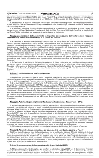 El Peruano / Jueves 6 de diciembre de 2018 71NORMAS LEGALES
Ley de Endeudamiento del Sector Público para el Año Fiscal 2018, y del aporte de capital autorizado por la disposición
complementaria ﬁnal sexagésima octava de la Ley 30693, Ley de Presupuesto del Sector Público para el Año Fiscal
2018.
11.2 La recompra de acciones emitidas en el marco de la capitalización de obligaciones y aporte de capital se realiza
a partir del octavo año de haberse emitido, según cronograma a ser establecido por resolución ministerial del Ministerio
de Economía y Finanzas.
11.3 Asimismo, dispónese que los recursos provenientes de la mencionada recompra de acciones, deben ser
transferidos por el Fondo Nacional de Financiamiento de la Actividad Empresarial del Estado (Fonafe) a la Cuenta Única
del Tesoro Público en un plazo que no exceda de treinta días de su percepción.
Artículo 12. Autorización de ﬁnanciamiento contingente o de un esquema de transferencia de riesgos de
desastres, en el ámbito del Acuerdo Marco de la Alianza del Pacíﬁco
12.1 Autorízase al Ministerio de Economía y Finanzas para que, en el ámbito del Acuerdo Marco de la Alianza del
Pacíﬁco, contrate conjuntamente con los países conformantes de este, un esquema de transferencia de riesgo de
desastres o ﬁnanciamiento contingente, bajo la modalidad de bonos u otras ofrecidas en el mercado internacional, sea
directamente o a través de un organismo multilateral de crédito, con sujeción a lo dispuesto en el Subcapítulo IV del
Capítulo III del Título III del Decreto Legislativo, en lo que resulte aplicable.
12.2 Asimismo, autorízase al Ministerio de Economía y Finanzas, a través de la Dirección General del Tesoro
Público, a suscribir los documentos que se requieran para participar en el diseño y elaboración del antes citado
esquema de transferencia de riesgo de desastres o de financiamiento contingente, en los que se puede contemplar
el compromiso del Estado peruano de asumir de manera compartida, los gastos que irrogue dicho diseño y
elaboración. Los citados documentos son aprobados por resolución ministerial del Ministerio de Economía y
Finanzas.
12.3 El esquema de transferencia de riesgo de desastre o de riesgo contingente, así como los demás documentos
pertinentes para su implementación, son aprobados por decreto supremo con el refrendo del ministro de Economía y
Finanzas, e informados a la Comisión de Presupuesto y Cuenta General de la República del Congreso de la República
y a la Contraloría General de la República, dentro de los treinta días siguientes a la publicación del mencionado decreto
supremo.
Artículo 13. Financiamiento de Inversiones Públicas
13.1 Autorízase, por excepción, durante el Año Fiscal 2019, para ﬁnanciar con recursos provenientes de operaciones
de endeudamiento público, aquellas Intervenciones de Reconstrucción mediante Inversiones (IRI) que se encuentren en
el marco del Plan Integral de la Reconstrucción con Cambios aprobado por Decreto Supremo 091-2017-PCM.
13.2 La autorización señalada en el numeral 13.1 también aplica a las Inversiones de Optimización, Ampliación
Marginal, Reposición y Rehabilitación (IOARR) a las que se reﬁere el Texto Único Ordenado del Decreto Legislativo
1252, Decreto Legislativo que crea el Sistema Nacional de Programación Multianual y Gestión de Inversiones, aprobado
por Decreto Supremo 242-2018-EF, que se encuentren en el marco del citado Plan Integral de la Reconstrucción con
Cambios así como a aquellas que sean priorizadas por la Comisión Multisectorial cuya conformación y funciones han
sido aprobadas mediante Decreto Supremo 132-2017-EF, siempre que estas hubiesen correspondido a la deﬁnición
de proyecto de inversión pública según el derogado Sistema Nacional de Inversión Pública (SNIP), previa opinión
favorable respecto a dicha equivalencia por la Dirección General de Programación Multianual de Inversiones o la que
la sustituya.
Artículo 14. Autorización para implementar fondos bursátiles (Exchange-Traded Funds - ETFs)
14.1 Autorízase al Ministerio de Economía y Finanzas, a través de la Dirección General del Tesoro Público, para que,
con cargo a los recursos del Fondo de la Deuda Soberana constituido en el marco de la disposición complementaria ﬁnal
sétima de la Ley 30116, Ley de Endeudamiento del Sector Público para el Año Fiscal 2014, constituya fondos bursátiles,
conforme al diseño y estructura que se desarrolle conjuntamente con el Banco Internacional de Reconstrucción y
Fomento (BIRF), para cuyo ﬁn suscriben un convenio, el cual es aprobado por resolución ministerial del Ministerio de
Economía y Finanzas.
14.2 Asimismo, autorízase al Ministerio de Economía y Finanzas, a través de la Dirección General del Tesoro Público,
para que contrate, con sujeción al procedimiento de contratación establecido por el Decreto Supremo 033-2006-EF, en
lo que sea aplicable, los servicios de un gestor especializado en portafolios de inversión y a una entidad que elabore
los índices correspondientes a cada fondo bursátil; así como a asumir el pago de los gastos que demanden los fondos
bursátiles con cargo a los recursos que se mantengan en estos, en proporción a su participación.
14.3 El reglamento operativo es aprobado por resolución ministerial del Ministerio de Economía y Finanzas.
Artículo 15. Administración de obligaciones por concepto de la contribución patronal al Fonavi
Dispónese que el registro y pago de las obligaciones por la contribución patronal al Fondo Nacional de Vivienda
(Fonavi) de entidades del sector público registradas en el pliego Ministerio de Economía y Finanzas, en el marco de las
Resoluciones Directorales 061-95-EF/76.01, 064-96-EF/76.01 y 019-97-EF/76.01, está a cargo de la Dirección General
del Tesoro Público, para cuyo efecto suscribe las respectivas actas de conciliación con el Fonavi con participación de la
Oﬁcina General de Administración de dicho ministerio. El monto correspondiente es pagado en cuatro cuotas semestrales
a partir de la fecha de suscripción de las referidas actas.
Artículo 16. Implementación de lo dispuesto en el artículo 6 de la Ley 29231
16.1 Dispónese que el monto del capital a que se reﬁere el artículo 6 de la Ley 29231, Ley de Saneamiento Financiero
de los Prestatarios del Banco de Materiales, sea registrado y pagado por la Dirección General del Tesoro Público, para
cuyo efecto suscribe las respectivas actas de conciliación con el Banco de Materiales S.A.C en Liquidación; así como
 