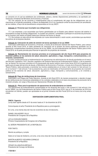 Jueves 6 de diciembre de 2018 / El Peruano72 NORMAS LEGALES
un convenio en el cual se establecen las condiciones, plazos y demás disposiciones pertinentes y es aprobado por
resolución ministerial del Ministerio de Economía y Finanzas.
16.2 Sin perjuicio de las acciones a implementarse para el cumplimiento del pago de las obligaciones que se
mencionan en el párrafo precedente, el Banco de Materiales S.A.C en Liquidación emite los documentos de cancelación
de los créditos, a favor de los beneﬁciarios comprendidos en la Ley 29231.
Artículo 17. Personas que incumplen sus obligaciones
17.1 Las empresas y sus accionistas que fueron garantizadas por el Estado para obtener recursos del exterior e
incumplieron el pago de dichas obligaciones, no pueden ser postores, contratistas o participar en acciones de promoción
de la inversión que realiza el Estado hasta que culminen de honrar su deuda.
17.2 Se incluyen en este artículo las empresas con nueva denominación o razón social y accionistas que asumieron
los activos de la empresa deudora.
Artículo 18. Colocación de saldo de emisión de bonos aprobada en la Ley 30695
Autorízase al Ministerio de Economía y Finanzas, a través de la Dirección General del Tesoro Público, para colocar
durante el Año Fiscal 2019, el saldo pendiente de colocación de la emisión de bonos soberanos aprobada con la
disposición complementaria transitoria primera de la Ley 30695, Ley de Endeudamiento del Sector Público para el Año
Fiscal 2018, en la parte prevista para ﬁnanciar la ejecución de proyectos de inversión.
Artículo 19. Reorientación de recursos previstos en el presupuesto del año ﬁscal 2019 para proyectos de
inversión pública en los sectores de salud, educación, agricultura y riego, transporte y comunicaciones, y en
vivienda y saneamiento
Si como consecuencia de la implementación de operaciones de administración de deuda aprobadas en el marco
del Decreto Legislativo 1437, Decreto Legislativo del Sistema Nacional de Endeudamiento Público, y de la presente
ley, se liberan los recursos previstos en el presupuesto del sector público para el año ﬁscal 2019 en la genérica de
gasto para el pago del servicio de deuda, el Ministerio de Economía y Finanzas, a través de la Dirección General del
Tesoro Público, está autorizado a reorientar los montos establecidos en el inciso 2 del numeral 3.2 del artículo 3 y
en el numeral 7.1 del artículo 7 de la presente ley, para ser destinados al ﬁnanciamiento de proyectos de inversión
pública en los sectores de salud, educación, agricultura y riego, transporte y comunicaciones, y en vivienda y
saneamiento.
Artículo 20. Pago de retribuciones de inversiones
Autorízase a los Pliegos del Poder Ejecutivo, durante el año ﬁscal 2019, de manera excepcional, a atender el pago
de las retribuciones de inversiones estipuladas en los contratos celebrados en el marco de procesos de promoción de la
inversión privada, con cargo a Recursos por Operaciones Oﬁciales de Créditos.
Artículo 21.- Plazo para la aprobación de operaciones de endeudamiento en trámite
Las operaciones de endeudamiento comprendidas en los alcances del inciso c) del numeral 4.2 del artículo 4 de
la Ley 30695, Ley de Endeudamiento del Sector Público para el Año Fiscal 2018, que al 31 de diciembre de 2018 se
encuentren en trámite, pueden ser aprobadas en el primer trimestre del Año Fiscal 2019 en el marco de la ley antes
citada.
DISPOSICIÓN COMPLEMENTARIA FINAL
ÚNICA. Vigencia
La ley está vigente desde el 01 de enero hasta el 31 de diciembre de 2019.
Comuníquese al señor Presidente de la República para su promulgación.
En Lima, a los treinta días del mes de noviembre de dos mil dieciocho.
DANIEL SALAVERRY VILLA
Presidente del Congreso de la República
LEYLA CHIHUÁN RAMOS
Primera Vicepresidenta del Congreso de la República
AL SEÑOR PRESIDENTE DE LA REPÚBLICA
POR TANTO:
Mando se publique y cumpla.
Dado en la Casa de Gobierno, en Lima, a los cinco días del mes de diciembre del año dos mil dieciocho.
MARTÍN ALBERTO VIZCARRA CORNEJO
Presidente de la República
CÉSAR VILLANUEVA ARÉVALO
Presidente del Consejo de Ministros
1720190-1
 