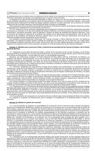 El Peruano / Jueves 6 de diciembre de 2018 9NORMAS LEGALES
de adquisiciones que se realicen para la consecución de las metas de los proyectos de inversión y la renovación de los
vehículos automotores que tengan una antigüedad igual o superior a diez (10) años.
La adquisición de vehículos automotores señalados se realiza con cargo a los recursos del presupuesto institucional
de las entidades respectivas, por cualquier fuente de ﬁnanciamiento y conforme a la normatividad vigente, y solo puede
efectuarse previa autorización del titular del pliego mediante resolución de dicha autoridad, que se publica en el portal
institucional de la entidad respectiva. Esta facultad del titular de pliego es indelegable.
Para la aplicación de los supuestos de excepción previstos en el presente numeral, las entidades respectivas quedan
exceptuadas de lo establecido en el numeral 9.9. del artículo 9.
10.5. En materia de uso de vehículos, establécese que la asignación exclusiva de vehículos automotores para altos
funcionarios en actividad, en el caso de entidades del Gobierno Nacional, es únicamente para uso oﬁcial de los ministros,
viceministros, secretarios generales, jefes de gabinete y titulares de pliego de entidades del Gobierno Nacional, y que
al momento de entrada en vigencia de la presente ley cuentan con la autorización correspondiente. Para el resto de
personal de las entidades del Gobierno Nacional, pueden hacer uso de los vehículos automotores de la ﬂota de la
respectiva entidad para el cumplimiento de sus funciones.
Las entidades constitucionalmente autónomas, las Fuerzas Armadas y Policía Nacional del Perú, los gobiernos
regionales y los gobiernos locales adoptan medidas de austeridad en materia de uso de vehículos, las cuales deben
ser aprobadas mediante resolución de su titular, dentro de los diez (10) días hábiles siguientes contados a partir de la
vigencia de la presente norma. Dicha resolución se publica en el portal institucional de las referidas entidades.
Artículo 11. Medidas para el personal militar y policial de las escuelas de las Fuerzas Armadas y de la Policía
Nacional del Perú
11.1. Dispónese que las altas del personal militar y policial de las escuelas de las Fuerzas Armadas y de la Policía
Nacional del Perú se efectúan en una única oportunidad al año y en el primer trimestre del año, previo informe favorable
de la Oﬁcina de Presupuesto, o la que haga sus veces, en las entidades respectivas.
Asimismo, las instituciones armadas y la Policía Nacional del Perú deben informar al Ministerio de Defensa y al
Ministerio del Interior, respectivamente, en el mes de febrero, la cantidad de altas estimadas que se proyectan para
el primer trimestre de los siguientes tres años, así como los códigos de las plazas en el Aplicativo Informático para
el Registro Centralizado de Planillas y de Datos de los Recursos Humanos del Sector Público en el caso de las altas
estimadas para el siguiente año, a efectos de que dichos ministerios consideren la referida información para las fases de
programación y formulación presupuestarias.
11.2. Asimismo, dispónese que, para efectuar el pago de los ingresos que correspondan a la situación de alta, se
requiere que, antes del 30 de abril de 2019, se hayan realizado las anulaciones de los códigos de plaza de los alumnos
que egresan de las escuelas militares y policiales, así como la creación de los códigos de plaza para los efectivos
policiales y militares en situación de alta en el Aplicativo Informático para el Registro Centralizado de Planillas y de Datos
de los Recursos Humanos del Sector Público.
11.3. Los procesos para la situación de alta y de baja del personal militar y policial de las Fuerzas Armadas y de la
Policía Nacional del Perú se sujetan al presupuesto institucional del Ministerio de Defensa y del Ministerio del Interior,
según corresponda. Para tal efecto, ambos ministerios emiten, de resultar necesario, disposiciones internas a ﬁn de
adecuar los procesos antes mencionados a lo dispuesto en la presente disposición.
Las Fuerzas Armadas y la Policía Nacional del Perú deben informar, en el mes de enero de 2019, el listado de los
códigos de plaza creados y anulados el año anterior, así como el uso del presupuesto involucrado en esas acciones, de
acuerdo con los lineamientos que para tal efecto emita la Dirección General de Presupuesto Público.
11.4. Dispónese que, en el Presupuesto del Sector Público para el Año Fiscal 2019, se han asignado recursos al pliego
Ministerio del Interior hasta por la suma de S/ 14 597 764,00 (CATORCE MILLONES QUINIENTOS NOVENTA Y SIETE
MIL SETECIENTOS SESENTA Y CUATRO Y 00/100 SOLES), por la fuente de ﬁnanciamiento Recursos Ordinarios,
exclusivamente, para el ﬁnanciamiento de las altas del personal policial de las escuelas de la Policía Nacional del Perú.
Dichos recursos no pueden ser destinados, bajo responsabilidad del titular de la entidad, a ﬁnes distintos a los señalados
en el presente numeral.
11.5. El cumplimiento de lo dispuesto en el presente artículo se efectúa bajo responsabilidad del titular de la entidad.
11.6. Déjase en suspenso las disposiciones que se opongan a lo establecido en el presente artículo o limiten su
aplicación.
Artículo 12. Medida en gastos de inversión
12.1. Con el propósito de asegurar la sostenibilidad de la ejecución de las inversiones bajo el ámbito del Sistema
Nacional de Programación Multianual y Gestión de Inversiones y de proyectos que no se encuentren bajo el ámbito de
dicho sistema, dispónese que las entidades del Gobierno Nacional, los gobiernos regionales y gobiernos locales, bajo
responsabilidad del titular del pliego, pueden efectuar modiﬁcaciones presupuestarias en el nivel funcional programático,
siempre que no impliquen la anulación de créditos presupuestarios en las referidas inversiones y proyectos que se
encuentren en etapa de ejecución, previa opinión favorable de la Oﬁcina de Programación Multianual de Inversiones de
cada entidad, o la que haga sus veces. En el caso de inversiones bajo el ámbito del Sistema Nacional de Programación
Multianual y Gestión de Inversiones y de proyectos que no se encuentren bajo el ámbito de dicho sistema, con i)
monto total actualizado de la inversión sea superior a los S/ 200 000 000,00 (DOSCIENTOS MILLONES Y 00/100
SOLES), ii) inversiones enmarcadas en el mecanismo de Obras por Impuestos, y iii) los recursos correspondientes a
las contrapartidas de las inversiones ﬁnanciadas con recursos provenientes de operaciones de endeudamiento externo,
las referidas modiﬁcaciones presupuestarias deben contar, además, con opinión favorable de la Dirección General de
Presupuesto Público, conforme a los criterios y condiciones establecidos por la citada Dirección General.
En el caso de las entidades del Gobierno Nacional y gobiernos regionales, los créditos presupuestarios materia de
la modiﬁcación presupuestaria solo pueden habilitar inversiones bajo el ámbito del Sistema Nacional de Programación
Multianual y Gestión de Inversiones y proyectos que no se encuentren bajo el ámbito de dicho sistema, que cuenten con
expediente técnico o estudio deﬁnitivo que hayan sido registradas en la respectiva cartera de inversiones del Programa
Multianual de Inversiones correspondiente, y cuyo monto total de dichas inversiones no exceda el monto que ha sido
materia de anulación.
12.2. Dispónese que, en el Presupuesto del Sector Público para el Año Fiscal 2019, se han asignado hasta por la
suma de S/ 2 763 413 130,00 (DOS MIL SETECIENTOS SESENTA Y TRES MILLONES CUATROCIENTOS TRECE MIL
CIENTO TREINTAY 00/100 SOLES) en los gobiernos regionales y los gobiernos locales, por las fuentes de ﬁnanciamiento
Recursos Ordinarios y Recursos por Operaciones Oﬁciales de Crédito, destinados, exclusivamente, al ﬁnanciamiento
para la continuidad de la ejecución de las inversiones en el marco del Sistema Nacional de Programación Multianual y
Gestión de Inversiones, y de los proyectos que no se encuentren bajo el ámbito de dicho Sistema Nacional, a los que se
les transﬁrieron recursos conforme a los artículos 13 y 14 de la Ley 30693, Ley de Presupuesto del Sector Público para
 