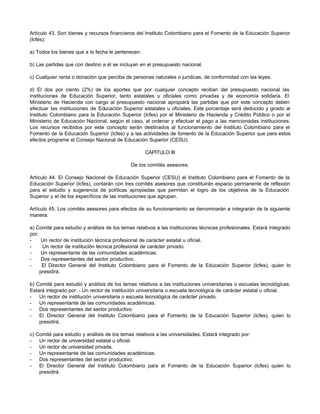Artículo 43. Son bienes y recursos financieros del Instituto Colombiano para el Fomento de la Educación Superior
(Icfes):

a) Todos los bienes que a la fecha le pertenecen.

b) Las partidas que con destino a él se incluyan en el presupuesto nacional.

c) Cualquier renta o donación que perciba de personas naturales o jurídicas, de conformidad con las leyes.

d) El dos por ciento (2%) de los aportes que por cualquier concepto reciban del presupuesto nacional las
instituciones de Educación Superior, tanto estatales u oficiales como privadas y de economía solidaria. El
Ministerio de Hacienda con cargo al presupuesto nacional apropiará las partidas que por este concepto deben
efectuar las instituciones de Educación Superior estatales u oficiales. Este porcentaje será deducido y girado al
Instituto Colombiano para la Educación Superior (Icfes) por el Ministerio de Hacienda y Crédito Público o por el
Ministerio de Educación Nacional, según el caso, al ordenar y efectuar el pago a las mencionadas instituciones.
Los recursos recibidos por este concepto serán destinados al funcionamiento del Instituto Colombiano para el
Fomento de la Educación Superior (Icfes) y a las actividades de fomento de la Educación Superior que para estos
efectos programe el Consejo Nacional de Educación Superior (CESU).

                                                    CAPITULO III

                                             De los comités asesores.

Artículo 44. El Consejo Nacional de Educación Superior (CESU) el Instituto Colombiano para el Fomento de la
Educación Superior (Icfes), contarán con tres comités asesores que constituirán espacio permanente de reflexión
para el estudio y sugerencia de políticas apropiadas que permitan el logro de los objetivos de la Educación
Superior y el de los específicos de las instituciones que agrupan.

Artículo 45. Los comités asesores para efectos de su funcionamiento se denominarán e integrarán de la siguiente
manera:

a) Comité para estudio y análisis de los temas relativos a las instituciones técnicas profesionales. Estará integrado
por:
-     Un rector de institución técnica profesional de carácter estatal u oficial.
-     Un rector de institución técnica profesional de carácter privado.
-     Un representante de las comunidades académicas.
-     Dos representantes del sector productivo.
-     El Director General del Instituto Colombiano para el Fomento de la Educación Superior (Icfes), quien lo
     presidirá.

b) Comité para estudio y análisis de los temas relativos a las instituciones universitarias o escuelas tecnológicas.
Estará integrado por: - Un rector de institución universitaria o escuela tecnológica de carácter estatal u oficial.
-   Un rector de institución universitaria o escuela tecnológica de carácter privado.
-   Un representante de las comunidades académicas.
-   Dos representantes del sector productivo.
-   El Director General del Instituto Colombiano para el Fomento de la Educación Superior (Icfes), quien lo
    presidirá.

c) Comité para estudio y análisis de los temas relativos a las universidades. Estará integrado por:
-   Un rector de universidad estatal u oficial.
-   Un rector de universidad privada.
-   Un representante de las comunidades académicas.
-   Dos representantes del sector productivo.
-   El Director General del Instituto Colombiano para el Fomento de la Educación Superior (Icfes) quien lo
    presidirá.
 