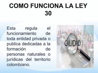 COMO FUNCIONA LA LEY
30
Esta regula el
funcionamiento de
toda entidad privada o
publica dedicadas a la
formación de
personas naturales o
jurídicas del territorio
colombiano.
 