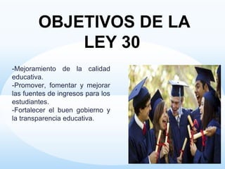 -Mejoramiento de la calidad
educativa.
-Promover, fomentar y mejorar
las fuentes de ingresos para los
estudiantes.
-Fortalecer el buen gobierno y
la transparencia educativa.
OBJETIVOS DE LA
LEY 30
 