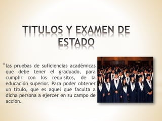 *las pruebas de suficiencias académicas
que debe tener el graduado, para
cumplir con los requisitos, de la
educación superior. Para poder obtener
un titulo, que es aquel que faculta a
dicha persona a ejercer en su campo de
acción.
 