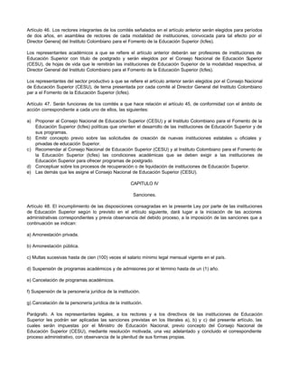 Artículo 46. Los rectores integrantes de los comités señalados en el artículo anterior serán elegidos para períodos
de dos años, en asamblea de rectores de cada modalidad de instituciones, convocada para tal efecto por el
Director Genera] del Instituto Colombiano para el Fomento de la Educación Superior (Icfes).

Los representantes académicos a que se refiere el artículo anterior deberán ser profesores de instituciones de
Educación Superior con título de postgrado y serán elegidos por el Consejo Nacional de Educación Superior
(CESU), de hojas de vida que le remitirán las instituciones de Educación Superior de la modalidad respectiva, al
Director General del Instituto Colombiano para el Fomento de la Educación Superior (Icfes).

Los representantes del sector productivo a que se refiere el artículo anterior serán elegidos por el Consejo Nacional
de Educación Superior (CESU), de terna presentada por cada comité al Director General del Instituto Colombiano
par a el Fomento de la Educación Superior (Icfes).

Artículo 47. Serán funciones de los comités a que hace relación el artículo 45, de conformidad con el ámbito de
acción correspondiente a cada uno de ellos, las siguientes:

a) Proponer al Consejo Nacional de Educación Superior (CESU) y al Instituto Colombiano para el Fomento de la
   Educación Superior (Icfes) políticas que orienten el desarrollo de las instituciones de Educación Superior y de
   sus programas.
b) Emitir concepto previo sobre las solicitudes de creación de nuevas instituciones estatales u oficiales y
   privadas de educación Superior.
c) Recomendar al Consejo Nacional de Educación Superior (CESU) y al Instituto Colombiano para el Fomento de
   la Educación Superior (Icfes) las condiciones académicas que se deben exigir a las instituciones de
   Educación Superior para ofrecer programas de postgrado.
d) Conceptuar sobre los procesos de recuperación o de liquidación de instituciones de Educación Superior.
e) Las demás que les asigne el Consejo Nacional de Educación Superior (CESU).

                                                     CAPITULO IV

                                                      Sanciones.

Artículo 48. El incumplimiento de las disposiciones consagradas en la presente Ley por parte de las instituciones
de Educación Superior según lo previsto en el artículo siguiente, dará lugar a la iniciación de las acciones
administrativas correspondientes y previa observancia del debido proceso, a la imposición de las sanciones que a
continuación se indican:

a) Amonestación privada.

b) Amonestación pública.

c) Multas sucesivas hasta de cien (100) veces el salario mínimo legal mensual vigente en el país.

d) Suspensión de programas académicos y de admisiones por el término hasta de un (1) año.

e) Cancelación de programas académicos.

f) Suspensión de la personería jurídica de la institución.

g) Cancelación de la personería jurídica de la institución.

Parágrafo. A los representantes legales, a los rectores y a los directivos de las instituciones de Educación
Superior les podrán ser aplicadas las sanciones previstas en los literales a), b) y c) del presente artículo, las
cuales serán impuestas por el Ministro de Educación Nacional, previo concepto del Consejo Nacional de
Educación Superior (CESU), mediante resolución motivada, una vez adelantado y concluido el correspondiente
proceso administrativo, con observancia de la plenitud de sus formas propias.
 