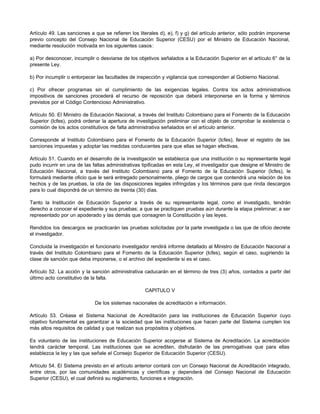 Artículo 49. Las sanciones a que se refieren los literales d), e), f) y g) del artículo anterior, sólo podrán imponerse
previo concepto del Consejo Nacional de Educación Superior (CESU) por el Ministro de Educación Nacional,
mediante resolución motivada en los siguientes casos:

a) Por desconocer, incumplir o desviarse de los objetivos señalados a la Educación Superior en el artículo 6° de la
presente Ley.

b) Por incumplir o entorpecer las facultades de inspección y vigilancia que corresponden al Gobierno Nacional.

c) Por ofrecer programas sin el cumplimiento de las exigencias legales. Contra los actos administrativos
impositivos de sanciones procederá el recurso de reposición que deberá interponerse en la forma y términos
previstos por el Código Contencioso Administrativo.

Artículo 50. El Ministro de Educación Nacional, a través del Instituto Colombiano para el Fomento de la Educación
Superior (Icfes), podrá ordenar la apertura de investigación preliminar con el objeto de comprobar la existencia o
comisión de los actos constitutivos de falta administrativa señalados en el artículo anterior.

Corresponde al Instituto Colombiano para el Fomento de la Educación Superior (Icfes), llevar el registro de las
sanciones impuestas y adoptar las medidas conducentes para que ellas se hagan efectivas.

Artículo 51. Cuando en el desarrollo de la investigación se establezca que una institución o su representante legal
pudo incurrir en una de las faltas administrativas tipificadas en esta Ley, el investigador que designe el Ministro de
Educación Nacional, a través del Instituto Colombiano para el Fomento de la Educación Superior (Icfes), le
formulará mediante oficio que le será entregado personalmente, pliego de cargos que contendrá una relación de los
hechos y de las pruebas, la cita de las disposiciones legales infringidas y los términos para que rinda descargos
para lo cual dispondrá de un término de treinta (30) días.

Tanto la Institución de Educación Superior a través de su representante legal, como el investigado, tendrán
derecho a conocer el expediente y sus pruebas; a que se practiquen pruebas aún durante la etapa preliminar; a ser
representado por un apoderado y las demás que consagren la Constitución y las leyes.

Rendidos los descargos se practicarán las pruebas solicitadas por la parte investigada o las que de oficio decrete
el investigador.

Concluida la investigación el funcionario investigador rendirá informe detallado al Ministro de Educación Nacional a
través del Instituto Colombiano para el Fomento de la Educación Superior (Icfes), según el caso, sugiriendo la
clase de sanción que deba imponerse, o el archivo del expediente si es el caso.

Artículo 52. La acción y la sanción administrativa caducarán en el término de tres (3) años, contados a partir del
último acto constitutivo de la falta.

                                                    CAPITULO V

                             De los sistemas nacionales de acreditación e información.

Artículo 53. Créase el Sistema Nacional de Acreditación para las instituciones de Educación Superior cuyo
objetivo fundamental es garantizar a la sociedad que las instituciones que hacen parte del Sistema cumplen los
más altos requisitos de calidad y que realizan sus propósitos y objetivos.

Es voluntario de las instituciones de Educación Superior acogerse al Sistema de Acreditación. La acreditación
tendrá carácter temporal. Las instituciones que se acrediten, disfrutarán de las prerrogativas que para ellas
establezca la ley y las que señale el Consejo Superior de Educación Superior (CESU).

Artículo 54. El Sistema previsto en el artículo anterior contará con un Consejo Nacional de Acreditación integrado,
entre otros, por las comunidades académicas y científicas y dependerá del Consejo Nacional de Educación
Superior (CESU), el cual definirá su reglamento, funciones e integración.
 