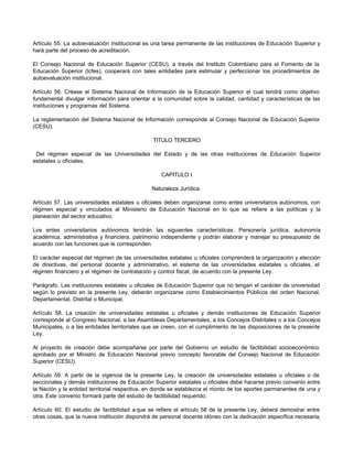 Artículo 55. La autoevaluación institucional es una tarea permanente de las instituciones de Educación Superior y
hará parte del proceso de acreditación.

El Consejo Nacional de Educación Superior (CESU), a través del Instituto Colombiano para el Fomento de la
Educación Superior (Icfes), cooperará con tales entidades para estimular y perfeccionar los procedimientos de
autoevaluación institucional.

Artículo 56. Créase el Sistema Nacional de Información de la Educación Superior el cual tendrá como objetivo
fundamental divulgar información para orientar a la comunidad sobre la calidad, cantidad y características de las
instituciones y programas del Sistema.

La reglamentación del Sistema Nacional de Información corresponde al Consejo Nacional de Educación Superior
(CESU).

                                               TITULO TERCERO

 Del régimen especial de las Universidades del Estado y de las otras instituciones de Educación Superior
estatales u oficiales.

                                                  CAPITULO I

                                               Naturaleza Jurídica.

Artículo 57. Las universidades estatales u oficiales deben organizarse como entes universitarios autónomos, con
régimen especial y vinculados al Ministerio de Educación Nacional en lo que se refiere a las políticas y la
planeación del sector educativo.

Los entes universitarios autónomos tendrán las siguientes características: Personería jurídica, autonomía
académica, administrativa y financiera, patrimonio independiente y podrán elaborar y manejar su presupuesto de
acuerdo con las funciones que le corresponden.

El carácter especial del régimen de las universidades estatales u oficiales comprenderá la organización y elección
de directivas, del personal docente y administrativo, el sistema de las universidades estatales u oficiales, el
régimen financiero y el régimen de contratación y control fiscal, de acuerdo con la presente Ley.

Parágrafo. Las instituciones estatales u oficiales de Educación Superior que no tengan el carácter de universidad
según lo previsto en la presente Ley, deberán organizarse como Establecimientos Públicos del orden Nacional,
Departamental, Distrital o Municipal.

Artículo 58. La creación de universidades estatales u oficiales y demás instituciones de Educación Superior
corresponde al Congreso Nacional, a las Asambleas Departamentales, a los Concejos Distritales o a los Concejos
Municipales, o a las entidades territoriales que se creen, con el cumplimiento de las disposiciones de la presente
Ley.

Al proyecto de creación debe acompañarse por parte del Gobierno un estudio de factibilidad socioeconómico
aprobado por el Ministro de Educación Nacional previo concepto favorable del Consejo Nacional de Educación
Superior (CESU).

Artículo 59. A partir de la vigencia de la presente Ley, la creación de universidades estatales u oficiales o de
seccionales y demás instituciones de Educación Superior estatales u oficiales debe hacerse previo convenio entre
la Nación y la entidad territorial respectiva, en donde se establezca el monto de los aportes permanentes de una y
otra. Este convenio formará parte del estudio de factibilidad requerido.

Artículo 60. El estudio de factibilidad a que se refiere el artículo 58 de la presente Ley, deberá demostrar entre
otras cosas, que la nueva institución dispondrá de personal docente idóneo con la dedicación específica necesaria;
 