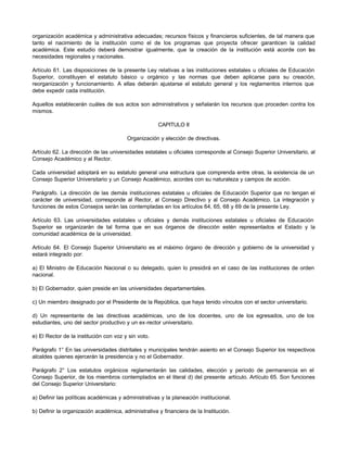 organización académica y administrativa adecuadas; recursos físicos y financieros suficientes, de tal manera que
tanto el nacimiento de la institución como el de los programas que proyecta ofrecer garanticen la calidad
académica. Este estudio deberá demostrar igualmente, que la creación de la institución está acorde con las
necesidades regionales y nacionales.

Artículo 61. Las disposiciones de la presente Ley relativas a las instituciones estatales u oficiales de Educación
Superior, constituyen el estatuto básico u orgánico y las normas que deben aplicarse para su creación,
reorganización y funcionamiento. A ellas deberán ajustarse el estatuto general y los reglamentos internos que
debe expedir cada institución.

Aquellos establecerán cuáles de sus actos son administrativos y señalarán los recursos que proceden contra los
mismos.

                                                     CAPITULO II

                                        Organización y elección de directivas.

Artículo 62. La dirección de las universidades estatales u oficiales corresponde al Consejo Superior Universitario, al
Consejo Académico y al Rector.

Cada universidad adoptará en su estatuto general una estructura que comprenda entre otras, la existencia de un
Consejo Superior Universitario y un Consejo Académico, acordes con su naturaleza y campos de acción.

Parágrafo. La dirección de las demás instituciones estatales u oficiales de Educación Superior que no tengan el
carácter de universidad, corresponde al Rector, al Consejo Directivo y al Consejo Académico. La integración y
funciones de estos Consejos serán las contempladas en los artículos 64, 65, 68 y 69 de la presente Ley.

Artículo 63. Las universidades estatales u oficiales y demás instituciones estatales u oficiales de Educación
Superior se organizarán de tal forma que en sus órganos de dirección estén representados el Estado y la
comunidad académica de la universidad.

Artículo 64. El Consejo Superior Universitario es el máximo órgano de dirección y gobierno de la universidad y
estará integrado por:

a) El Ministro de Educación Nacional o su delegado, quien lo presidirá en el caso de las instituciones de orden
nacional.

b) El Gobernador, quien preside en las universidades departamentales.

c) Un miembro designado por el Presidente de la República, que haya tenido vínculos con el sector universitario.

d) Un representante de las directivas académicas, uno de los docentes, uno de los egresados, uno de los
estudiantes, uno del sector productivo y un ex-rector universitario.

e) El Rector de la institución con voz y sin voto.

Parágrafo 1° En las universidades distritales y municipales tendrán asiento en el Consejo Superior los respectivos
alcaldes quienes ejercerán la presidencia y no el Gobernador.

Parágrafo 2° Los estatutos orgánicos reglamentarán las calidades, elección y período de permanencia en el
Consejo Superior, de los miembros contemplados en el literal d) del presente artículo. Artículo 65. Son funciones
del Consejo Superior Universitario:

a) Definir las políticas académicas y administrativas y la planeación institucional.

b) Definir la organización académica, administrativa y financiera de la Institución.
 