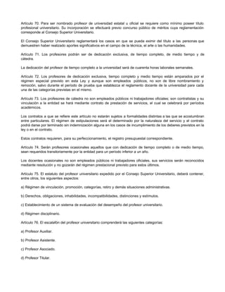 Artículo 70. Para ser nombrado profesor de universidad estatal u oficial se requiere como mínimo poseer título
profesional universitario. Su incorporación se efectuará previo concurso público de méritos cuya reglamentación
corresponde al Consejo Superior Universitario.

El Consejo Superior Universitario reglamentará los casos en que se pueda eximir del título a las personas que
demuestren haber realizado aportes significativos en el campo de la técnica, el arte o las humanidades.

Artículo 71. Los profesores podrán ser de dedicación exclusiva, de tiempo completo, de medio tiempo y de
cátedra.

La dedicación del profesor de tiempo completo a la universidad será de cuarenta horas laborales semanales.

Artículo 72. Los profesores de dedicación exclusiva, tiempo completo y medio tiempo están amparados por el
régimen especial previsto en esta Ley y aunque son empleados públicos, no son de libre nombramiento y
remoción, salvo durante el período de prueba que establezca el reglamento docente de la universidad para cada
una de las categorías previstas en el mismo.

Artículo 73. Los profesores de cátedra no son empleados públicos ni trabajadores oficiales; son contratistas y su
vinculación a la entidad se hará mediante contrato de prestación de servicios, el cual se celebrará por períodos
académicos.

Los contratos a que se refiere este artículo no estarán sujetos a formalidades distintas a las que se acostumbran
entre particulares. El régimen de estipulaciones será el determinado por la naturaleza del servicio y el contrato
podrá darse por terminado sin indemnización alguna en los casos de incumplimiento de los deberes previstos en la
ley o en el contrato.

Estos contratos requieren, para su perfeccionamiento, el registro presupuestal correspondiente.

Artículo 74. Serán profesores ocasionales aquellos que con dedicación de tiempo completo o de medio tiempo,
sean requeridos transitoriamente por la entidad para un período inferior a un año.

Los docentes ocasionales no son empleados públicos ni trabajadores oficiales, sus servicios serán reconocidos
mediante resolución y no gozarán del régimen prestacional previsto para estos últimos.

Artículo 75. El estatuto del profesor universitario expedido por el Consejo Superior Universitario, deberá contener,
entre otros, los siguientes aspectos:

a) Régimen de vinculación, promoción, categorías, retiro y demás situaciones administrativas.

b) Derechos, obligaciones, inhabilidades, incompatibilidades, distinciones y estímulos.

c) Establecimiento de un sistema de evaluación del desempeño del profesor universitario.

d) Régimen disciplinario.

Artículo 76. El escalafón del profesor universitario comprenderá las siguientes categorías:

a) Profesor Auxiliar.

b) Profesor Asistente.

c) Profesor Asociado.

d) Profesor Titular.
 
