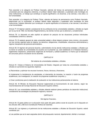 Para ascender a la categoría de Profesor Asociado, además del tiempo de permanencia determinado por la
universidad para las categorías anteriores, el profesor deberá haber elaborado y sustentado ante homólogos de
otras instituciones, un trabajo que constituya un aporte significativo a la docencia, a las ciencias, a las artes o a
las humanidades.

Para ascender a la categoría de Profesor Titular, además del tiempo de permanencia como Profesor Asociado,
determinado por la universidad, el profesor deberá haber elaborado y sustentado ante homólogos de otras
instituciones, trabajos diferentes que constituyan un aporte significativo a la docencia, a las ciencias, a las artes o
a las humanidades.

Artículo 77. El régimen salarial y prestacional de los profesores de las universidades estatales u oficiales se regirá
por la Ley 4a de 1992, los Decretos Reglamentarios y las demás normas que la adicionan y complementan.

Artículo 78. Lo dispuesto en este capítulo se aplicará sin perjuicio de las situaciones jurídicas individuales
consolidadas conforme a derecho.

Artículo 79. El estatuto general de cada universidad estatal u oficial deberá contener como mínimo y de acuerdo
con las normas vigentes sobre la materia, los derechos, obligaciones, inhabilidades, situaciones administrativas y
régimen disciplinario del personal administrativo.

Artículo 80. El régimen del personal docente y administrativo de las demás instituciones estatales u oficiales que
no tienen el carácter de universidades de acuerdo con la presente Ley, será establecido en el Estatuto General y
reglamentos respectivos, preservando exigencias de formación y calidad académica, lo mismo que la realización
de concursos para la vinculación de los docentes.

                                                    CAPITULO IV

                                 Del sistema de universidades estatales u oficiales.

Artículo 81. Créase el Sistema de Universidades del Estado, integrado por todas las universidades estatales u
oficiales el cual tendrá los siguientes objetivos:

a) Racionalizar y optimizar los recursos humanos, físicos, técnicos y financieros.

b) Implementar la transferencia de estudiantes, el intercambio de docentes, la creación o fusión de programas
académicos y de investigación, la creación de programas académicos conjuntos, y

c) Crear condiciones para la realización de evaluación en las instituciones pertenecientes al sistema.

Artículo 82. El Ministro de Educación Nacional reglamentará el funcionamiento de este sistema, según las
recomendaciones del Consejo Nacional de Educación Superior (CESU).

Artículo 83. Las universidades estatales u oficiales deberán elaborar planes periódicos de desarrollo institucional,
considerando las estrategias de planeación regional y nacional.

                                                    CAPITULO V

                                               Del régimen financiero.

Artículo 84. El gasto público en la educación hace parte del gasto público social de acuerdo con lo dispuesto en
los artículos 350 y 366 de la Constitución Política de Colombia.

Artículo 85. Los ingresos y el patrimonio de las instituciones estatales u oficiales de Educación Superior, estará
constituido por:

a) Las partidas que se le sean asignadas dentro del presupuesto nacional, departamental, distrital o municipal.
 