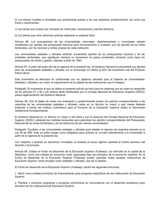 b) Los bienes muebles e inmuebles que actualmente posean y los que adquieran posteriormente, así como sus
frutos y rendimientos.

c) Las rentas que reciban por concepto de matrículas, inscripciones y demás derechos.

d) Los bienes que como personas jurídicas adquieran a cualquier título.

Artículo 86. Los presupuestos de las universidades nacionales, departamentales y municipales estarán
constituidos por aportes del presupuesto Nacional para funcionamiento e inversión, por los aportes de los entes
territoriales, por los recursos y rentas propias de cada institución.

Las universidades estatales u oficiales recibirán anualmente aportes de los presupuestos nacional y de las
entidades territoriales, que signifiquen siempre un incremento en pesos constantes, tomando como base los
presupuestos de rentas y gastos, vigentes a partir de 1993.

Artículo 87. A partir del sexto año de la vigencia de la presente ley, el Gobierno Nacional incrementará sus aportes
para las universidades estatales u oficiales, en un porcentaje no inferior al 30% del incremento real del Producto
Interno Bruto.

Este incremento se efectuará en conformidad con los objetivos previstos para el Sistema de Universidades
estatales u oficiales y en razón al mejoramiento de la calidad de las instituciones que lo integran.

Parágrafo. El incremento al que se refiere el presente artículo se hará para los sistemas que se creen en desarrollo
de los artículos 81 y 82 y los dineros serán distribuidos por el Consejo Nacional de Educación Superior (CESU),
previa reglamentación del Gobierno Nacional.

Artículo 88. Con el objeto de hacer una evaluación y posteriormente sanear los pasivos correspondientes a las
cesantías de las universidades estatales u oficiales, éstas en un término no mayor a seis meses deberán
presentar a través del Instituto Colombiano para el Fomento de la Educación Superior (Icfes) la información
satisfactoria correspondiente.

El Gobierno Nacional en un término no mayor a dos años y con la asesoría del Consejo Nacional de Educación
Superior (CESU), adoptará las medidas necesarias para garantizar los aportes correspondientes del Presupuesto
Nacional de los entes territoriales y de los esfuerzos de las mismas universidades.

Parágrafo. Facúltase a las universidades estatales u oficiales para adoptar el régimen de cesantías previsto en la
Ley 50 de l990. Este se podrá acoger como obligatorio para quienes se vinculen laboralmente a la universidad a
partir de la vigencia de la presente ley.

Con respecto a quienes ya estuvieran vinculados. el traslado al nuevo régimen quedará al criterio exclusivo del
docente o funcionario.

Artículo 89. Créase el Fondo de Desarrollo de la Educación Superior (Fodesep), con domicilio en la capital de la
República. como una entidad de economía mixta organizada bajo los principios de la economía solidaria. En el
Fondo de Desarrollo de la Educación Superior (Fodesep) podrán participar todas aquellas instituciones de
Educación Superior. tanto privadas como estatales u oficiales, que así lo deseen.

El Fondo de Desarrollo de la Educación Superior (Fodesep), tendrá las siguientes funciones:

1. Servir como entidad promotora de financiamiento para proyectos específicos de las instituciones de Educación
Superior.

2. Plantear y promover programas y proyectos económicos en concordancia con el desarrollo académico para
beneficio de las instituciones de Educación Superior.
 