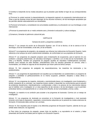 f) Contribuir al desarrollo de los niveles educativos que le preceden para facilitar el logro de sus correspondientes
fines.

g) Promover la unidad nacional, la descentralización, la integración regional y la cooperación interinstitucional con
miras a que las diversas zonas del país dispongan de los recursos humanos y de las tecnologías apropiadas que
les permitan atender adecuadamente sus necesidades.

h) Promover la formación y consolidación de comunidades académicas y la articulación con sus homólogas a nivel
internacional.

i) Promover la preservación de un medio ambiente sano y fomentar la educación y cultura ecológica.

j) Conservar y fomentar el patrimonio cultural del país.

                                                     CAPITULO III

                                    Campos de acción y programas académicos.

Artículo 7° Los campos de acción de la Educación Superior, son: El de la técnica, el de la ciencia el de la
tecnología, el de las humanidades, el del arte y el de la filosofía.

Artículo 8° Los programas de pregrado y de postgrado que ofrezcan las instituciones de Educación Superior, harán
referencia a los campos de acción anteriormente señalados, de conformidad con sus propósitos de formación.

Artículo 9° Los programas de pregrado preparan para e desempeño de ocupaciones, para el ejercicio de una
                                                         l
profesión o disciplina determinada, de naturaleza tecnológica o científica o en el área de las humanidades, las
artes y la filosofía. También son programas de pregrado aquellos de naturaleza multidisciplinaria conocidos
también como estudios de artes liberales, entendiéndose como los estudios generales en ciencias, artes o
humanidades, con énfasis en algunas de las disciplinas que hacen parte de dichos campos.

Artículo 10. Son programas de postgrado las especializaciones, las maestrías los doctorados y los
postdoctorados.

Artículo 11. Los programas de especialización son aquellos que se desarrollan con posterioridad a un programa de
pregrado y posibilitan el perfeccionamiento en la misma ocupación, profesión, disciplina o áreas afines o
complementarias.

Artículo 12. Los programas de maestría, doctorado y post-doctorado tienen a la investigación como fundamento y
ámbito necesarios de su actividad. Las maestrías buscan ampliar y desarrollar los conocimientos para la solución
de problemas disciplinarios, interdisciplinarios o profesionales y dotar a la persona de los instrumentos básicos
que la habilitan como investigador en un área específica de las ciencias o de las tecnologías o que le permitan
profundizar teórica y conceptualmente en un campo de la filosofía, de las humanidades y de las a artes.

Parágrafo. La maestría no es condición para acceder a los programas de doctorado. Culmina con un trabajo de
investigación.

Artículo 13. Los programas de doctorado se concentran en la formación de investigadores a nivel avanzado
tomando como base la disposición, capacidad y conocimientos adquiridos por la persona los niveles anteriores de
formación. El doctorado debe culminar con una tesis.

Artículo 14. Son requisitos para el ingreso a los diferentes programas de Educación Superior, además de los que
señale dada institución, los siguientes:

a) Para todos los programas de pregrado, poseer título de bachiller o su equivalente en el exterior y haber
presentado del Examen de Estado para el ingreso a la Educación Superior.
 