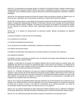 Artículo 97. Los particulares que pretendan fundar una institución de Educación Superior, deberán acreditar ante el
Consejo Nacional de Educación Superior (CESU), que están en capacidad de cumplir la función que a aquéllas
corresponde v que la enseñanza estará a cargo de personas de reconocida idoneidad ética, académica, científica y
pedagógica.

Artículo 98. Las instituciones privadas de Educación Superior deben ser personas jurídicas de utilidad común, sin
ánimo de lucro, organizadas como corporaciones, fundaciones o instituciones de economía solidaria.

Artículo 99. El reconocimiento y la cancelación de la personería jurídica de las instituciones privadas de Educación
Superior corresponden exclusivamente al Ministro de Educación Nacional, previo concepto del Consejo Nacional
de Educación Superior (CESU). Parágrafo. Las personas que ocasionen la cancelación de la Personería Jurídica
de una institución de Educación Superior serán responsables legalmente, previo el cumplimiento del debido
proceso.

Artículo 100. A la solicitud de reconocimiento de personería jurídica, deberán acompañarse los siguientes
documentos:

a) Acta de constitución y hojas de vida de sus fundadores.

b) Los estatutos de la institución.

c) El estudio de factibilidad socioeconómica.

d) Los documentos que acrediten la efectividad y seriedad de los aportes de los fundadores.

e) El régimen del personal docente.

f) El régimen de participación democrática de la comunidad educativa en la dirección de la institución.

g) El reglamento estudiantil.

El contenido, la forma y requisitos que deberán reunir los anteriores documentos serán señalados por el Consejo
Nacional de Educación Superior (CESU).

Parágrafo. La efectividad de los aportes se acreditará mediante acta de recibo suscrita por quienes hayan sido
designados para ejercer las funciones de representante legal v revisor fiscal de la institución. La seriedad de los
aportes de derechos reales mediante promesa de transferencia de d    ominio, estará condicionada únicamente al
reconocimiento de la personería jurídica de la institución.

Artículo 101.. El Ministro de Educación con base en el estudio de factibilidad socio-económica presentado por la
institución. previo concepto del Consejo Nacional de Educación Superior (CESU), determinará el monto mínimo de
capital que garantice su adecuado y correcto funcionamiento. Para esta determinación se tendrán en cuenta, entre
otros aspectos, la ubicación de la institución, el número de estudiantes y las características y naturaleza de los
programas que proyecten ofrecer las instituciones.

Artículo 102. El estudio de factibilidad deberá demostrar igualmente que el funcionamiento de la institución que se
pretende crear estará financiado con recursos diferentes a los que se puedan obtener por concepto de matrículas,
al menos por un tiempo no menor a la mitad de la terminación de su primera promoción. Los costos de
funcionamiento deberán estimarse según los costos por alumno y por programa.

Artículo 103. Las reformas estatutarias de estas instituciones deberán notificarse para su ratificación al Ministerio
de Educación Nacional por intermedio del Instituto Colombiano para el Fomento de la Educación Superior (Icfes).

Artículo 104. Las instituciones privadas de Educación Superior se disolverán en los siguientes casos:
 