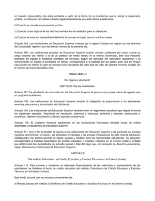 a) Cuando transcurridos dos años contados a partir de la fecha de la providencia que le otorgó la personería
jurídica, la institución no hubiere iniciado reglamentariamente sus activi dades académicas.

b) Cuando se cancele su personería jurídica.

c) Cuando ocurra alguno de los hechos previstos en los estatutos para su disolución.

d) Cuando se entre en imposibilidad definitiva de cumplir el objeto para el cual fue creada.

Artículo 105. Las instituciones de Educación Superior creadas por la Iglesia Católica se regirán por los términos
del Concordato vigente y por las demás normas de la presente ley.

Artículo 106. Las instituciones privadas de Educación Superior podrán vincular profesores por horas cuando su
carga docente sea inferior a la de un profesor de medio tiempo en la misma universidad, bien sea mediante
contratos de trabajo o mediante contratos de servicios, según los períodos del calendario académico y su
remuneración en cuanto a honorarios se refiere, corresponderá a lo pactado por las partes; pero que en ningún
caso podrá ser inferior al valor de cómputo hora resultante del valor total de ocho (8) salarios mínimos dividido por
el número de horas laborables mes.

                                                  TITULO QUINTO

                                               Del régimen estudiantil.

                                          CAPITULO I De los estudiantes.

Artículo 107. Es estudiante de una institución de Educación Superior la persona que posee matrícula vigente para
un programa académico.

Artículo 108. Las instituciones de Educación Superior tendrán la obligación de proporcionar a los estudiantes
servicios adecuados y actualizados de bibliotecas.

Artículo 109. Las instituciones de Educación Superior deberán tener un reglamento estudiantil que regule al menos
los siguientes aspectos: Requisitos de inscripción, admisión y matrícula, derechos y deberes, distinciones e
incentivos, régimen disciplinario y demás aspectos académicos.

Artículo 110. El Gobierno Nacional establecerá en las instituciones financieras oficiales líneas de crédito
destinadas a estudiantes de Educación Superior.

Artículo 111. Con el fin de facilitar el ingreso a las instituciones de Educación Superior a las personas de escasos
ingresos económicos, la Nación, las entidades territoriales y las propias instituciones de este nivel de educación,
establecerán una política general de becas, ayudas y créditos para los mencionados estudiantes. Su ejecución
corresponderá al Instituto Colombiano de Crédito Educativo y Estudios Técnicos en el Exterior (Icetex), entidad
que determinará las modalidades de subsidio parcial o total del pago que, por concepto de derechos pecuniarios,
hagan efectivos las instituciones de Educación Superior.

                                                    CAPITULO II

             Del Instituto Colombiano de Crédito Educativo y Estudios Técnicos en el Exterior (Icetex).

Artículo 112. Para proveer y mantener un adecuado financiamiento de las matrículas y sostenimiento de los
estudiantes, se fortalece el fondo de crédito educativo del Instituto Colombiano de Crédito Educativo y Estudios
Técnicos en el Exterior (Icetex).

Este fondo contará con los recursos provenientes de:

a) Rentas propias del Instituto Colombiano de Crédito Educativo y Estudios Técnicos en el Exterior (Icetex).
 