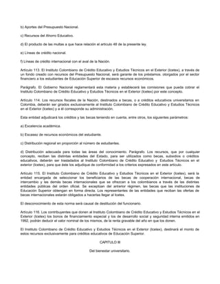 b) Aportes del Presupuesto Nacional.

c) Recursos del Ahorro Educativo.

d) El producto de las multas a que hace relación el artículo 48 de la presente ley.

e) Líneas de crédito nacional.

f) Líneas de crédito internacional con el aval de la Nación.

Artículo 113. El Instituto Colombiano de Crédito Educativo y Estudios Técnicos en el Exterior (Icetex), a través de
un fondo creado con recursos del Presupuesto Nacional, será garante de los préstamos. otorgados por el sector
financiero a los estudiantes de Educación Superior de escasos recursos económicos.

Parágrafo. El Gobierno Nacional reglamentará esta materia y establecerá las comisiones que pueda cobrar el
Instituto Colombiano de Crédito Educativo y Estudios Técnicos en el Exterior (Icetex) por este concepto.

Artículo 114. Los recursos fiscales de la Nación, destinados a becas, o a créditos educativos universitarios en
Colombia, deberán ser girados exclusivamente al Instituto Colombiano de Crédito Educativo y Estudios Técnicos
en el Exterior (Icetex) y a él corresponde su administración.

Esta entidad adjudicará los créditos y las becas teniendo en cuenta, entre otros, los siguientes parámetros:

a) Excelencia académica.

b) Escasez de recursos económicos del estudiante.

c) Distribución regional en proporción al número de estudiantes.

d) Distribución adecuada para todas las áreas del conocimiento. Parágrafo. Los recursos, que por cualquier
concepto, reciban las distintas entidades del Estado, para ser utilizados como becas, subsidios o créditos
educativos, deberán ser trasladados al Instituto Colombiano de Crédito Educativo y Estudios Técnicos en el
exterior (Icetex), para que éste los adjudique de conformidad a los criterios expresados en este artículo.

Artículo 115. El Instituto Colombiano de Crédito Educativo y Estudios Técnicos en el Exterior (Icetex), será la
entidad encargada de seleccionar los beneficiarios de las becas de cooperación internacional, becas de
intercambio y las demás becas internacionales que se ofrezcan a los colombianos a través de las distintas
entidades públicas del orden oficial. Se exceptúan del anterior régimen, las becas que las instituciones de
Educación Superior obtengan en forma directa. Los representantes de las entidades que reciban las ofertas de
becas internacionales estarán obligados a hacerlas llegar al Icetex.

El desconocimiento de esta norma será causal de destitución del funcionario.

Artículo 116. Los contribuyentes que donen al Instituto Colombiano de Crédito Educativo y Estudios Técnicos en el
Exterior (Icetex) los bonos de financiamiento especial y los de desarrollo social y seguridad interna emitidos en
1992, podrán deducir el valor nominal de los mismos, de la renta gravable del año en que los donen.

El Instituto Colombiano de Crédito Educativo y Estudios Técnicos en el Exterior (Icetex), destinará el monto de
estos recursos exclusivamente para créditos educativos de Educación Superior.

                                                     CAPITULO III

                                              Del bienestar universitario.
 