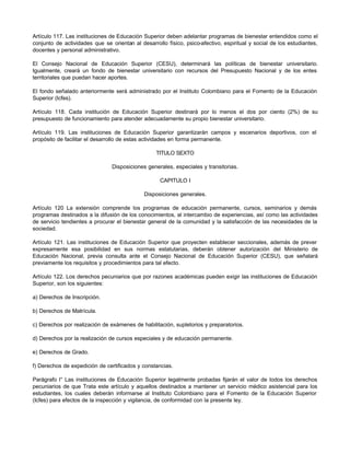 Artículo 117. Las instituciones de Educación Superior deben adelantar programas de bienestar entendidos como el
conjunto de actividades que se orientan al desarrollo físico, psico-afectivo, espiritual y social de los estudiantes,
docentes y personal administrativo.

El Consejo Nacional de Educación Superior (CESU), determinará las políticas de bienestar universitario.
Igualmente, creará un fondo de bienestar universitario con recursos del Presupuesto Nacional y de los entes
territoriales que puedan hacer aportes.

El fondo señalado anteriormente será administrado por el Instituto Colombiano para el Fomento de la Educación
Superior (Icfes).

Artículo 118. Cada institución de Educación Superior destinará por lo menos el dos por ciento (2%) de su
presupuesto de funcionamiento para atender adecuadamente su propio bienestar universitario.

Artículo 119. Las instituciones de Educación Superior garantizarán campos y escenarios deportivos, con el
propósito de facilitar el desarrollo de estas actividades en forma permanente.

                                                  TITULO SEXTO

                                Disposiciones generales, especiales y transitorias.

                                                    CAPITULO I

                                             Disposiciones generales.

Artículo 120 La extensión comprende los programas de educación permanente, cursos, seminarios y demás
programas destinados a la difusión de los conocimientos, al intercambio de experiencias, así como las actividades
de servicio tendientes a procurar el bienestar general de la comunidad y la satisfacción de las necesidades de la
sociedad.

Artículo 121. Las instituciones de Educación Superior que proyecten establecer seccionales, además de prever
expresamente esa posibilidad en sus normas estatutarias, deberán obtener autorización del Ministerio de
Educación Nacional, previa consulta ante el Consejo Nacional de Educación Superior (CESU), que señalará
previamente los requisitos y procedimientos para tal efecto.

Artículo 122. Los derechos pecuniarios que por razones académicas pueden exigir las instituciones de Educación
Superior, son los siguientes:

a) Derechos de Inscripción.

b) Derechos de Matrícula.

c) Derechos por realización de exámenes de habilitación, supletorios y preparatorios.

d) Derechos por la realización de cursos especiales y de educación permanente.

e) Derechos de Grado.

f) Derechos de expedición de certificados y constancias.

Parágrafo l° Las instituciones de Educación Superior legalmente probadas fijarán el valor de todos los derechos
pecuniarios de que Trata este artículo y aquellos destinados a mantener un servicio médico asistencial para los
estudiantes, los cuales deberán informarse al Instituto Colombiano para el Fomento de la Educación Superior
(Icfes) para efectos de la inspección y vigilancia, de conformidad con la presente ley.
 