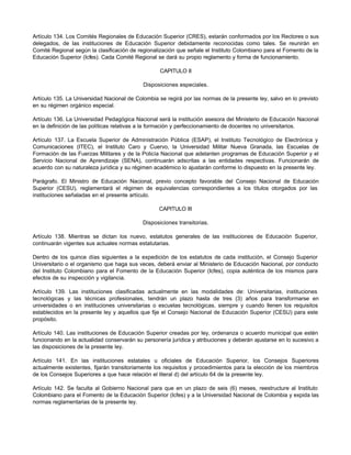Artículo 134. Los Comités Regionales de Educación Superior (CRES), estarán conformados por los Rectores o sus
delegados, de las instituciones de Educación Superior debidamente reconocidas como tales. Se reunirán en
Comité Regional según la clasificación de regionalización que señale el Instituto Colombiano para el Fomento de la
Educación Superior (Icfes). Cada Comité Regional se dará su propio reglamento y forma de funcionamiento.

                                                   CAPITULO II

                                            Disposiciones especiales.

Artículo 135. La Universidad Nacional de Colombia se regirá por las normas de la presente ley, salvo en lo previsto
en su régimen orgánico especial.

Artículo 136. La Universidad Pedagógica Nacional será la institución asesora del Ministerio de Educación Nacional
en la definición de las políticas relativas a la formación y perfeccionamiento de docentes no universitarios.

Artículo 137. La Escuela Superior de Administración Pública (ESAP), el Instituto Tecnológico de Electrónica y
Comunicaciones (ITEC), el Instituto Caro y Cuervo, la Universidad Militar Nueva Granada, las Escuelas de
Formación de las Fuerzas Militares y de la Policía Nacional que adelanten programas de Educación Superior y el
Servicio Nacional de Aprendizaje (SENA), continuarán adscritas a las entidades respectivas. Funcionarán de
acuerdo con su naturaleza jurídica y su régimen académico lo ajustarán conforme lo dispuesto en la presente ley.

Parágrafo. El Ministro de Educación Nacional, previo concepto favorable del Consejo Nacional de Educación
Superior (CESU), reglamentará el régimen de equivalencias correspondientes a los títulos otorgados por las
instituciones señaladas en el presente artículo.

                                                  CAPITULO III

                                            Disposiciones transitorias.

Artículo 138. Mientras se dictan los nuevo, estatutos generales de las instituciones de Educación Superior,
continuarán vigentes sus actuales normas estatutarias.

Dentro de los quince días siguientes a la expedición de los estatutos de cada institución, el Consejo Superior
Universitario o el organismo que haga sus veces, deberá enviar al Ministerio de Educación Nacional, por conducto
del Instituto Colombiano para el Fomento de la Educación Superior (Icfes), copia auténtica de los mismos para
efectos de su inspección y vigilancia.

Artículo 139. Las instituciones clasificadas actualmente en las modalidades de: Universitarias, instituciones
tecnológicas y las técnicas profesionales, tendrán un plazo hasta de tres (3) años para transformarse en
universidades o en instituciones universitarias o escuelas tecnológicas, siempre y cuando llenen los requisitos
establecidos en la presente ley y aquellos que fije el Consejo Nacional de Educación Superior (CESU) para este
propósito.

Artículo 140. Las instituciones de Educación Superior creadas por ley, ordenanza o acuerdo municipal que estén
funcionando en la actualidad conservarán su personería jurídica y atribuciones y deberán ajustarse en lo sucesivo a
las disposiciones de la presente ley.

Artículo 141. En las instituciones estatales u oficiales de Educación Superior, los Consejos Superiores
actualmente existentes, fijarán transitoriamente los requisitos y procedimientos para la elección de los miembros
de los Consejos Superiores a que hace relación el literal d) del artículo 64 de la presente ley.

Artículo 142. Se faculta al Gobierno Nacional para que en un plazo de seis (6) meses, reestructure al Instituto
Colombiano para el Fomento de la Educación Superior (Icfes) y a la Universidad Nacional de Colombia y expida las
normas reglamentarias de la presente ley.
 