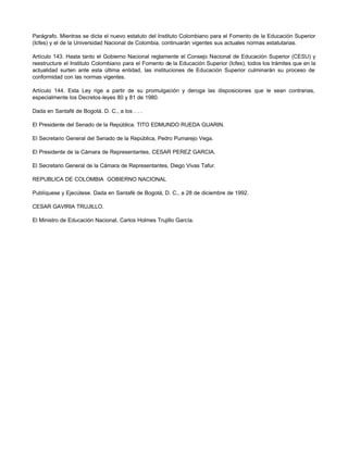 Parágrafo. Mientras se dicta el nuevo estatuto del Instituto Colombiano para el Fomento de la Educación Superior
(Icfes) y el de la Universidad Nacional de Colombia, continuarán vigentes sus actuales normas estatutarias.

Artículo 143. Hasta tanto el Gobierno Nacional reglamente el Consejo Nacional de Educación Superior (CESU) y
reestructure el Instituto Colombiano para el Fomento de la Educación Superior (Icfes), todos los trámites que en la
actualidad surten ante esta última entidad, las instituciones de Educación Superior culminarán su proceso de
conformidad con las normas vigentes.

Artículo 144. Esta Ley rige a partir de su promulgación y deroga las disposiciones que le sean contrarias,
especialmente los Decretos-leyes 80 y 81 de 1980.

Dada en Santafé de Bogotá. D. C., a los . . .

El Presidente del Senado de la República. TITO EDMUNDO RUEDA GUARIN.

El Secretario General del Senado de la República, Pedro Pumarejo Vega.

El Presidente de la Cámara de Representantes, CESAR PEREZ GARCIA.

El Secretario General de la Cámara de Representantes, Diego Vivas Tafur.

REPUBLICA DE COLOMBIA GOBIERNO NACIONAL

Publíquese y Ejecútese. Dada en Santafé de Bogotá, D. C., a 28 de diciembre de 1992.

CESAR GAVIRIA TRUJILLO.

El Ministro de Educación Nacional, Carlos Holmes Trujillo García.
 