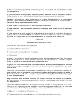 b) Para los programas de especialización referidos a ocupaciones, poseer el título en la correspondiente ocupación
u ocupaciones afines.

c) Para los programas de especialización, maestría y doctorado, referidos al campo de la tecnología, la ciencia,
las humanidades, las artes y la filosofía, poseer título profesional o título en una disciplina académica.

Parágrafo. Podrán igualmente ingresar a los programas de formación técnica profesional en las instituciones de
Educación Superior facultadas para adelantar programas de formación en ocupaciones de carácter operativo e
instrumental, quienes reúnan los siguientes requisitos:

a) Haber cursado y aprobado la Educación Básica Secundaria en su totalidad.

b) Haber obtenido el Certificado de Aptitud Profesional (CAP) expedido por el Servicio Nacional de Aprendizaje
(SENA), y

c) Haber laborado en el campo específico de dicha capacitación por un período no inferior a dos (2) años, con
posterioridad a la capacitación del SENA. Artículo 15. Las instituciones de Educación Superior podrán adelantar
programas en la metodología de educación abierta y a distancia, de conformidad con la presente Ley.

                                                     CAPITULO IV

                                     De las instituciones de Educación Superior.

Artículo 16. Son instituciones de Educación Superior:

a) Instituciones Técnicas Profesionales.

b) Instituciones Universitarias o Escuelas Tecnológicas.

c) Universidades.

Artículo 17. Son instituciones técnicas profesionales, aquellas facultadas legalmente para ofrecer programas de
formación en ocupaciones de carácter operativo e instrumental y de especialización en su respectivo campo de
acción, sin perjuicio de los aspectos humanísticos propios de este nivel.

Artículo 18. Son instituciones universitarias o escuelas tecnológicas, aquellas facultadas para adelantar programas
de formación en ocupaciones, programas de formación académica en profesiones o disciplinas y programas de
especialización.

Artículo 19. Son universidades las reconocidas actualmente como tales y las instituciones que acrediten su
desempeño con criterio de universalidad en las siguientes actividades: La investigación científica o tecnológica; la
formación académica en profesiones o disciplinas y la producción, desarrollo y transmisión del conocimiento y de
la cultura universal y nacional.

Estas instituciones están igualmente facultadas para adelantar programas de formación en ocupaciones,
profesiones o disciplinas, programas de especialización, maestrías, doctorados y post-doctorados, de conformidad
con la presente Ley.

Artículo 20. El Ministro de Educación Nacional previo concepto favorable del Consejo Nacional de Educación
Superior (CESU), podrá reconocer como universidad, a partir de la vigencia de la presente Ley, a las instituciones
universitarias o escuelas tecnológicas que dentro de un proceso de acreditación demuestren tener:

a) Experiencia en investigación científica de alto nivel.

b) Programas académicos y además programas en Ciencias Básicas que apoyen los primeros.
 
