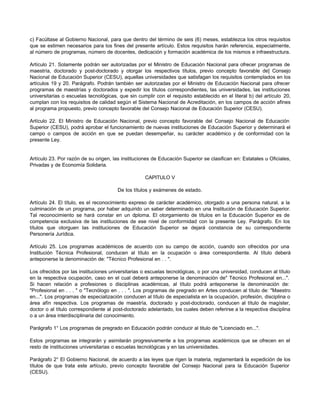 c) Facúltase al Gobierno Nacional, para que dentro del término de seis (6) meses, establezca los otros requisitos
que se estimen necesarios para los fines del presente artículo. Estos requisitos harán referencia, especialmente,
al número de programas, número de docentes, dedicación y formación académica de los mismos e infraestructura.

Artículo 21. Solamente podrán ser autorizadas por el Ministro de Educación Nacional para ofrecer programas de
maestría, doctorado y post-doctorado y otorgar los respectivos títulos, previo concepto favorable de] Consejo
Nacional de Educación Superior (CESU), aquellas universidades que satisfagan los requisitos contemplados en los
artículos 19 y 20. Parágrafo. Podrán también ser autorizadas por el Ministro de Educación Nacional para ofrecer
programas de maestrías y doctorados y expedir los títulos correspondientes, las universidades, las instituciones
universitarias o escuelas tecnológicas, que sin cumplir con el requisito establecido en el literal b) del artículo 20,
cumplan con los requisitos de calidad según el Sistema Nacional de Acreditación, en los campos de acción afines
al programa propuesto, previo concepto favorable del Consejo Nacional de Educación Superior (CESU).

Artículo 22. El Ministro de Educación Nacional, previo concepto favorable del Consejo Nacional de Educación
Superior (CESU), podrá aprobar el funcionamiento de nuevas instituciones de Educación Superior y determinará el
campo o campos de acción en que se puedan desempeñar, su carácter académico y de conformidad con la
presente Ley.


Artículo 23. Por razón de su origen, las instituciones de Educación Superior se clasifican en: Estatales u Oficiales,
Privadas y de Economía Solidaria.

                                                    CAPITULO V

                                       De los títulos y exámenes de estado.

Artículo 24. El título, es el reconocimiento expreso de carácter académico, otorgado a una persona natural, a la
culminación de un programa, por haber adquirido un saber determinado en una Institución de Educación Superior.
Tal reconocimiento se hará constar en un d     iploma. El otorgamiento de títulos en la Educación Superior es de
competencia exclusiva de las instituciones de ese nivel de conformidad con la presente Ley. Parágrafo. En los
títulos que otorguen las instituciones de Educación Superior se dejará constancia de su correspondiente
Personería Jurídica.

Artículo 25. Los programas académicos de acuerdo con su campo de acción, cuando son ofrecidos por una
Institución Técnica Profesional, conducen al título en la ocupación o área correspondiente. Al título deberá
anteponerse la denominación de: "Técnico Profesional en . . ".

Los ofrecidos por las instituciones universitarias o escuelas tecnológicas, o por una universidad, conducen al título
en la respectiva ocupación, caso en el cual deberá anteponerse la denominación de" Técnico Profesional en...".
Si hacen relación a profesiones o disciplinas académicas, al título podrá anteponerse la denominación de:
"Profesional en . . . " o "Tecnólogo en . . . ". Los programas de pregrado en Artes conducen al título de: "Maestro
en...". Los programas de especialización conducen al título de especialista en la ocupación, profesión, disciplina o
área afín respectiva. Los programas de maestría, doctorado y post-doctorado, conducen al título de magíster,
doctor o al título correspondiente al post-doctorado adelantado, los cuales deben referirse a la respectiva disciplina
o a un área interdisciplinaria del conocimiento.

Parágrafo 1° Los programas de pregrado en Educación podrán conducir al titulo de "Licenciado en...".

Estos programas se integrarán y asimilarán progresivamente a los programas académicos que se ofrecen en el
resto de instituciones universitarias o escuelas tecnológicas y en las universidades.

Parágrafo 2° El Gobierno Nacional, de acuerdo a las leyes que rigen la materia, reglamentará la expedición de los
títulos de que trata este artículo, previo concepto favorable del Consejo Nacional para la Educación Superior
(CESU).
 