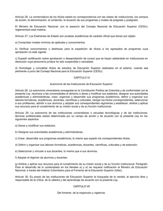 Artículo 26. La nomenclatura de los títulos estará en correspondencia con las clases de instituciones, los campos
de acción, la denominación, el contenido, la duración de sus programas y niveles de pregrado y postgrado.

El Ministro de Educación Nacional, con la asesoría del Consejo Nacional de Educación Superior (CESU),
reglamentará esta materia.

Artículo 27. Los Exámenes de Estado son pruebas académicas de carácter oficial que tienen por objeto:

a) Comprobar niveles mínimos de aptitudes y conocimientos.

b) Verificar conocimientos y destrezas para la expedición de títulos a los egresados de programas cuya
aprobación no esté vigente.

c) Expedir certificación sobre aprobación o desaprobación de cursos que se hayan adelantado en instituciones en
disolución cuya personería jurídica ha sido suspendida o cancelada.

d) Homologar y convalidar títulos de estudios de Educación Superior realizados en el exterior, cuando sea
pertinente a juicio del Consejo Nacional para la Educación Superior (CESU).

                                                    CAPITULO VI

                              Autonomía de las Instituciones de Educación Superior.

Artículo 28. La autonomía universitaria consagrada en la Constitución Política de Colombia y de conformidad con la
presente Ley, reconoce a las universidades el derecho a darse y modificar sus estatutos, designar sus autoridades
académicas y administrativas, crear, organizar y desarrollar sus programas académicos, definir y organizar sus
labores formativas, académicas, docentes, científicas y culturales, otorgar los títulos correspondientes, seleccionar
a sus profesores, admitir a sus alumnos y adoptar sus correspondientes regímenes y establecer, arbitrar y aplicar
sus recursos para el cumplimiento de su misión social y de su función institucional.

Artículo 29. La autonomía de las instituciones universitarias o escuelas tecnológicas y de las instituciones
técnicas profesionales estará determinada por su campo de acción y de acuerdo con la presente Ley en los
siguientes aspectos:

a) Darse y modificar sus estatutos.

b) Designar sus autoridades académicas y administrativas.

c) Crear, desarrollar sus programas académicos, lo mismo que expedir los correspondientes títulos.

d) Definir y organizar sus labores formativas, académicas, docentes, científicas, culturales y de extensión.

e) Seleccionar y vincular a sus docentes, lo mismo que a sus alumnos.

f) Adoptar el régimen de alumnos y docentes.

g) Arbitrar y aplicar sus recursos para el cumplimiento de su misión social y de su función institucional. Parágrafo.
Para el desarrollo de lo contemplado en los literales a) y e) se requiere notificación al Ministro de Educación
Nacional, a través del Instituto Colombiano para el Fomento de la Educación Superior (Icfes) .

Artículo 30. Es propio de las instituciones de Educación Superior la búsqueda de la verdad, el ejercicio libre y
responsable de la crítica, de la cátedra y del aprendizaje de acuerdo con la presente Ley.

                                                    CAPITULO VII

                                      Del fomento, de la inspección y vigilancia.
 