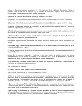 Artículo 31. De conformidad con los artículos 67 y 189, numerales 21,22 y 26 de la Constitución Política de
Colombia y de acuerdo con la presente Ley, el fomento, la inspección y vigilancia de la enseñanza que
corresponde al Presidente de la República, estarán orientados a:

a) Proteger las libertades de enseñanza, aprendizaje, investigación y cátedra.

b) Vigilar que se cumpla e impere plena e integralmente la garantía constitucional de la autonomía universitaria.

c) Garantizar el derecho de los particulares a fundar establecimientos de Educación Superior conforme a la ley.

d) Adoptar medidas para fortalecer la investigación en las instituciones de Educación Superior y ofrecer las
condiciones especiales para su desarrollo.

e) Facilitar a las personas aptas el acceso al conocimiento, a la ciencia, a la técnica, al arte y a los demás bienes
de la cultura, así como los mecanismos financieros que lo hagan viable.

f) Crear incentivos para las personas e instituciones que desarrollen y fomenten la técnica, la ciencia, la
tecnología, las humanidades, la filosofía y las artes.

g) Fomentar la producción del conocimiento y el acceso del país al dominio de la ciencia, la tecnología y la
cultura.

h) Propender por la creación de mecanismos de evaluación de la calidad de los programas académicos de las
instituciones de Educación Superior.

i) Fomentar el desarrollo del pensamiento científico y pedagógico en Directivos y docentes de las instituciones de
Educación Superior.

Artículo 32. La suprema inspección y vigilancia a que hace relación el artículo anterior, se ejercerá
indelegablemente, salvo lo previsto en el artículo 33 de la presente Ley, a través del desarrollo de un proceso de
evaluación que apoye, fomente y dignifique la Educación Superior, para velar por:

a) La calidad de la Educación Superior dentro del respeto a la autonomía universitaria y a las libertades de
enseñanza, aprendizaje, investigación y cátedra.

b) El cumplimiento de sus fines.

c) La mejor formación moral, intelectual y física de los educandos.

d) El adecuado cubrimiento de los servicios de Educación Superior.

e) Que en las instituciones privadas de Educación Superior, constituidas como personas jurídicas de utilidad
común, sus rentas se conserven y se apliquen debidamente y que en todo lo esencial se cumpla con la voluntad
de sus fundadores. Por consiguiente, quien invierta dineros de propiedad de las entidades aquí señaladas, en
actividades diferentes a las propias y exclusivas de cada institución será incurso en Peculado por Extensión.

f) Que en las instituciones oficiales de Educación Superior se atienda a la naturaleza de servicio público cultural y
a la función social que les es inherente, se cumplan las disposiciones legales y estatutarias que las rigen y que
sus rentas se conserven y se apliquen debidamente.

El ejercicio de la suprema inspección y vigilancia implica la verificación de que en la actividad de las instituciones
de Educación Superior se cumplan los objetivos previstos en la presente Ley y en sus propios estatutos, así como
los pertinentes al servicio público cultural y a la función social que tiene la educación.
 