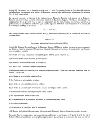 Artículo 33. De acuerdo con lo dispuesto en el artículo 211 de la Constitución Política de Colombia, el Presidente
de la República podrá delegar en el Ministro de Educación Nacional todas las funciones señaladas en los artículos
31 y 32 de la presente Ley.

La suprema inspección y vigilancia de las instituciones de Educación Superior será ejercida por el Gobierno
Nacional con la inmediata asesoría del Consejo Nacional de Educación Superior (CESU), de acuerdo con las
disposiciones de la presente Ley y con la cooperación de las comunidades académicas, científicas y
profesionales, de las entidades territoriales y de aquellas agencias del Estado para el desarrollo de la Ciencia, de
la Tecnología, del Arte y de la Cultura.

                                                    TITULO SEGUNDO

Del Consejo Nacional de Educación Superior (CESU) y del Instituto Colombiano para el Fomento de la Educación
Superior (Icfes).

                                                      CAPITULO I

                                Del Consejo Nacional de Educación Superior (CESU).

Artículo 34. Créase el Consejo Nacional de Educación Superior (CESU), de carácter permanente, como organismo
del Gobierno Nacional v inculado al Ministerio de Educación Nacional, con funciones de coordinación, planificación,
recomendación y asesoría.

Artículo 35. El Consejo Nacional de Educación Superior (CESU), estará integrado así:

a) El Ministro de Educación Nacional, quien lo preside.

b) El Jefe del Departamento Nacional de Planeación.

c) El Rector de la Universidad Nacional de Colombia.

d) El Director del Fondo Colombiano de Investigaciones Científicas y Proyectos Especiales "Francisco José de
Caldas", Colciencias.

e) Un Rector de la universidad estatal u oficial.

f) Dos Rectores de universidades privadas.

g) Un Rector de universidad de economía solidaria.

h) Un Rector de una institución universitaria o escuela tecnológica, estatal u oficial.

i) Un Rector de institución técnica profesional estatal u oficial.

j) Dos representantes del sector productivo.

k) Un representante de la comunidad académica de universidad estatal u oficial.

l) Un profesor universitario.

m) Un estudiante de los últimos años de universidad.

n) El Director del Instituto Colombiano para el Fomento de la Educación Superior (Icfes), con voz pero sin voto.

Parágrafo. Para la escogencia de los representantes establecidos en los literales e), f), g), h), i), j), k), l) y m), el
Gobierno Nacional establecerá una completa reglamentación que asegure la participación de cada uno de los
 