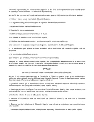 estamentos representados, los cuales tendrán un período de dos años. Esta reglamentación será expedida dentro
de los seis (6) meses siguientes a la vigencia de la presente Ley.

Artículo 36. Son funciones del Consejo Nacional de Educación Superior (CESU) proponer al Gobierno Nacional:

a) Políticas y planes para la marcha de la Educación Superior.

b) La reglamentación y procedimientos para: 1. Organizar el Sistema de Acreditación.

2. Organizar el Sistema Nacional de Información.

3. Organizar los exámenes de estado.

4. Establecer las pautas sobre la nomenclatura de títulos.

5. La creación de las instituciones de Educación Superior.

6. Establecer los requisitos de creación y funcionamiento de los programas académicos.

c) La suspensión de las personerías jurídicas otorgadas a las instituciones de Educación Superior.

d) Los mecanismos para evaluar la calidad académica de las instituciones de Educación Superior y de sus
programas.

e) Su propio reglamento de funcionamiento.

f) Las funciones que considere pertinentes en desarrollo de la presente Ley.

Parágrafo. El Consejo Nacional de Educación Superior (CESU), reglamentará la representación de las instituciones
de Educación Superior de Economía Solidaria en los comités asesores contemplados en el artículo 45 de la
presente Ley, de conformidad con su crecimiento y desarrollo académico.

                                                   CAPITULO II

                    Del Instituto Colombiano para el Fomento de la Educación Superior (Icfes).

Artículo 37. E] Instituto Colombiano para el Fomento de la Educación Superior (Icfes) es un establecimiento
público del orden nacional, adscrito al Ministerio de Educación Nacional. Artículo 38. Las funciones del Instituto
Colombiano para el Fomento de la Educación Superior (Icfes), son:

a) Ejecutar las políticas que en materia de Educación Superior trace el Gobierno Nacional, lo mismo que ejercer la
Secretaría Técnica del Consejo Nacional de Educación Superior (CESU) .

b) Constituirse en centro de información y documentación de la Educación Superior. para lo cual las instituciones
suministrarán los informes académicos, financieros y administrativos que se les soliciten.

c) Realizar los estudios de base de la Educación Superior.

d) Estimular la cooperación entre las instituciones de Educación Superior y de éstas con la comunidad
internacional.

e) Colaborar con las instituciones de Educación Superior para estimular y perfeccionar sus procedimientos de
autoevaluación.

f ) Fomentar la preparación de docentes, investigadores, directivos y administradores de la Educación Superior.
 