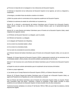 g) Promover el desarrollo de la investigación en las instituciones de Educación Superior.

h) Estimular el desarrollo de las instituciones de Educación Superior en las regiones, así como su integración y
cooperación.

i) Homologar y convalidar títulos de estudios cursados en el exterior.

j) Definir las pautas sobre la nomenclatura de los programas académicos de Educación Superior.

k) Realizar los exámenes de estado de conformidad con la presente Ley.

Artículo 39. La dirección y administración del Instituto Colombiano para el Fomento de la Educación Superior
(Icfes), estarán a cargo de una Junta Directiva y de un Director General, quien es el representante legal del
Instituto.

Artículo 40. La Junta Directiva del Instituto Colombiano para el Fomento de la Educación Superior (Icfes), estará
integrada de la siguiente manera:

a ) El Ministro de Educación Nacional o su delegado, quien la preside.

b) El Ministro de Hacienda o su delegado.

c) Un delegado del Presidente de la República.

d) Un ex-rector de universidad estatal u oficial.

e) Un ex-rector de universidad privada.

f) Un ex-rector de universidad de economía solidaria.

g) El Director General del Instituto Colombiano para el Fomento de la Educación Superior (Icfes), con voz pero sin
voto.

Parágrafo. El Consejo Nacional de Educación Superior (CESU), reglamentará la elección de los exrectores de las
universidades estatal u oficial, privada y de economía solidaria, para períodos de dos (2) años.

Artículo 41. Son funciones de la Junta Directiva del Instituto Colombiano para el Fomento de la Educación Superior
(Icfes):

a) Expedir los actos de carácter administrativo para el cumplimiento de las funciones del Instituto.

b) Darse su propio reglamento.

c) Las demás que el Consejo Nacional de Educación Superior (CESU) y el Gobierno Nacional le señale.

Artículo 42. El Director General del Instituto Colombiano para el Fomento de la Educación Superior (Icfes), es
agente del Presidente de la República de su libre nombramiento y remoción.

Para ser Director del Instituto Colombiano para el Fomento de la Educación Superior (Icfes), se requiere: Poseer
título universitario haber sido Rector, Vicerrector o Decano en propiedad o haber estado vinculado al cuerpo
académico de una Institución de Educación Superior al menos durante cinco (5) años consecutivos.

Tendrá las funciones señaladas en el artículo 27 del Decreto 1050 de 1968 y las que le fijen los estatutos y demás
disposiciones legales.
 