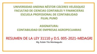 RESUMEN DE LA LEY 31110 y D.S. 005-2021-MIDAGRI
Mg. Rubén Tito Monteagudo
UNIVERSIDAD ANDINA NÉSTOR CÁCERES VELÁSQUEZ
FACULTAD DE CIENCIAS CONTABLES Y FINANCIERAS
ESCUELA PROFESIONAL DE CONTABILIDAD
FILIAL PUNO
ASIGNATURA:
CONTABILIDAD DE EMPRESAS AGROPECUARIAS
 