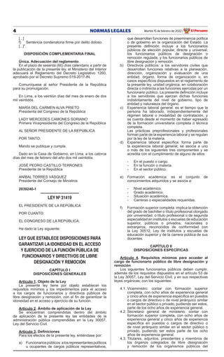 4 NORMAS LEGALES Martes 15 de febrero de 2022 El Peruano
/
[...]
f) Sentencia condenatoria firme por delito doloso.
[...]”.
DISPOSICIÓN COMPLEMENTARIA FINAL
Única. Adecuación del reglamento
En el plazo de sesenta (60) días calendario a partir de
la publicación de la presente ley, el Ministerio del Interior
adecuará el Reglamento del Decreto Legislativo 1260,
aprobado por el Decreto Supremo 019-2017-IN.
Comuníquese al señor Presidente de la República
para su promulgación.
En Lima, a los veintiún días del mes de enero de dos
mil veintidós.
MARÍA DEL CARMEN ALVA PRIETO
Presidenta del Congreso de la República
LADY MERCEDES CAMONES SORIANO
Primera Vicepresidenta del Congreso de la República
AL SEÑOR PRESIDENTE DE LA REPÚBLICA
POR TANTO:
Mando se publique y cumpla.
Dado en la Casa de Gobierno, en Lima, a los catorce
días del mes de febrero del año dos mil veintidós.
JOSÉ PEDRO CASTILLO TERRONES
Presidente de la República
ANÍBAL TORRES VÁSQUEZ
Presidente del Consejo de Ministros
2039240-1
LEY Nº 31419
EL PRESIDENTE DE LA REPÚBLICA
POR CUANTO:
EL CONGRESO DE LA REPÚBLICA;
Ha dado la Ley siguiente:
LEY QUE ESTABLECE DISPOSICIONES PARA
GARANTIZAR LA IDONEIDAD EN EL ACCESO
Y EJERCICIO DE LA FUNCIÓN PÚBLICA DE
FUNCIONARIOS Y DIRECTIVOS DE LIBRE
DESIGNACIÓN Y REMOCIÓN
CAPÍTULO I
DISPOSICIONES GENERALES
Artículo 1. Objeto de la Ley
La presente ley tiene por objeto establecer los
requisitos mínimos y los impedimentos para el acceso
a los cargos de funcionarios y directivos públicos de
libre designación y remoción, con el fin de garantizar la
idoneidad en el acceso y ejercicio de su función.
Artículo 2. Ámbito de aplicación de la Ley
Se encuentran comprendidas dentro del ámbito
de aplicación de la presente ley las entidades de la
administración pública comprendidas en la Ley 30057,
Ley del Servicio Civil.
Artículo 3. Definiciones
Para los efectos de la presente ley, entiéndase por:
a) Funcionariospúblicos:alosrepresentantespolíticos
u ocupantes de cargos públicos representativos,
que desarrollan funciones de preeminencia política
o de gobierno en la organización del Estado. La
presente definición incluye a los funcionarios
públicos de elección popular, directa y universal;
los funcionarios públicos de designación o
remoción regulada; y los funcionarios públicos de
libre designación y remoción.
b) Directivos públicos: a los servidores civiles que
desarrollan funciones relativas a la planeación,
dirección, organización y evaluación de una
entidad, órgano, forma de organización o, en
casos específicos dispuestos en el reglamento de
la presente ley, unidad orgánica; en colaboración
directa o indirecta a las funciones ejercidas por un
funcionario público. La presente definición incluye
a los servidores que ejerzan dichas funciones
indistintamente del nivel de gobierno, tipo de
entidad y naturaleza del órgano.
c) Experiencia laboral general: es el tiempo que la
persona ha laborado, independientemente del
régimen laboral o modalidad de contratación, y
se cuenta desde el momento de haber egresado
de la formación universitaria completa o técnica
completa.
Las prácticas preprofesionales y profesionales
forman parte de la experiencia laboral y se regulan
por la ley de la materia.
d) Experiencia laboral específica: forma parte de
la experiencia laboral general; se asocia a uno
o más de los siguientes tres componentes y se
acredita con el cumplimiento de alguno de ellos:
- En el puesto o cargo.
- En la función o materia.
- En el sector público.
e) Formación académica: es el conjunto de
conocimientos adquiridos y se asocia a:
- Nivel académico.
- Grado académico.
- Situación académica.
- Carreras o especialidades requeridas.
f) Formación superior completa: implica la obtención
del grado de bachiller o título profesional otorgado
por universidad; o título profesional o de segunda
especialidad en institutos o escuelas de educación
superior, públicos o privados, nacionales o
extranjeros, reconocidos de conformidad con
la Ley 30512, Ley de institutos y escuelas de
educación superior y de la carrera pública de sus
docentes.
CAPÍTULO II
DISPOSICIONES ESPECÍFICAS
Artículo 4. Requisitos mínimos para acceder al
cargo de funcionario público de libre designación y
remoción
Los siguientes funcionarios públicos deben cumplir,
además de los requisitos dispuestos en el artículo 53 de
la Ley 30057, Ley del Servicio Civil, y en sus respectivas
leyes orgánicas; con los siguientes:
4.1. Viceministro: contar con formación superior
completa, con ocho años de experiencia general
y cinco años de experiencia específica en puestos
o cargos de directivo o de nivel jerárquico similar
en el sector público o privado, pudiendo ser estos,
parte de los ocho años de experiencia general.
4.2. Secretario general de ministerio: contar con
formación superior completa, con ocho años de
experiencia general y cinco años de experiencia
específica en puestos o cargos de directivo o
de nivel jerárquico similar en el sector público o
privado, pudiendo ser estos parte de los ocho
años de experiencia general.
4.3. Titulares, adjuntos, presidentes y miembros de
los órganos colegiados de libre designación
y remoción de los organismos públicos del
Firmado por: Editora
Peru
Fecha: 15/02/2022 03:31
 