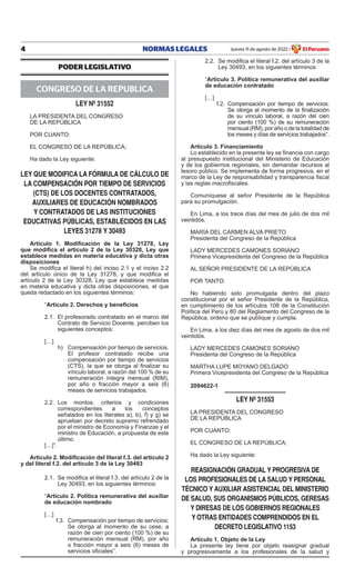 4 NORMAS LEGALES Jueves 11 de agosto de 2022 El Peruano
/
PODER LEGISLATIVO
CONGRESO DE LA REPUBLICA
ley nº 31552
LA PRESIDENTA DEL CONGRESO
DE LA REPÚBLICA
POR CUANTO:
EL CONGRESO DE LA REPÚBLICA;
Ha dado la Ley siguiente:
ley QUe MODIFICA lA FÓRMUlA De CÁlCUlO De
lA COMPenSACIÓn POR TIeMPO De SeRVICIOS
(CTS) De lOS DOCenTeS COnTRATADOS,
AUXIlIAReS De eDUCACIÓn nOMBRADOS
y COnTRATADOS De lAS InSTITUCIOneS
eDUCATIVAS PÚBlICAS, eSTABleCIDOS en lAS
leyeS 31278 y 30493
Artículo 1. Modificación de la Ley 31278, Ley
que modifica el artículo 2 de la Ley 30328, Ley que
establece medidas en materia educativa y dicta otras
disposiciones
Se modifica el literal h) del inciso 2.1 y el inciso 2.2
del artículo único de la Ley 31278, y que modifica el
artículo 2 de la Ley 30328, Ley que establece medidas
en materia educativa y dicta otras disposiciones, el que
queda redactado en los siguientes términos:
“Artículo 2. Derechos y beneficios
2.1. El profesorado contratado en el marco del
Contrato de Servicio Docente, perciben los
siguientes conceptos:
[…]
h) Compensación por tiempo de servicios.
El profesor contratado recibe una
compensación por tiempo de servicios
(CTS), la que se otorga al finalizar su
vínculo laboral, a razón del 100 % de su
remuneración íntegra mensual (RIM),
por año o fracción mayor a seis (6)
meses de servicios trabajados.
2.2. Los montos, criterios y condiciones
correspondientes a los conceptos
señalados en los literales a), b), f) y g) se
aprueban por decreto supremo refrendado
por el ministro de Economía y Finanzas y el
ministro de Educación, a propuesta de este
último.
[…]”.
Artículo 2. Modificación del literal f.3. del artículo 2
y del literal f.2. del artículo 3 de la Ley 30493
2.1. Se modifica el literal f.3. del artículo 2 de la
Ley 30493, en los siguientes términos:
“Artículo 2. Política remunerativa del auxiliar
de educación nombrado
[…]
f.3. Compensación por tiempo de servicios:
Se otorga al momento de su cese, a
razón de cien por ciento (100 %) de su
remuneración mensual (RM), por año
o fracción mayor a seis (6) meses de
servicios oficiales”.
2.2. Se modifica el literal f.2. del artículo 3 de la
Ley 30493, en los siguientes términos:
“Artículo 3. Política remunerativa del auxiliar
de educación contratado
[…]
f.2. Compensación por tiempo de servicios:
Se otorga al momento de la finalización
de su vínculo laboral, a razón del cien
por ciento (100 %) de su remuneración
mensual (RM), por año o de la totalidad de
los meses y días de servicios trabajados”.
Artículo 3. Financiamiento
Lo establecido en la presente ley se financia con cargo
al presupuesto institucional del Ministerio de Educación
y de los gobiernos regionales, sin demandar recursos al
tesoro público. Se implementa de forma progresiva, en el
marco de la Ley de responsabilidad y transparencia fiscal
y las reglas macrofiscales.
Comuníquese al señor Presidente de la República
para su promulgación.
En Lima, a los trece días del mes de julio de dos mil
veintidós.
MARÍA DEL CARMEN ALVA PRIETO
Presidenta del Congreso de la República
LADY MERCEDES CAMONES SORIANO
Primera Vicepresidenta del Congreso de la República
AL SEÑOR PRESIDENTE DE LA REPÚBLICA
POR TANTO:
No habiendo sido promulgada dentro del plazo
constitucional por el señor Presidente de la República,
en cumplimiento de los artículos 108 de la Constitución
Política del Perú y 80 del Reglamento del Congreso de la
República, ordeno que se publique y cumpla.
En Lima, a los diez días del mes de agosto de dos mil
veintidós.
LADY MERCEDES CAMONES SORIANO
Presidenta del Congreso de la República
MARTHA LUPE MOYANO DELGADO
Primera Vicepresidenta del Congreso de la República
2094622-1
ley nº 31553
LA PRESIDENTA DEL CONGRESO
DE LA REPÚBLICA
POR CUANTO:
EL CONGRESO DE LA REPÚBLICA;
Ha dado la Ley siguiente:
ReASIGnACIÓn GRADUAl y PROGReSIVA De
lOS PROFeSIOnAleS De lA SAlUD y PeRSOnAl
TÉCnICO y AUXIlIAR ASISTenCIAl Del MInISTeRIO
De SAlUD, SUS ORGAnISMOS PÚBlICOS, GeReSAS
y DIReSAS De lOS GOBIeRnOS ReGIOnAleS
y OTRAS enTIDADeS COMPRenDIDOS en el
DeCReTO leGISlATIVO 1153
Artículo 1. Objeto de la Ley
La presente ley tiene por objeto reasignar gradual
y progresivamente a los profesionales de la salud y
Firmado por: Editora
Peru
Fecha: 11/08/2022 03:33
 